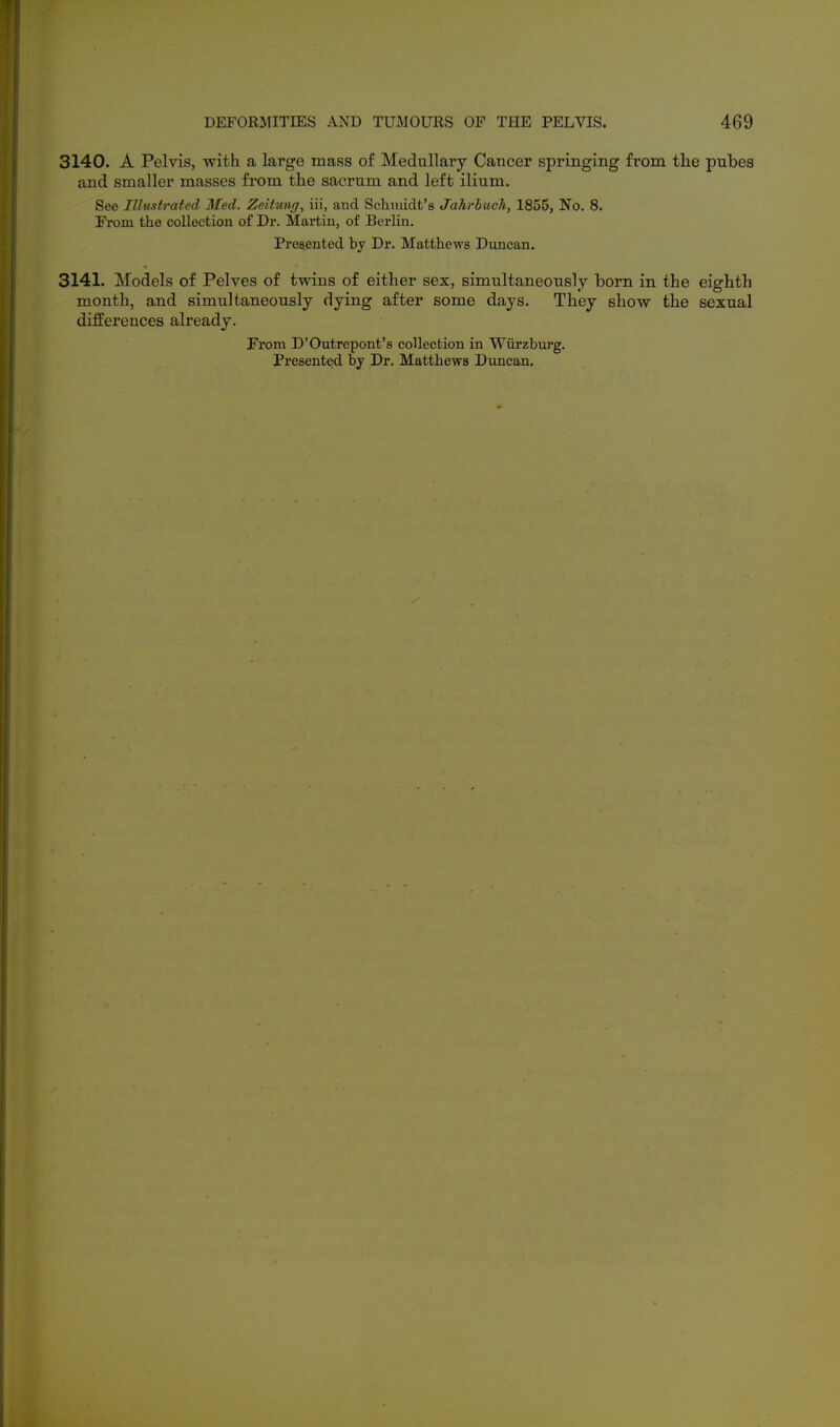 3140. A Pelvis, with a large mass of Medullary Cancer springing from the pubes and smaller masses from the sacrum and left ilium. See Illustrated Med. Zeitung, iii, and Schmidt's Jahrbuch, 1855, No. 8. From the collection of Dr. Martin, of Berlin. Presented by Dr. Matthews Duncan. 3141. Models of Pelves of twins of either sex, simultaneously born in the eighth month, and simultaneously dying after some days. They show the sexual differences already. From D'Outrepont's collection in Wiirzbiu'g. Presented by Dr. Matthews Duncan.