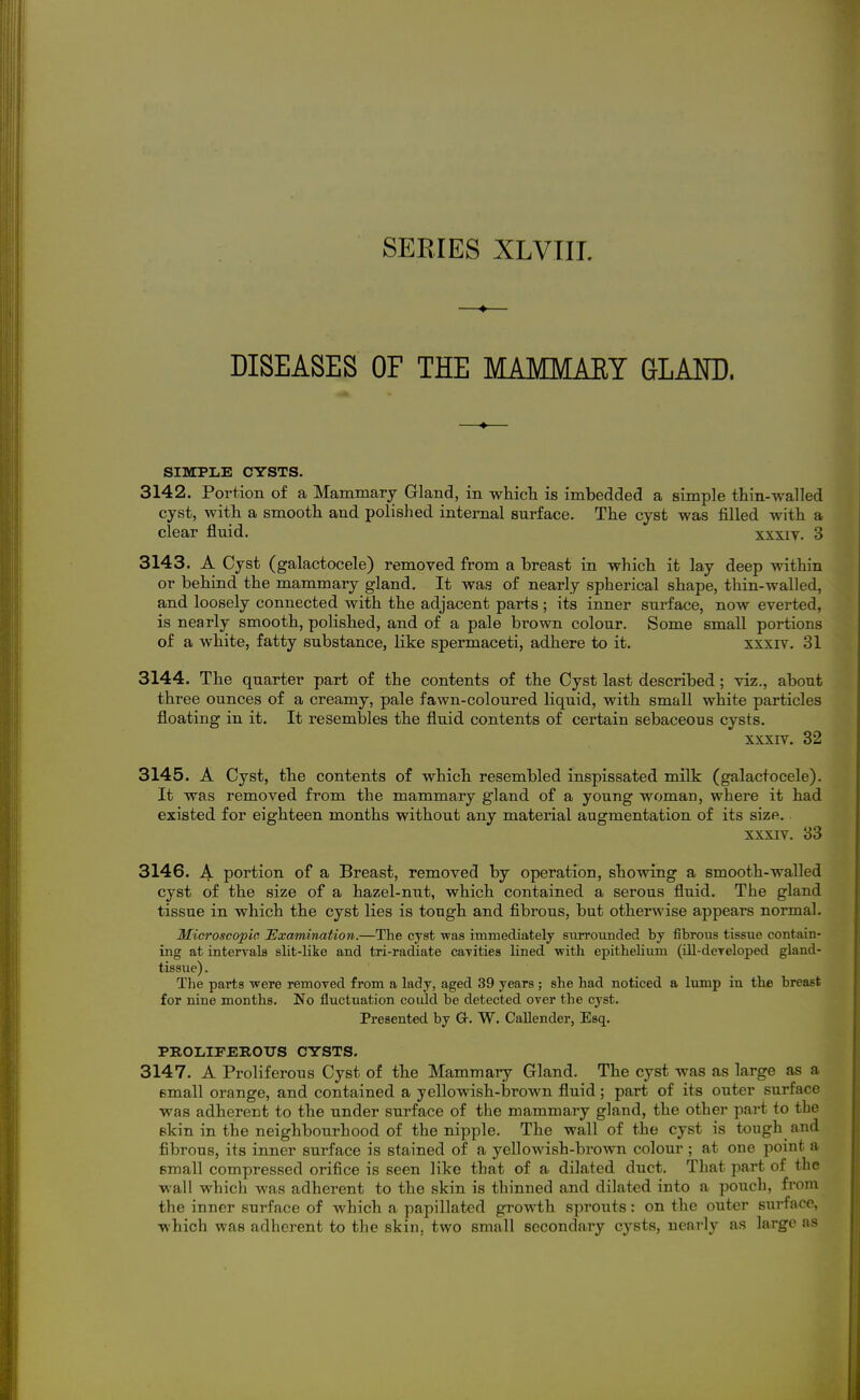 —♦— DISEASES OF THE MAMMAEY GLAITO. SIMPLE CYSTS. 3142. Portion of a Mammary Gland, in whicli is imbedded a simple thin-walled cyst, with a smootli and polished internal surface. The cyst was filled with a clear fluid. xxxiv. 3 3143. A Cyst (galactocele) removed from a breast in which it lay deep within or behind the mammary gland. It was of nearly spherical shape, thin-walled, and loosely connected with the adjacent parts ; its inner surface, now everted, is nearly smooth, polished, and of a pale brown colour. Some small portions of a white, fatty substance, like spermaceti, adhere to it. xxxiv. 31 3144. The quarter part of the contents of the Cyst last described; viz., about three ounces of a creamy, pale fawn-coloured liquid, with small white particles floating in it. It resembles the fluid contents of certain sebaceous cysts. XXXIV. 32 3145. A Cyst, the contents of which resembled inspissated milk (galactocele). It was removed from the mammary gland of a young woman, where it had existed for eighteen months without any material augmentation of its size. XXXIV. 33 3146. A portion of a Breast, removed by operation, showing a smooth-walled cyst of the size of a hazel-nut, which contained a serous fluid. The gland tissue in which the cyst lies is tough and fibrous, but otherwise appears normal. Microscopic JExamination.—The cyst was immediately siirrounded by fibrous tissue contain- ing at interrals slit-like and tri-radiate caTities lined with epithelium (lU-deTeloped gland- tissue) . The parts were removed from a lady, aged 39 years ; she had noticed a lump in the breast for nine months. No fluctuation could be detected over the cyst. Presented by G-. W. Callender, Esq. PROLiIFEROUS CYSTS. 3147. A Proliferous Cyst of the Mammary Gland. The cyst was as large as a email orange, and contained a yellowish-larown fluid; part of its outer surface was adherent to the under surface of the mammary gland, the other part to the skin in the neighbourhood of the nipple. The wall of the cyst is tough and fibrous, its inner surface is stained of a yellowish-brown colour ; at one point a email compressed orifice is seen like that of a dilated duct. That part of the wall which was adherent to the skin is thinned and dilated into a pouch, fi-om the inner surface of which a papillated growth sprouts: on the outer surface, which was adherent to the skin, two small secondary cysts, nearly as large as