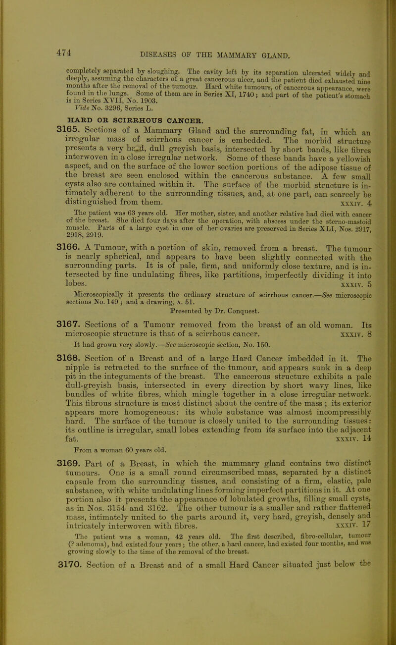 completely separated by sloughing. The cavity left by its separation ulcerated widely and deeply, assuming the characters of a great cancerous ulcer, and the patient died exhausted nine months after the removal of the tumour. Hard white tumours, of cancerous appearance were found in the lungs. Some of them are in Series XI, 1740 j and part of the patient's stomach is in Series XVII, No. 1903. Vide No. 3296, Series L. HARD OB. SCIRBHOXJS CANCER. 3165. Sections of a Mammary Gland and the surrounding fat, in which an irregular mass of scirrhous cancer is embedded. The morbid structure presents a very ha.d, dull greyish basis, intersected by short bands, like fibres intervFOven in a close irregular network. Some of these bands have a yellowish aspect, and on the surface of the lower section portions of the adipose tissue of the breast are seen enclosed within the cancerous substance. A few small cysts also are contained within it. The surface of the morbid structure is in- timately adherent to the surrounding tissues, and, at one part, can scarcely be distinguished from them. xxxiv. 4 The patient was 63 years old. Her mother, sister, and another relative had died with cancer of the breast. She died four days after the operation, with abscess under the sterno-mastoid muscle. Parts of a large cyst in one of her ovaries are preserved in Series XLI, Nos. 2917. 2918, 2919. 3166. A Tumour, with a portion of skin, removed from a breast. The tumour is nearly spherical, and appears to have been slightly connected with the surrounding parts. It is of pale, firm, and uniformly close texture, and is in- tersected by fine undulating fibres, like partitions, imperfectly dividing it into lobes. xxxiv. 5 Microscopically it presents the ordinary structm-e of scirrhous cancer.—See microscopic sections No. 149 ; and a drawing, A. 51. Presented by Dr. Conquest. 3167. Sections of a Tumour removed from the breast of an old woman. Its microscopic structure is that of a scirrhous cancer, xxxiv, 8 It had grown very slowly.—See microscopic section. No. 150. 3168. Section of a Breast and of a large Hard Cancer imbedded in it. The nipple is retracted to the surface of the tumour, and appears sunk in a deep pit in the integuments of the breast. The cancerous structure exhibits a pale dull-gteyish basis, intersected in every direction by short wavy lines, like bundles of white fibres, which mingle together in a close irregular network. This fibrous structure is most distinct about the centre of the mass ; its exterior appears more homogeneous: its whole substance was almost incompressibly hard. The surface of the tumour is closely united to the surrounding tissues: its outline is irregular, small lobes extending from its surface into the adjacent fat. XXXIV. 14 From a woman 60 years old. 3169. Part of a Breast, in which the mammaiy gland contains two distinct tumours. One is a small round circumscribed mass, separated by a distinct capsule from the surrounding tissues, and consisting of a firm, elastic, pale substance, with white undulating lines forming imperfect partitions in it. At one portion also it presents the appearance of lobulated growths, filling small cysts, as in Nos. 3154 and 3162. The other tumour is a smaller and rather flattened mass, intimately united to the parts around it, very hard, greyish, densely and intricately interwoven with fibres. xxxiv. 17 The patient was a woman, 42 years old. The first described, fibro-celhilar, tumour (? adenoma), had existed four years; the other, a hard cancel*, had existed four months, and was growing slowly to the time of the removal of the breast. 3170. Section of a Breast and of a small Hard Cancer situated just below tbc