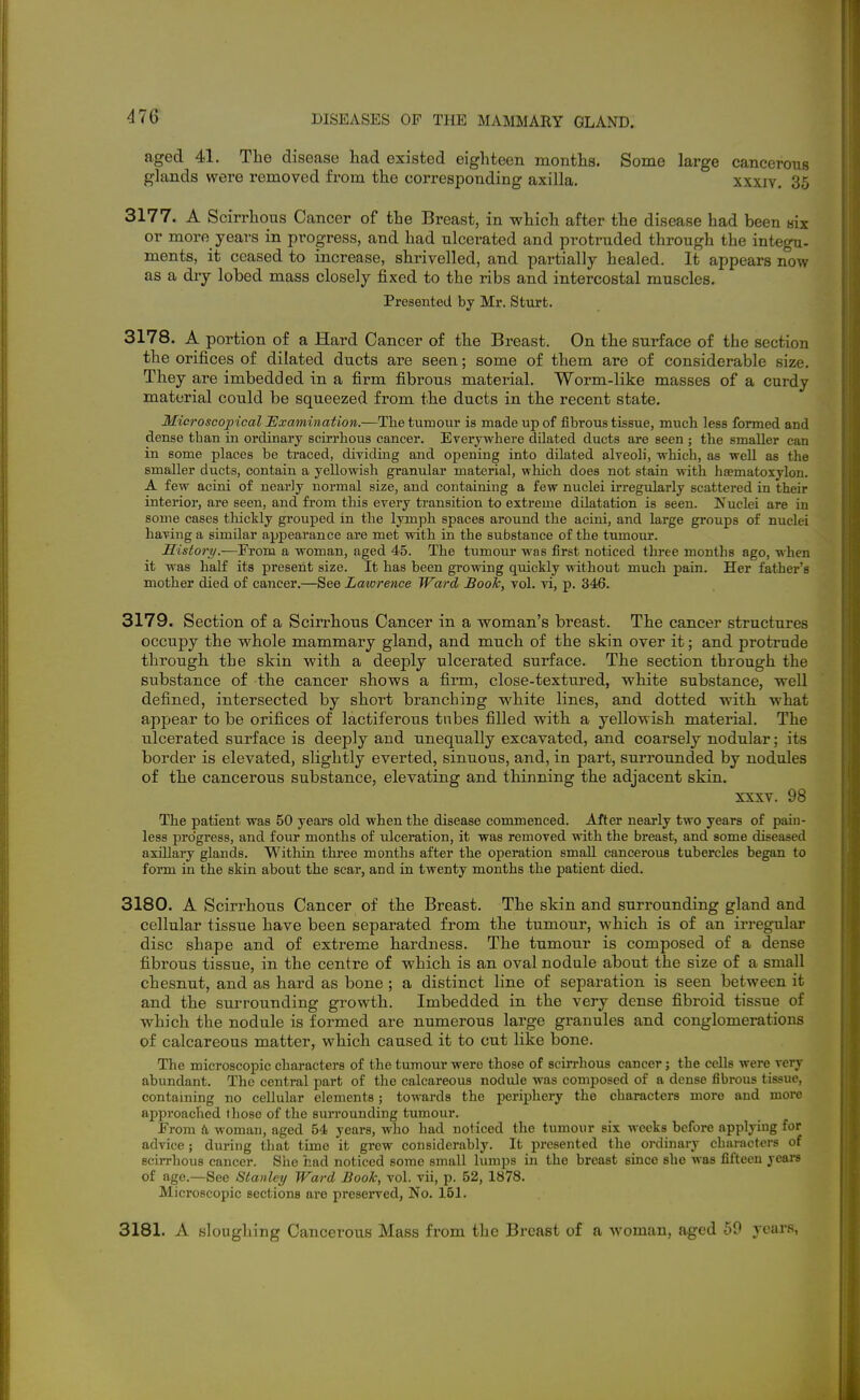 aged 41. The disease had existed eighteen months. Some large cancerous glands were removed from the corresponding axilla. xxxiv. 35 3177. A Scirrhous Cancer of the Breast, in which after the disease had been nix or more years in progress, and had ulcerated and protruded through the integu- ments, it ceased to increase, shrivelled, and partially healed. It appears now as a dry lobed mass closely fixed to the ribs and intercostal muscles. Presented by Mr. Start. 3178. A portion of a Hard Cancer of the Breast. On the surface of the section the orifices of dilated ducts are seen; some of them are of considerable size. They are imbedded in a firm fibrous material. Worm-like masses of a curdy material could be squeezed from the ducts in the recent state. Microscopical JExamination.—The tumour is made up of fibrous tissue, much less formed and dense than in ordinary scu-rhous cancer. Everywhere dilated ducts are seen ; the smaller can in some places be traced, dividing and opening into dilated alveoli, which, as well as the smaller ducts, contain a yellowish granular material, which does not stain with hsematoxylon. A few acini of nearly normal size, and containing a few nuclei irregidarly scattered in their interior, are seen, and from this every transition to extreme dilatation is seen. Nuclei are in some cases tliictly grouped in the lymph spaces around the acini, and large groups of nuclei having a similar apjpearance are met with in the substance of the tumour. History.—From a woman, aged 45. The tiimour was first noticed three months ago, when it was half its present size. It has been growing quickly without much pain. Her father's mother died of cancer.—See Lawrence Ward Book, vol. vi, p. 346. 3179. Section of a Scirrhous Cancer in a vroman's breast. The cancer structures occupy the whole mammary gland, and much of the skin over it; and protrude through the skin with a deeply ulcerated surface. The section through the substance of the cancer shows a firm, close-textured, white substance, well defined, intersected by short branching white lines, and dotted with what appear to be orifices of lactiferous tnbes filled with a yellowish material. The ulcerated surface is deeply and unequally excavated, and coarsely nodular; its border is elevated, slightly everted, sinuous, and, in part, surrounded by nodules of the cancerous substance, elevating and thinning the adjacent skin. XXXV. 98 The patient was 50 years old when the disease commenced. After nearly two years of pain- less progress, and four months of ulceration, it was removed with the breast, and some diseased axillary glands. Witliin three months after the operation small cancerous tubercles began to form in the skin about the scar, and in twenty months the patient died. 3180. A Scirrhous Cancer of the Breast. The skin and surrounding gland and cellular tissue have been separated from the tumour, which is of an irregular disc shape and of extreme hardness. The tumour is composed of a dense fibrous tissue, in the centre of which is an oval nodule about the size of a small chesnut, and as hard as bone ; a distinct line of separation is seen between it and the surrounding growth. Imbedded in the very dense fibroid tissue of which the nodule is formed are numerous large granules and conglomerations of calcareous matter, which caused it to cut like bone. The microscopic characters of the tumour were those of scirrhous cancer; the cells were very abundant. The central part of the calcareous nodule was composed of a dense fibrous tissue, containing no cellular elements; towards the periphery the characters more and more approached those of the surrounding tumour. From a woman, aged 54 years, who had noticed the tumour six weeks before applying for advice; during that time it grew considerably. It presented the ordinary characters of scirrhous cancer. She had noticed some small lumps in the breast since she was fifteen years of age.—See Stanley Ward Book, vol. vii, p. 52, 1878. Microscopic sections are preserved, No. 151. 3181. A slonghing Cancerous Mass from the Breast of a woman, aged 59 years,