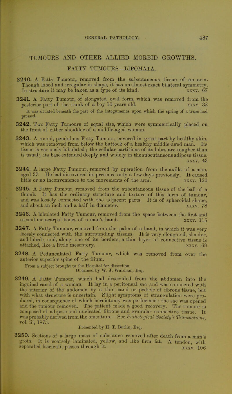 TUMOURS AND OTHER ALLIED MORBID GROWTHS. FATTY TUMOURS—LIPOMATA. 3240. A Fattj Tumour, removed from the subcutaneous tissue of an arm. Though lobed and irregular in shape, it has an almost exact bilateral symmetry. In structure it may be taken as a type of its kind. xxxv. 67 • 3241. A Fatty Tumour, of elongated oval form, which was removed from the posterior part of the trunk of a boy 10 years old. xxxv. 32 It was situated beneath the part of the integuments upon which the spring of a truss had pressed. 3242. Two Fatty Tumours of equal size, which were symmetrically placed on the front of either shoulder of a middle-aged woman. 3243. A round, pendulous Fatty Tumour, covered in great part by healthy skin, which was removed from below the buttock of a healthy middle-aged man. Its tissue is variously lobulated; the cellular partitions of its lobes are tougher than is usual; its base extended deeply and widely in the subcutaneous adipose tissue. xxxv. 43 3244. A large Fatty Tumour, removed by operation from the axilla of a man, aged 37. He had discovered its presence only a few days previously. It caused little or no inconvenience to the movements of the arm. xxxv. 120 3245. A Fatty Tumour, removed from the subcutaneous tissue of the ball of a thumb. It has the ordinary structure and texture of this form of tumour, and was loosely connected with the adjacent parts. It is of spheroidal shape, and about an inch and a half in diameter. xxxv. 78 3246. A lobulated Fatty Tumour, removed from the space between the first and second metacarpal bones of a man's hand. xxxv. 115 3247. A Fatty Tumour, removed from the palm of a hand, in which it was very loosely connected with the surrounding tissues. It is very elongated, slender, and lobed ; and, along one of its borders, a thin layer of connective tissue is attached, like a little mesentery. xxxv. 68 3248. A Pedunculated Fatty Tumour, which was removed from over the anterior superior spine of the ilium. From a subject brought to the Hospital for dissection. Obtained by W. J. Walsham, Esq. 3249. A Fatty Tumour, which had descended from the abdomen into the inguinal canal of a woman. It lay in a peritoneal sac and was connected with the interior of the abdomen by a thin band or pedicle of fibrous tissue, but with what structure is uncertain. Slight symptoms of strangulation were pro- duced, in consequence of which herniotomy was performed; the sac was opened and the tumour removed. The patient made a good recovery. The tumour is composed of adipose and nucleated fibrous and granular connective tissue. It was probably derived from the omentum.—See Pathological Society's Transactions, vol. iii, 1875. Presented by H. T. Butlin, Esq. 3250. Sections of a large mass of substance removed after death from a man's groin. It is coarsely laminated, yellow, and like firm lat. A tendon, with separated fasciculi, passes through it. xxxv. 106