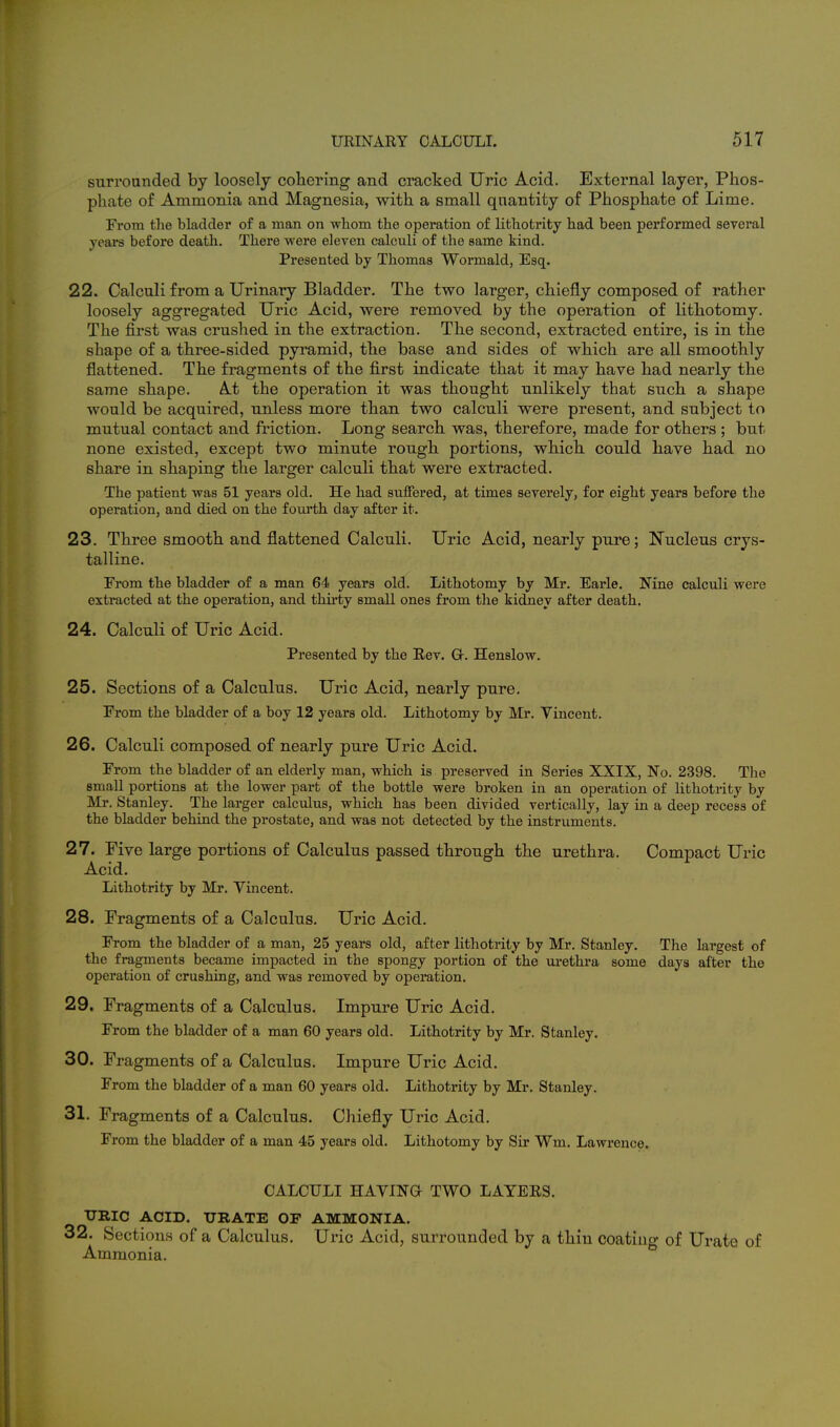 surrounded by loosely cohering and cracked Uric Acid. External layer, Phos- phate of Ammonia and Magnesia, with a small quantity of Phosphate of Lime. From the bladder of a man on whom the operation of lithotrity had been performed several years before death. There were eleven calculi of the same kind. Presented by Thomas Wormald, Esq. 22. Calculi from a Urinary Bladder. The two larger, chiefly composed of rather loosely aggregated Uric Acid, were removed by the operation of lithotomy. The first was crushed in the extraction. The second, extracted entire, is in the shape of a three-sided pyramid, the base and sides of which are all smoothly flattened. The fragments of the first indicate that it may have had nearly the same shape. At the operation it was thought unlikely that such a shape would be acquired, unless more than two calculi were present, and subject to mutual contact and friction. Long search was, therefore, made for others ; but none existed, except two minute rough portions, which could have had no share in shaping the larger calculi that were extracted. The patient was 51 years old. He had suffered, at times severely, for eight years before the operation, and died on the fourth day after it. 23. Three smooth and flattened Calculi. Uric Acid, nearly pure; Nucleus crys- talline. From the bladder of a man 64 years old. Lithotomy by Mr. Earle. Nine calculi were extracted at the operation, and thirty small ones from the kidiiey after death. 24. Calculi of Uric Acid. Presented by the Rev. G-. Henslow. 25. Sections of a Calculus. Uric Acid, nearly pure. From the bladder of a boy 12 years old. Lithotomy by Mr. Vincent. 26. Calculi composed of nearly pure Uric Acid. From the bladder of an elderly man, which is preserved in Series XXIX, No. 2398. The small portions at the lower part of the bottle were broken in an operation of lithotrity by Mr. Stanley. The larger calculus, which has been divided vertically, lay in a deep recess of the bladder behind the prostate, and was not detected by the instruments. 27. Five large portions of Calculus passed through the urethra. Compact Uric Acid. Lithotrity by Mr. Vincent. 28. Fragments of a Calculus. Uric Acid. From the bladder of a man, 25 years old, after lithotrity by Mr. Stanley. The largest of the fragments became impacted in the spongy portion of the ui'ethra some days after the operation of crushing, and was removed by operation. 29. Fragments of a Calculus. Impure Uric Acid. From the bladder of a man 60 years old. Lithotrity by Mr. Stanley. 30. Fragments of a Calculus. Impure Uric Acid. From the bladder of a man 60 years old. Lithotrity by Mr. Stanley. 31. Fragments of a Calculus. Chiefly Uric Acid. From the bladder of a man 45 years old. Lithotomy by Sir Wm. Lawrence. CALCULI HAVINa TWO LAYERS. TTRIC ACID. URATE OF AMMONIA. 32. Sections of a Calculus. Uric Acid, surrounded by a thin coating of Urate of Ammonia.