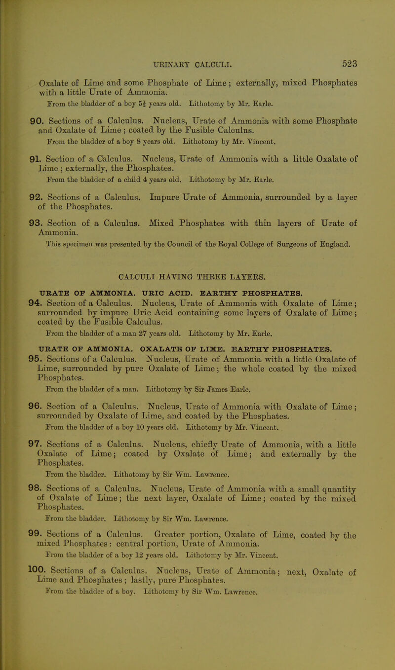 Oxalate of Lime and some Phosphate of Lime; externally, mixed Pliospliates ■with a little Urate of Ammonia. From the bladder of a boy 5^ years old. Lithotomy by Mr. Earle. 90. Sections of a Calcnlus. Nucleus, Urate of Ammonia with some Phosphate and Oxalate of Lime ; coated by the Fusible Calculus. From the bladder of a boy 8 years old. Lithotomy by Mr. Vincent. 91. Section of a Calculus. N'ucleus, Urate of Ammonia with a little Oxalate of Lime ; externally, the Phosphates. From the bladder of a child 4 years old. Lithotomy by Mr. Earle. 92. Sections of a Calculus. Impure Urate of Ammonia, surrounded by a layer of the Phosphates. 93. Section of a Calculus. Mixed Phosphates with thin layers of Urate of Ammonia. This specimen was presented by the Cotmcil of the Royal College of Surgeons of England. CALCULI HAYINa THREE LAYERS. URATE OF AMMONIA. TJBIC ACID. EARTHY PHOSPHATES. 94. Section of a Calculus. Nucleus, Urate of Ammonia with Oxalate of Lime ; surrounded by impure Uric Acid containing some layers of Oxalate of Lime; coated by the Fusible Calculus. From the bladder of a man 27 years old. Lithotomy by Mr. Earle. URATE OF AMMONIA. OXALATE OF LIME. EARTHY PHOSPHATES. 95. Sections of a Calculus. Nucleus, Urate of Ammonia with a little Oxalate of Lime, surrounded by pure Oxalate of Lime; the whole coated by the mixed Phosphates. From the bladder of a man. Lithotomy by Sir James Earle. 96. Section of a Calculus. Nucleus, Urate of Ammonia with Oxalate of Lime; surrounded by Oxalate of Lime, and coated by the Phosphates. From the bladder of a boy 10 years old. Lithotomy by Mr. Yincent. 97. Sections of a Calculus. Nucleus, chiefly Urate of Ammonia, with a little Oxalate of Lime; coated by Oxalate of Lime; and externally by the Phosphates. From the bladder. Lithotomy by Sir Wm. Lawrence. 98. Sections of a Calculus. Nucleus, Urate of Ammonia with a small quantity of Oxalate of Lime; the next layer. Oxalate of Lime; coated by the mixed Phosphates. From the bladder. Lithotomy by Sir Wm. Lawrence. 99. Sections of a Calculus, Greater portion, Oxalate of Lime, coated by the mixed Phosphates : central portion, Urate of Ammonia. From the bladder of a boy 12 years old. Lithotomy by Mr. Yincent. 100. Sections of a Calculus. Nucleus, Urate of Ammonia; next, Oxalate of Lime and Phosphates ; lastly, pure Phosphates. From the bladder of a boy. Lithotomy by Sir Wm. Lawrence.