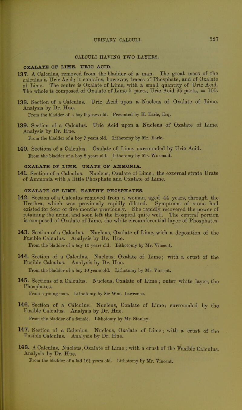 CALCULI HAVINa TWO LAYERS. OXAIiATE OF LIME. TTRIC ACID. 137. A Calculus, removed from tlie bladder of a man. The great mass of the calculus is Uric Acid; it contains, however, traces of Phosphate, and of Oxala,te of Lime. The centre is Oxalate of Lime, with a small quantity of Uric Acid. The whole is composed of Oxalate of Lime 5 parts, Uric Acid 95 parts, = 100. 138. Section of a Calculus. Uric Acid upon a Nucleus of Oxalate of Lime. Analysis by Dr. Hue. From the bladder of a boy 9 years old. Presented by H. Earle, Esq. 139. Section of a Calculus. Uric Acid upon a Nucleus of Oxalate of Lime. Analysis by Dr. Hue. Prom the bladder of a boy 7 years old. Lithotomy by Mr. Earle. 140. Sections of a Calculus. Oxalate of Lime, surrounded by Uric Acid. From the bladder of a boy 8 years old. Lithotomy by Mr. Wormald. OXALATE OF LIME. URATE OF AMMONIA. 141. Section of a Calculus. Nucleus, Oxalate of Lime; the external strata Urate of Ammonia with a little Phosphate and Oxalate of Lime. OXALATE OF LIME. EARTHY PHOSPHATES. 142. Section of a Calculus removed from a woman, aged 44 years, through the Urethra, which was previously rapidly dilated. Symptoms of stone had existed for four or five months previously. She rapidly recovered the power of retaining the urine, and soon left the Hospital quite well. The central portion is composed of Oxalate of Lime, the white circumferential layer of Phosphates. 143. Section of a Calculus. Nucleus, Oxalate of Lime, with a deposition of the Fusible Calculus. Analysis by Dr. Hue. From the bladder of a boy 10 years old. Lithotomy by Mr. Vincent. 144. Section of a Calculus. Nucleus, Oxalate of Lime; with a crust of the Fusible Calculus. Analysis by Dr. Hue. From the bladder of a boy 10 years old. Lithotomy by Mr. Yincent. 145. Sections of a Calculus. Nucleus, Oxalate of Lime ; outer white layer, the Phosphates. From a yoimg man. Lithotomy by Sir Wm. Lawrence, 146. Section of a Calculus. Nucleus, Oxalate of Lime; surrounded by the Fusible Calculus. Analysis by Dr. Hue. From the bladder of a female. Lithotomy by Mr. Stanley. 147. Section of a Calculus. Nucleus, Oxalate of Lime; with a crust of tbe Fusible Calculus. Analysis by Dr. Hue. 148. A Calculus. Nucleus, Oxalate of Lime ; with a crust of the Fusible Calculus. Analysis by Dr. Hue. From the bladder of a lad 163? years old. Lithotomy by Mr. Vincent.