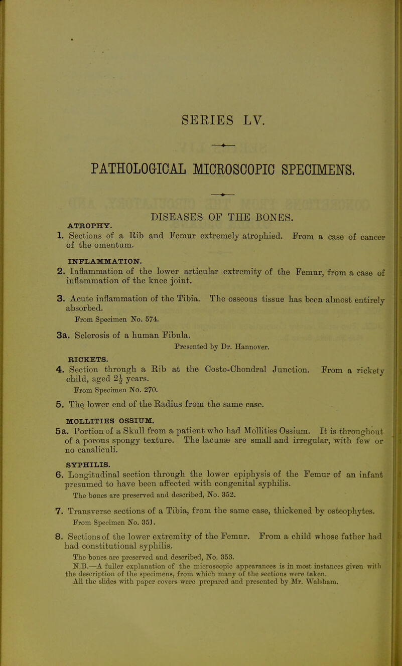 —♦— PATHOLOGICAL MIOROSOOPIC SPECIMENS. DISEASES OF THE BONES. ATROPHY. 1. Sections of a Rib and Femur extremely atrophied. From a case of cancer of the omentum. INFLAMMATION. 2. laflammation of the lower articular extremity of the Ifemur, from a case of inflammation of the knee joint. 3. Acute inflammation of the Tibia. The osseous tissue has been almost entirely absorbed. rrom Specimen No. 574. 3a. Sclerosis of a human Fibula. Presented by Dr. Hannover. RICKETS. 4. Section through a Rib at the Costo-Chondral Junction. From a rickety child, aged 2^ years. From Specimen No. 270. 5. The lower end of the Radius from the same case. MOI.LITIES OSSIUM. 5a. Portion of a Skull from a patient who had Mollities Ossium. It is throughout of a porous spongy texture. The lacunae are small and irregular, with few or no canaliculi. SYPHILIS. 6. Longitudinal section through the lower epiphysis of the Femur of an infant presumed to have been affected with congenital syphilis. The bones are preserved and described, No. 352. 7. Transverse sections of a Tibia, from the same case, thickened by osteophytes. From Specimen No. 353. 8. Sections of the lower extremity of the Femur. From a child whose father had had constitutional syphilis. The bones are preserved and described, No. 353. N.B.—A fuller explanation of tlie microscopic appearances is in most, instances given willi the description of the specimens, from which many of the sections were tflkcn. All the slides with paper covers were prepared and presented by Mr. Walsham.