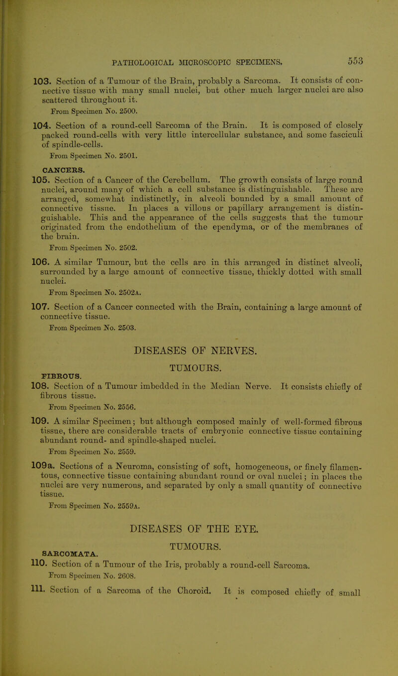 103. Section of a Tumour of the Brain, probably a Sarcoma. It consists of con- nective tissue with many small nuclei, but otber much larger nuclei are also scattered throughout it. From Specimen No. 2500. 104. Section of a round-cell Sarcoma of the Brain. It is composed of closely packed round-cells with very little intercellular substance, and some fasciculi of spindle-cells. From Specimen No. 2501. CANCERS. 105. Section of a Cancer of the Cerebellum. The growth consists of large round nuclei, around many of which a cell substance is distinguishable. These are arranged, somewhat indistinctly, in alveoli bounded by a small amount of connective tissue. In places a villous or papillary arrangement is distin- guishable. This and the appearance of the cells suggests that the tumour originated from the endothelium of the ependyma, or of the membranes of the brain. From Specimen No. 2502, 106. A similar Tumour, but the cells are in this arranged in distinct alveoli, surrounded by a large amount of connective tissue, thickly dotted with small nuclei. From Specimen No. 2502a. 107. Section of a Cancer connected with the Brain, containing a large amount of connective tissue. From Specimen No. 2503. DISEASES OF NERVES. TUMOURS. FIBROUS. 108. Section of a Tumour imbedded in the Median Nerve. It consists chiefly of fibrous tissue. From Specimen No. 2556. 109. A similar Specimen; but although composed mainly of well-formed fibrous tissue, there are considerable tracts of embryonic connective tissue containing abundant round- and spindle-shaped nuclei. From Specimen No. 2559. 109a. Sections of a jNeuroma, consisting of soft, homogeneous, or finely filamen- tous, connective tissue containing abundant round or oval nuclei; in places the nuclei are very numerous, and separated by only a small quantity of connective tissue. From Specimen No. 2559a. DISEASES OF THE EYE. TUMOURS. SARCOMATA. 110. Section of a Tumour of the Iris, probably a round-ceU Sarcoma. From Specimen No. 2608. 111. Section of a Sarcoma of the Choroid. It is composed chiefly of small