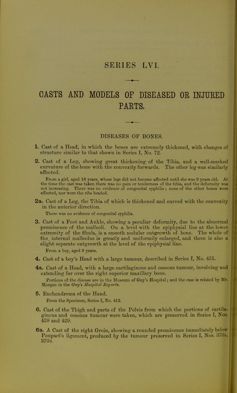 SEEIES LVL 4 CASTS AND MODELS OF DISEASED OR INJURED PARTS. DISEASES OE BONES. 1. Cast of a Head, in which, the bones are extremely thickened, with changes of structure similar to that shown in Series I, No. 72. 2. Cast of a Leg, showing great thickening of the Tibia, and a well-marked curvature of the bone with the convexity forwards. The other leg was similarly affected. From a girl, aged 16 years, 'wlioBe legs did not become afPected until she was 9 years old. At the time the cast was taken there was no pain or tenderness of the tibia, and the deformity was not increasing. There was no evidence of congenital syphilis ; none of the other bones were afPected, nor were the ribs beaded. 2a. Cast of a Leg, the Tibia of which is thickened and curved with the convexity in the anterior direction. There was no evidence of congenital syphilis. 3. Cast of a Eoot and Ankle, showing a peculiar deformity, due to the abnormal prominence of the malleoli. On a level with the epiphysial line at the lower extremity of the fibula, is a smooth nodular outgrowth of bone. The whole of the. internal malleolus is greatly and uniformily enlarged, and there is also a slight separate outgrowth at the level of the epiphysial Kne. From a boy, aged 9 years. 4. Cast of a boy's Head with a large tumour, described in Series I, No. 455. 4a. Cast of a Head, with a large cartilaginous and osseous tumour, involving and extending far over the right superior maxillary bone. Portions of the disease are in the Museum of Guy's Hospital; and the case is related by Mr. Morgan in the Quy's Hospital Reports. 5. Enchondroma of the Hand. From the Specimen, Series I, No. 412. 6. Cast of the Thigh and parts of the Pelvis from which the portions of cartila- ginous and osseous tumour were taken, which are preserved in Series I, Nos. 428 and 429. 6a. A Cast of the right Groin, showing a rounded pi'ominence immediately below Poupart's ligament, produced by the tumour preserved in Series I, Nos. 370a, 370n.