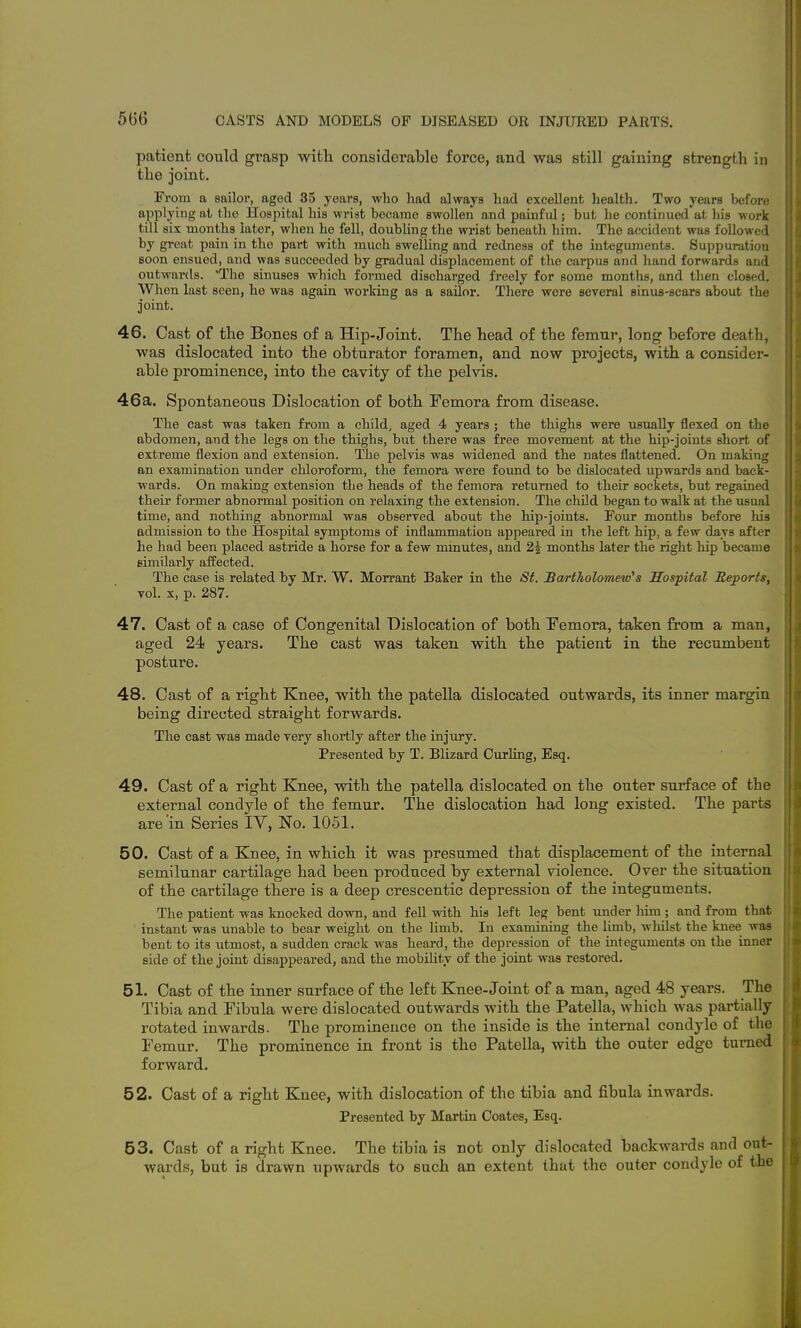 patient could grasp with, considerable force, and was still gaining strength in the joint. From a sailor, aged 35 years, who had always had excellent health. Two years before applying at the Hospital his wrist becaiuo swollen and painful; but he continued at his work till six months later, when he fell, doubling the wrist beneath him. The accident was foUoM-ed by great pain in the part with much swelling and redness of the integuments. Suppuration soon ensued, and was succeeded by gradual displacement of the carpus and hand forwards and outwards. 'The sinuses which formed discharged freely for some months, and then closed. When last seen, he was again working as a sailor. Tliere were several einus-scars about the joint. 46. Cast of the Bones of a Hip-Joint. The head of the femur, long before death, was dislocated into the obturator foramen, and now projects, with a consider- able prominence, into the cavity of the pelvis. 46a. Spontaneous Dislocation of both Femora from disease. The cast was taken from a child^ aged 4 years ; the thighs were usually flexed on the abdomen, and the legs on the thighs, but there was free movement at the hip-joints short of extreme flexion and extension. The pelvis was widened and the nates flattened. On making an examination under chloroform, the femora were fovmd to be dislocated upwards and back- wards. On making extension the heads of the femora returned to their sockets, but regained their former abnormal position on relaxing the extension. The child began to walk at the usual time, and nothing abnormal was observed about the hip-joints. Four months before his admission to the Hospital symptoms of inflammation appeared in the left hip, a few days after he had been placed astride a horse for a few minutes, and 2^ months later the right hip became similai'ly affected. The case is related by Mr. W. Morrant Baker in the St. Bartholomew's Hospital ReportSy vol. X, p. 287. 47. Cast oE a case of Congenital Dislocation of both Femora, taken from a man, aged 24 years. The cast was taken with the patient in the recumbent posture. 48. Cast of a right Knee, with the patella dislocated outwards, its inner margin being directed straight forwards. The cast was made very shortly after the injury. Presented by T. Blizard Curling, Esq. 49. Cast of a right Knee, with the patella dislocated on the outer surface of the external condyle of the femur. The dislocation had long existed. The parts are in Series IV, No. 1051. 50. Cast of a Knee, in which it was presumed that displacement of the internal semilunar cartilage had been produced by external violence. Over the situation of the cartilage there is a deep crescentic depression of the integuments. The patient was knocked down, and fell with his left leg bent under liim ; and from that instant was unable to bear weight on the Hmb. In examining the limb, wliilst the knee was bent to its utmost, a sudden crack was heard, the depression of the integuments on the inner side of the joint disappeared, and the mobility of the joint was restored. 51. Cast of the inner surface of the left Knee-Joint of a man, aged 48 years. The Tibia and Fibula were dislocated outwards with the Patella, which was partially rotated inwards. The prominence on the inside is the internal condyle of the Femur. The prominence in front is the Patella, with the outer edge turned forward. 52. Cast of a right Knee, with dislocation of the tibia and fibula inwards. Presented by Martin Coates, Esq. 53. Cast of a right Knee. The tibia is not only dislocated backwards and out- wards, but is drawn upwards to such an extent that the outer condyle of the