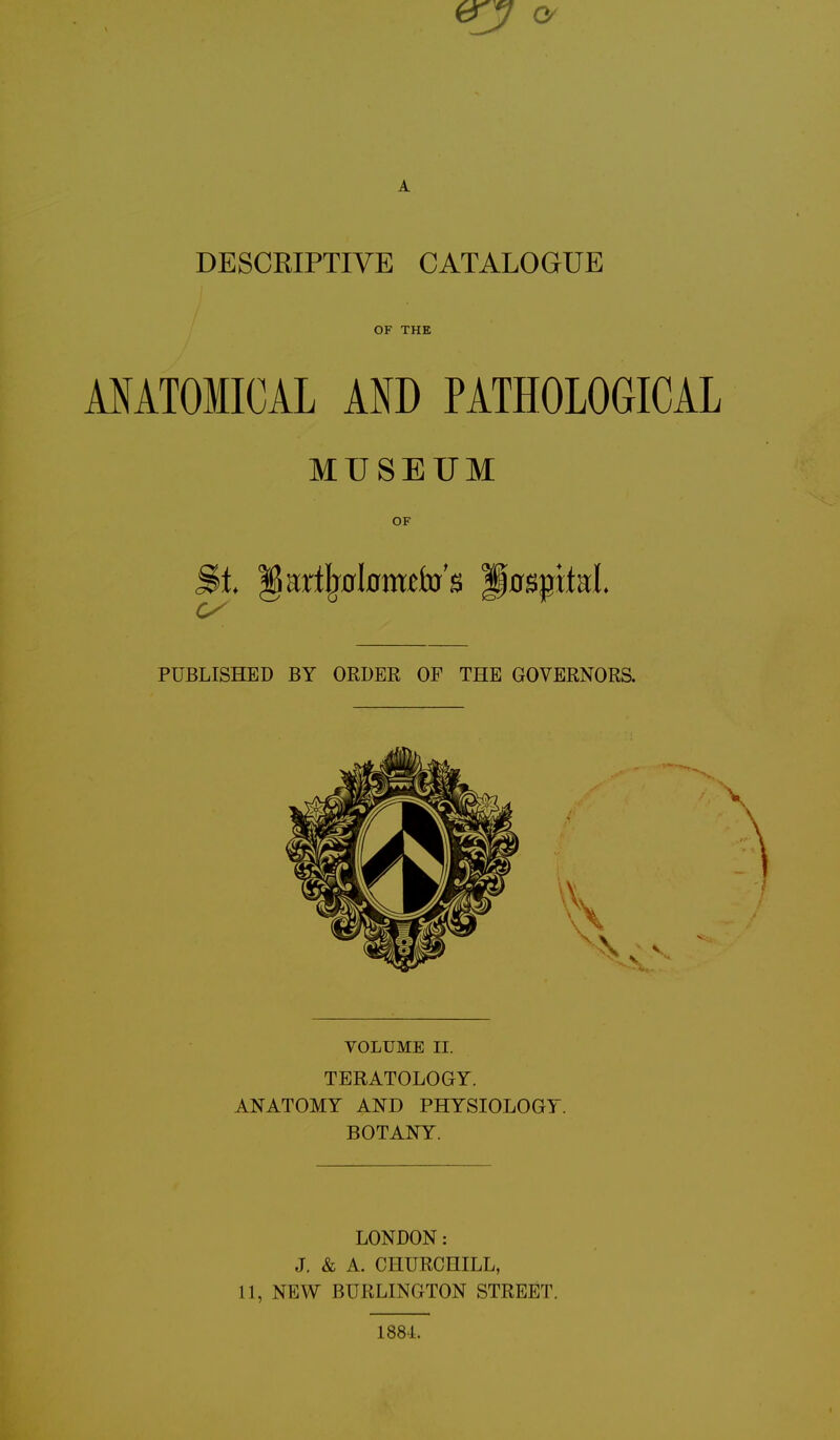 DESCKIPTIVE CATALOGUE OF THE ANATOMICAL AND PATHOLOGICAL MUSEUM OF §&L |$ar%l0m£fo's Hospital PUBLISHED BY ORDER OF THE GOVERNORS. VOLUME II. TERATOLOGY. ANATOMY AND PHYSIOLOGY. BOTANY. LONDON: J. & A. CHURCHILL, 11, NEW BURLINGTON STREET. 1884.