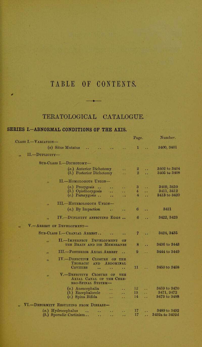 TABLE OF CONTENTS. TEKATOLOGICAL CATALOGUE. SERIES I.—ABNORMAL CONDITIONS OF THE AXIS. Class I.—Variation— (a) Situs Mutatus «, II.—Duplicity— Sub-Class I.—Dichotomy— (a.) Anterior Dichotomy (b.) Posterior Dichotomy „ II.—Homologous Union— (a.) Prozygosis .» (b.) Opisthozygosis (<?.) Parazygosis .. .. .. „ III.—Hetebologous Union— (a.) By Impaction „ IV.—Duplicity affecting Eggs .. „ V.—Aebest of Development— Sub-Class I.—Cranial Abbest.. „ II.—Impeepect Development op THE PjBAIN AND ITS MEMBBANES „ III.—Postebiob Axial Aebest .. „ IV.—Defective Closuee of the Thoeacic and Abdominal Cavities „ V.—Defective Closure of the Axial Canal of the Ceee- beo-Spinal System— (a.) Anencephalia (b.) Encephalocele (c.) Spina Bifida „ VI.—Defoemity Resulting feom Disease— (a.) Hydrocephalus (b.) Sporadic Cretinism Page. 2 2 3 4 4 8 9 11 12 13 14 17 17 Number. 3400, 3401 3402 to 3404 3405 to 3408 3409, 3410 3411, 3412 3413 to 3420 3421 3422, 3423 3424, 3435 3436 to 3443 3444 to 3449 3450 to 3458 3459 to 3470 3471, 3472 3473 to 3488 3489 to 3492 3192a to 3492d