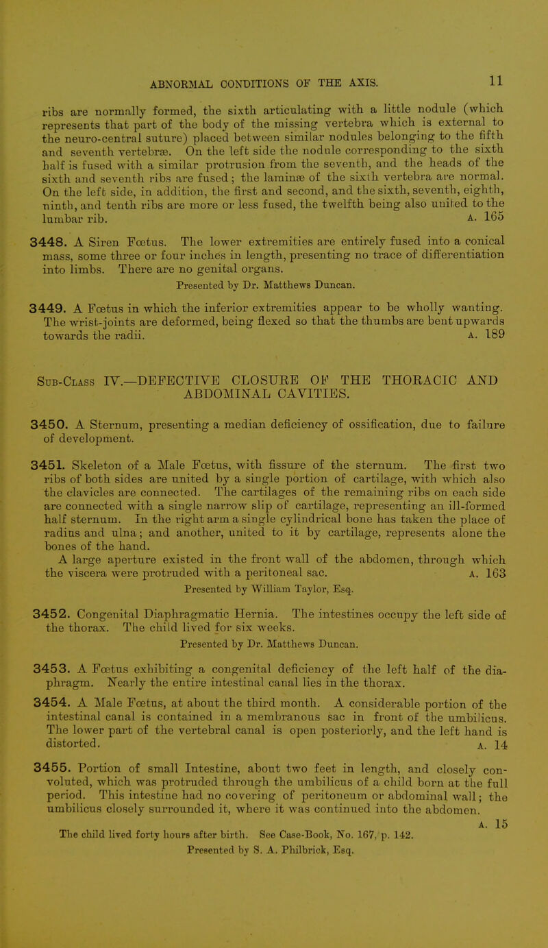ribs are normally formed, the sixth articulating with a little nodule (which represents that part of the body of the missing vertebra which is external to the neuro-central suture) placed between similar nodules belonging to the fifth and seventh vertebras. On the left side the nodule corresponding to the sixth half is fused with a similar protrusion from the seventh, and the heads of the sixth and seventh ribs are fused; the laminre of the sixth vertebra are normal. On the left side, in addition, the first and second, and the sixth, seventh, eighth, ninth, and tenth ribs are more or less fused, the twelfth being also united to the lumbar rib. A. 165 3448. A Siren Foetus. The lower extremities are entirely fused into a conical mass, some three or four inches in length, presenting no trace of differentiation into limbs. There are no genital organs. Presented by Dr. Matthews Duncan. 3449. A Foetus in which the inferior extremities appear to be wholly wanting. The wrist-joints are deformed, being flexed so that the thumbs are bent upwards towards the radii. a. 189 Sub-Class IV.—DEFECTIVE CLOSURE OF THE THORACIC AND ABDOMINAL CAVITIES. 3450. A Sternum, presenting a median deficiency of ossification, due to failure of development. 3451. Skeleton of a Male Foetus, with fissure of the sternum. The first two ribs of both sides are united by a single portion of cartilage, with which also the clavicles are connected. The cartilages of the remaining ribs on each side are connected with a single narrow slip of cartilage, representing an ill-formed half sternum. In the right arm a single cylindrical bone has taken the place of radius and ulna; and another, united to it by cartilage, represents alone the bones of the hand. A large aperture existed in the front wall of the abdomen, through which the viscera were protruded with a peritoneal sac. A. 163 Presented by William Taylor, Esq. 3452. Congenital Diaphragmatic Hernia. The intestines occupy the left side of the thorax. The child lived for six weeks. Presented by Dr. Matthews Duncan. 3453. A Foetus exhibiting a congenital deficiency of the left half of the dia- phragm. Nearly the entire intestinal canal lies in the thorax. 3454. A Male Foetus, at about the third month. A considerable portion of the intestinal canal is contained in a membranous sac in front of the umbilicus. The lower part of the vertebral canal is open posteriorly, and the left hand is distorted. a. 14 3455. Portion of small Intestine, about two feet in length, and closely con- voluted, which was protruded through the umbilicus of a child born at the full period. This intestine had no covering of peritoneum or abdominal wall; the umbilicus closely surrounded it, where it was continued into the abdomen. a. 15 The child lived forty hours after birth. See Case-Book, No. 167, p. 142. Presented by S. A. Philbrick, Esq.