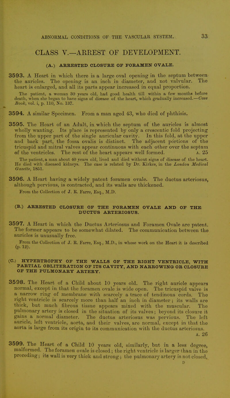 CLASS V.—ARREST OF DEVELOPMENT. (A.) ARRESTED CLOSURE OF FORAMEN OVALE. 3593. A Heart in which there is a large oval opening in the septum between the auricles. The opening is an inch in diameter, and not valvular. The heart is enlarged, and all its parts appear increased in equal proportion. The patient, a -woman 30 years old, had good health till within a few months before death, when she began to have signs of disease of the heart, which gradually increased.—Case Book, vol. i, p. 110, No. 137. 3594. A similar Specimen. From a man aged 43, who died of phthisis. 3595. The Heart of an Adult, in which the septum of the auricles is almost wholly wanting. Its place is represented by only a crescentic fold projecting from the upper part of the single auricular cavity. In this fold, at the upper and back part, the fossa ovalis is distinct. The adjacent portions of the tricuspid and mitral valves appear continuous with each other over the septum of the ventricles. The rest of the heart appears well formed. A. 25 The patient, a man about 40 years old, lived and died without signs of disease of the heart. He died with diseased kidneys. The case is related by Dr. Kirkes, in the London Medical Gazette, 1851. 3596. A Heart having a widely patent foramen ovale. The ductus arteriosus, although pervious, is contracted, and its walls are thickened. From the Collection of J. R. Farre, Esq., M.D. (B.) ARRESTED CLOSURE OF THE FORAMEN OVALE AND OF THE DUCTUS ARTERIOSUS. 3597. A Heart in which the Ductus Arteriosus and Foramen Ovale are patent. The former appears to be somewhat dilated. The communication between the auricles is unusually free. From the Collection of J. R. Farre, Esq., M.D., in whose work on the Heart it is described (p. 12). (C.) HYPERTROPHY OF THE WALLS OF THE RIGHT VENTRICLE, WITH PARTIAL OBLITERATION OF ITS CAVITY, AND NARROWING OR CLOSURE OF THE PULMONARY ARTERY. 3598. The Heart of a Child about 10 years old. The right auricle appears normal, except in that the foramen ovale is wide open. The tricuspid valve is a narrow ring of membrane with scarcely a trace of tendinous cords. The right ventricle is scarcely more than half an inch in diameter ; its walls are thick, but much fibrous tissue appears mixed with the muscular. The pulmonary artery is closed in the situation of its valves; beyond its closure it gains a normal diameter. The ductus arteriosus was pervious. The left auricle, left ventricle, aorta, and their valves, are normal, except in that the aorta is large from its origin to its communication with the ductus arteriosus. A. 26 3599. The Heart of a Child 10 years old, similarly, but in a less degree, malformed. The foramen ovale is closed ; the right ventricle is larger than in the preceding; its wall is very thick and strong; the pulmonary artery is not closed, D