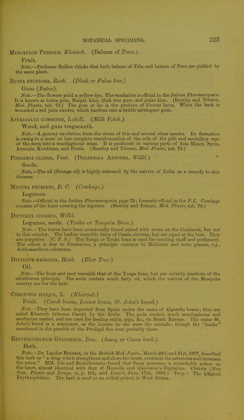 Myroxtlon Pereirje, Klotzsch. (Balsam of Peru.) Fruit. Note.—Professor Baillon thinks that both balsam of Tolu and balsam of Peru are yielded by the same plant. Botea frondosa, Eoxb. (Bhak or Pidas tree.) Gum (Butea). Note.—The flowers yield a yellow dye. The exudation is official in the Indian Pharmacopoeia. It is known as butea gum, Bengal kino, dhak tree gum, and pulas kino. (Bentley and Trimen, Med. Plants, tab. 79.) The gum or lac is the produce of Coccus lacca. When the bark is wounded a red juice exudes, which hardens into a brittle astringent gum. Astragalus gummifer, Labill. (Milk Vetch.) Wood, and gum tragacanth. Note.—A gummy exudation from the stems of this and several other species. Its formation is owing to a more or less complete transformation of the cells of the pith and medullary rays of the stem into a mucilaginous mass. It is produced in various parts of Asia Minor, Syria, Armenia, Kurdistan, and Persia. (Bentley and Trimen, Med. Plants, tab. 73.) Pongamia glabra, Vent. (Dalbergia Arborea, Willd.) Seeds. Note. —The oil (Poonga oil) is highly esteemed by the natives of India as a remedy in skin diseases. Mucuna prureens, D. 0. (Cowhage.) Legumes. Note.—Official in the Indian Pharmacopceia, page 73 ; formerly official in the P.L. Cowhage consists of the hairs covering the legumes. (Bentley and Trimen, Med. Plants, tab. 78.) DlPTERYX ODORATA, Willd. Legumes, seeds. (Tonlca or Tonquin Bean.) Note.—The leaves have been occasionally found mixed with senna on the Continent, but not in this country. The leaflets resemble those of Cassia obovata, but are equal at the base. They are purgative. [C. P. S.J The Tonga or Tonka bean is used for scenting suuff and perfumery. The odour is duo to Coumarine, a principle common to Melilotus and some grasses, e.g., Anthoxanthum odoratum. Dipteryx eboensis, Hook. (Ebor Tree.) Oil. Note.—The fruit and seed resemble that of the Tonga bean, but are entirely destitute of the odoriferous principle. The seeds contain much fatty oil, which the natives of the Mosquito country use for the hair. Ceratonia siliqua, L. (Kharoub.) Fruit. (Carob beans, Locust beans, St. John's bread.) Note.—They have been imported from Spain under the name of Algarobo beans ; they are called Kharoub (whence Carob) by the Arabs. The pods contain much mucilaginous and saccharine matter, and are used for feeding cattle, pigs,' &c, in South Europe. The name St. John's bread is a misnomer, as the locusts he ate were the animals; though the husks mentioned in the parable of the Prodigal Son were probably these. Erythrophl^um Gutneense, Don. (Sassy or Casca bark.) Bark. Note.—Dr. Lauder Brunton, in the British Med. Journ., March 29th and 31st, 1877, described this bark as  a drug which strengthens and slows the heart, contracts the arterioles and increases the urine. MM. Lee and Bochefontaine found that Sassy possesses a remarkable action on the heart, almost identical with that of Homolle and Q.uevenne's Digitaline. Christy {New Com. Plants and Drugs, vi, p. 101, and Lancet, June 17th, 1882.) Prep.: The alkaloid ErvthrophleTne. The bark is used as an ordeal poison in West Africa.