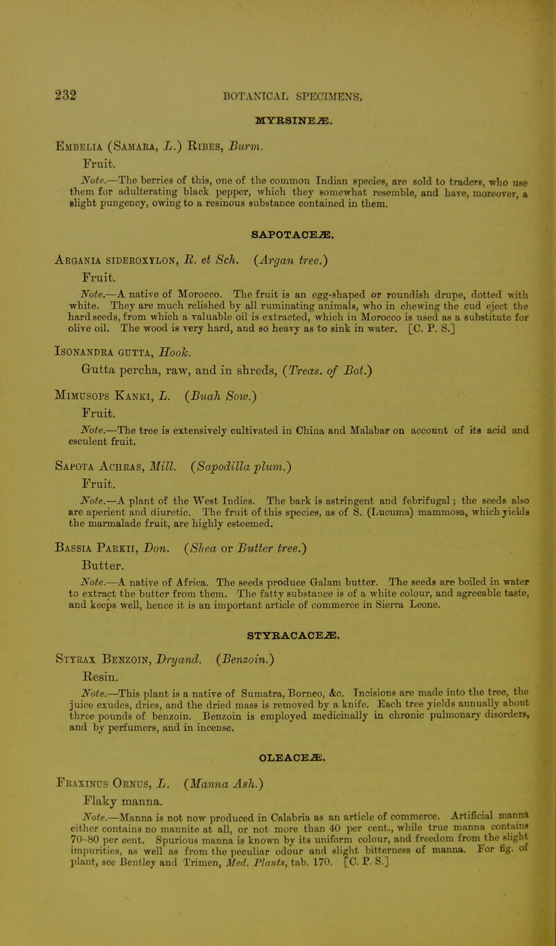 MYRSINEiE. Embelia (Samara, B.) Ribes, Burm. Fruit. Note.—The berries of this, one of the common Indian species, are sold to traders, who use them for adulterating black pepper, which they somewhat resemble, and have, moreover, a slight pungency, owing to a resinous substance contained in them. SAPOTACEiE. Argania sideroxylon, B. et Sch. (Arcjan tree.) Fruit. Note.—A native of Morocco. The fruit is an egg-shaped or roundish drupe, dotted with white. They are much relished by all ruminating animals, who in chewing the cud eject the hard seeds, from which a valuable oil is extracted, which in Morocco is used as a substitute for olive oil. The wood is very hard, and so heavy as to sink in water. [C. P. S.] ISONANDRA GUTTA, Hook. Gutta percha, raw, and in shreds, (Treas. of Bot.) Mimusops Kanki, L. (Buah Soiv.) Fruit. Note.—The tree is extensively cultivated in China and Malabar on account of its acid and esculent fruit. Sapota Achras, Mill. (Sapodilla plum.) Fruit. Note.—A plant of the West Indies. The bark is astringent and febrifugal; the seeds also are aperient and diuretic. The fruit of this species, as of S. (Lucuma) mammosa, which yields the marmalade fruit, are highly esteemed. Bassia Parkii, Bon. (Shea or Butter tree.) Butter. Note.—A native of Africa. The seeds produce Gralam butter. The seeds are boiled in water to extract the butter from them. The fatty substance is of a white colour, and agreeable taste, and keeps well, hence it is an important article of commerce in Sierra Leone. STYRACACEiE. Styrax Benzoin, Bryand. (Benzoin.) Resin. Note.—This plant is a native of Sumatra, Borneo, &c. Incisions are made into the tree, the juice exudes, dries, and the dried mass is removed by a knife. Each tree yields annually about three pounds of benzoin. Benzoin is employed medicinally in chronic pulmonary disorders, and by perfumers, and in incense. OLEAOE.2E. Fraxinus Ornus, B. (Manna Ash.) Flaky manna. Note.—Manna is not now produced in Calabria as an article of commerce. Artificial manna either contains no mannite at all, or not more tban 40 per cent., while true manna contnins 70-80 per cent. Spurious manna is known by its uniform colour, and freedom from the slight impurities, as well as from the peculiar odour and slight bitterness of manna. For fig. of plant, soe Bcntley and Trimen, Med. Plants, tab. 170. [C. P. S.]