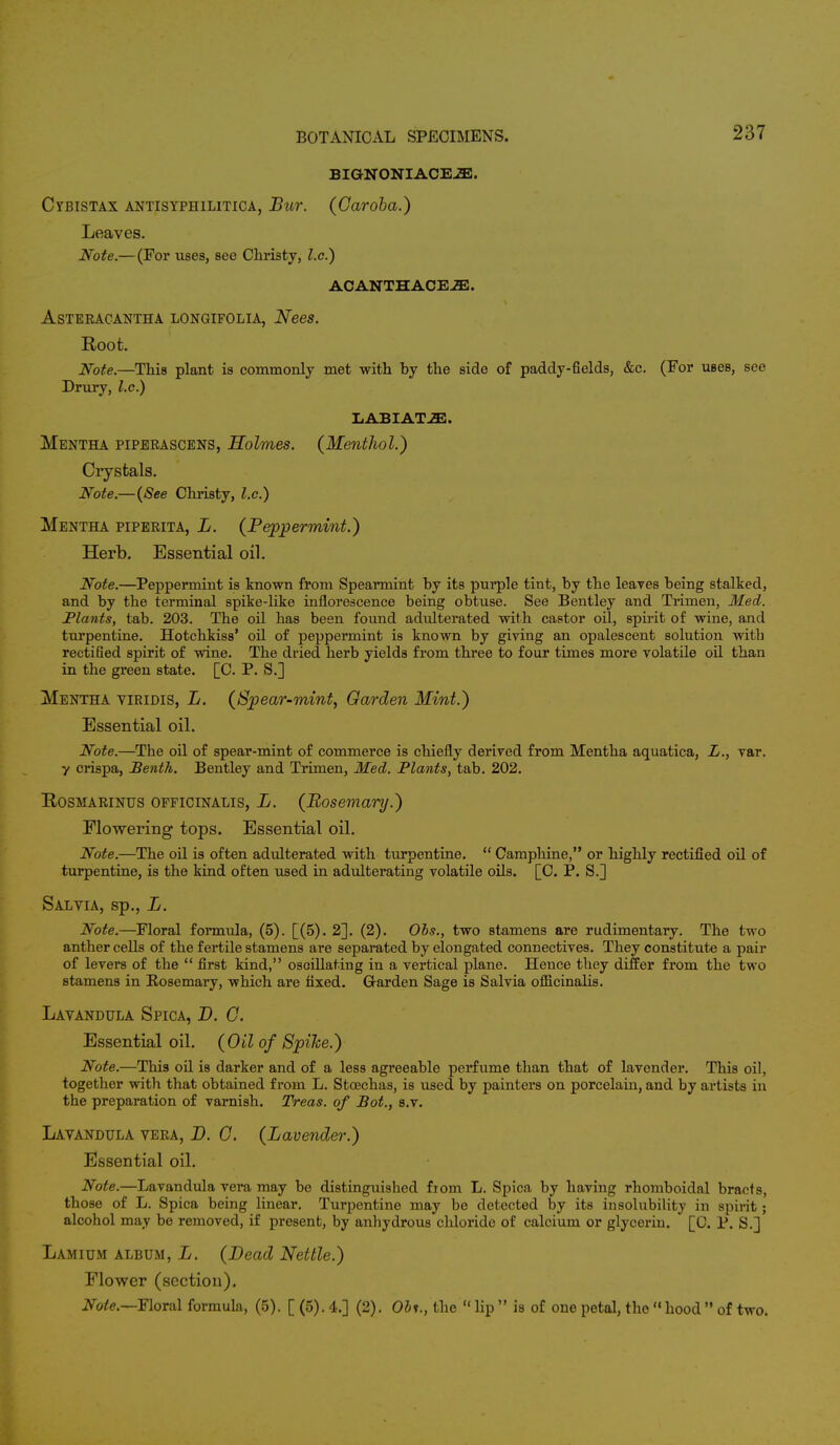 BIGNONIACEiE. Cybistax antisyphilitica, Bur. (Garoba.) Leaves. Note.—(For uses, see Christy, I.e.) ACANTHACEiE. ASTERACANTHA LONGIFOLIA, NeeS. Root. Note.—This plant is commonly met with by the side of paddy-fields, &c. (For useB, see Drury, I.e.) LABIATJE. Mentha piperascens, Holmes. (Menthol.) Crystals. Note.—(See Christy, I.e.) Mentha piperita, L. (Peppermint.) Herb. Essential oil. Note.—Peppermint is known from Spearmint by its purple tint, by the leaves being stalked, and by the terminal spike-like inflorescence being obtuse. See Bentley and Trimen, Med. Plants, tab. 203. The oil has been found adulterated with castor oil, spirit of wine, and turpentine. Hotchkiss' oil of peppermint is known by giving an opalescent solution witb rectified spirit of wine. The dried herb yields from three to four times more volatile oil than in the green state. [C. P. S.] Mentha viridis, L. (Spear-mint, Garden Mint.) Essential oil. Note.—The oil of spear-mint of commerce is chiefly derived from Mentha aquatica, L., var. y crispa, Benth. Bentley and Trimen, Med. Plants, tab. 202. Rosmarinus officinalis, L. (Rosemary.) Flowering tops. Essential oil. Note.—The oil is often adulterated with turpentine.  Camphine, or highly rectified oil of turpentine, is the kind often used in adulterating volatile oils. [C. P. S.] Salvia, sp., L. Note.—Floral formula, (5). [(5). 2]. (2). Obs., two stamens are rudimentary. The two anther cells of the fertile stamens are separated by elongated connectives. They constitute a pair of levers of the  first kind, oscillating in a vertical plane. Hence they differ from the two stamens in Bosemary, which are fixed. Garden Sage is Salvia officinalis. Lavandula Spica, D. 0. Essential oil. (Oil of Spihe.) Note.—This oil is darker and of a less agreeable perfume than that of lavender. This oil, together with that obtained from L. Stcechas, is used by painters on porcelain, and by artists in the preparation of varnish. Treas. of Bot., s.v. Lavandula vera, D. G. (Lavender.) Essential oil. Note.—Lavandula vera may be distinguished fiom L. Spica by having rhomboidal bracts, those of L. Spica being linear. Turpentine may be detected by its insolubility in spirit; alcohol may be removed, if present, by anhydrous chloride of calcium or glycerin. [C. P. S.] Lamium album, L. (Dead Nettle.) Flower (section). Note.—Floral formula, (5). [ (5). 4.] (2). Obi., the  lip  is of one petal, the « hood  of two.
