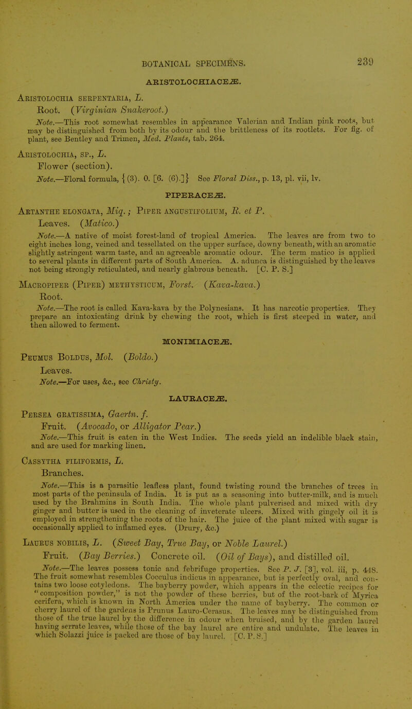 ARISTOLOCHIACEJE. Aristolochia SERPENTARIA, L. Root. (Virginian Snakeroot.) Note.—This root somewhat resembles in appearance Valerian and Indian pink roots, but. may be distinguished from both by its odour and the brittleness of its rootlets. For fig. of plant, see Bentley and Trimen, Med. Plants, tab. 264. Aristolochia, sp., L. Flower (section). Note.—Floral formula, { (3). 0. [6. (6).]} See Floral Diss., p. 13, pi. vii, lv. PIPER ACE2E. Artanthe elongata, Mig.; Piper angustifolium, B. et P. Leaves. (Matico.) Note.—A native of moist forest-land of tropical America. The leaves are from two to eight inches long, veined and tessellated on the upper surface, downy beneath, with an aromatic Blightly astringent warm taste, and an agreeable aromatic odour. The term matico is applied to several plants in different parts of South America. A. adunca is distinguished by the leaves not being strongly reticulated, and nearly glabrous beneath. [C. P. S.] Macropiper (Piper) methysticum, Forst. (Kava-Jcava.) Root. Note.—The root is called Kava-kava by the Polynesians. It has narcotic properties. They prepare an intoxicating drink by chewing the root, which is first steeped in water, and then allowed to ferment. MONIMIACE^Ei. Peumus Boldus, Mol. (Boldo.) Leaves. Note.—For uses, &c, see Christy. LAXJBACEiE. Persea gratissima, Oaertn. f. Fruit. (Avocado, or Alligator Pear.) Note.—This fruit is eaten in the West Indies. The seeds yield an indelible black stain, and are used for marking linen. Cassttha FILIFORMIS, L. Branches. Note.—This is a parasitic leafless plant, found twisting round the branches of trees in most parts of the peninsula of India. It is put as a seasoning into butter-milk, and is much used by the Brahmins in South India. The whole plant pulverised and mixed with dry ginger and butter is used in the cleaning of inveterate ulcers. Mixed with gingely oil it is employed in strengthening the roots of the hair. The juice of the plant mixed with sugar is occasionally applied to inflamed eyes. (Drury, &c.) Laurus nobilis, L. (Sweet Bay, True Bay, or Noble Laurel.) Fruit. (Bay Berries.) Concrete oil. (Oil of Bays), and distilled oil. Note.—The leaves possess tonic and febrifuge properties. See P. J. [3], vol. iii, p. 448. The fruit somewhat resembles Cocculus indicus in appearance, but is perfectly oval, and con- tains two loose cotyledons. The bayberry powder, which appears in the eclectic recipes for  composition powder, is not the powder of these berries, but of the root-bark of Myrica cerifera, which is known in North America under the name of bayberry. The common or cherry laurel of the gardens is Prunus Lauro-Cerasus. The leaves may be distinguished from those of the true laurel by the difference in odour when bruised, and by the garden laurel having serrate leaves, while those of the bay laurel are entire and undulate. The leaves in which Solazzi juice is packed are those of bay laurel. [C. P.S.]