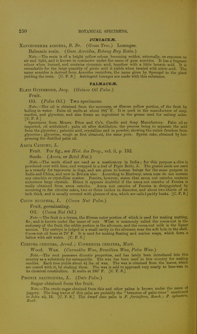 JUNCACE2E. Xanthorrh2EA ARBOREA, B. Br. (Grass Tree.) Lozenges. Balsamic resin. (Gum Acroides, Botany Bay Resin.) Note.—The resin is of a bright yellow colour, becoming redder, externally, on exposure to air and light, and is known in commerce under the name of gum acroides. It has a fragrant odour when burned, and contains cinnamic acid, together with a little benzoic acid. It is remarkable for the large quantity of picric acid it yields when treated with nitric acid. The name acroides is derived from Acroides resinifera, the name given by Sprengel to the plant yielding the resin. [C. P. S.] Astringent lozenges are made with this substance. PALMACEiE. Elj:i8 Guineensis, Jacq. (Guinea Oil Palm.) Fruit. Oil. (Palm Oil.) Two specimens. Note.—The oil is obtained from the mesocarp, or fibrous yellow portion, of the fruit by boiling in water. Palm oil melts at about 98£° F. It is used in the manufacture of soap, candles, and glycerine, and also forms an ingredient in the grease used for railway axles. [C. P. S.] Specimens from Messrs. Price and Co's. Candle and Soap Manufactory. Palm oil as imported, oil acidulated ; palm oil after distillation, the process being to separate the acid from the glycerine; palmitic acid, crystalline and in powder, showing the entire freedom from glycerine; glycerine, rougli as first obtained, the same pure. Sperm cake, obtained by hot- pressing the distilled palm oil. Areca Catechu, L. Fruit. For fig., see Hist, des Prog., vol. ii, p. 132. Seeds. (Areca, or Betel Nut.) Note.—The seeds sliced are used as a masticatory in India ; for this purpose a slice is powdered over with lime, and wrapped in a leaf of Piper Betle, L. The grated seeds are used as a remedy for tapeworm in dogs, and are given to human beings for the same purpose in India and China, and now in Britain also. According to Hanbury, areca nuts do not contain any catechin or crystalline matter. Pereira, however, states that areca nut catechu contains numerous large crystals. Hence it appears doubtful if the areca nut catechu of Pereira is really obtained from areca catechu. Areca nut catechu of Pereira is distinguished by occurring in fiat circular cakes, two or three inches in diameter, and about two-thirds of an inch thick, and is usually covered with glumes of rice, which are called paddy husks. [C. P.. S.] Cocos ntjcifera, L. (Oocoa Nut Palm.) Fruit, germinating. Oil.- (Cocoa Nut Oil.) Note.—The fruit is a tryma, the fibrous outer portion of which is used for making matting, &c., and is known under the name of coir. What is commonly called the cocoa-nut is the endocarp of the fruit, the edible portion is the albumen, and the cocoa-nut milk is the liquor amnios. The embryo is lodged in a small cavity in the albumen near the soft hole in the shell. Cocoa-nut oil fuses at 70° P. It is used for making floating and marine soaps, which form a lather with salt water. [C. P. S.] CORTPHA CERIFERA, Amid. ; CoPERNICIA CERIFERA, Mart. Wood. Wax. (Carnauba Wax, Brazilian Wax, Palm Wax.) Note.—The root possesses diuretic properties, and has lately been introduced into fchia country as a substitute for sarsaparilla. The wax has been used in this country for making candles. Each tree yields about 4£ lbs. of wax. The wax is obtained from the leaves, which are coated with it, by shaking them. The wax is said to approach very nearly to bees-wax in its chemical constitution. It melts at 180° F. [C. P. S.] Phcenix dacttlifera, L. (Pate Palm.) Sugar obtained from the fruit. Note.—The crude sugar obtained from this and other palms is known under the name of jaggery. The long leaves of this palm are probably the  branches of palm-trees mentioned in John xii, 13. [C. P. S.] The dwarf date palm is P. farinifera, Rosch.; P. sylvestns, Roxb.