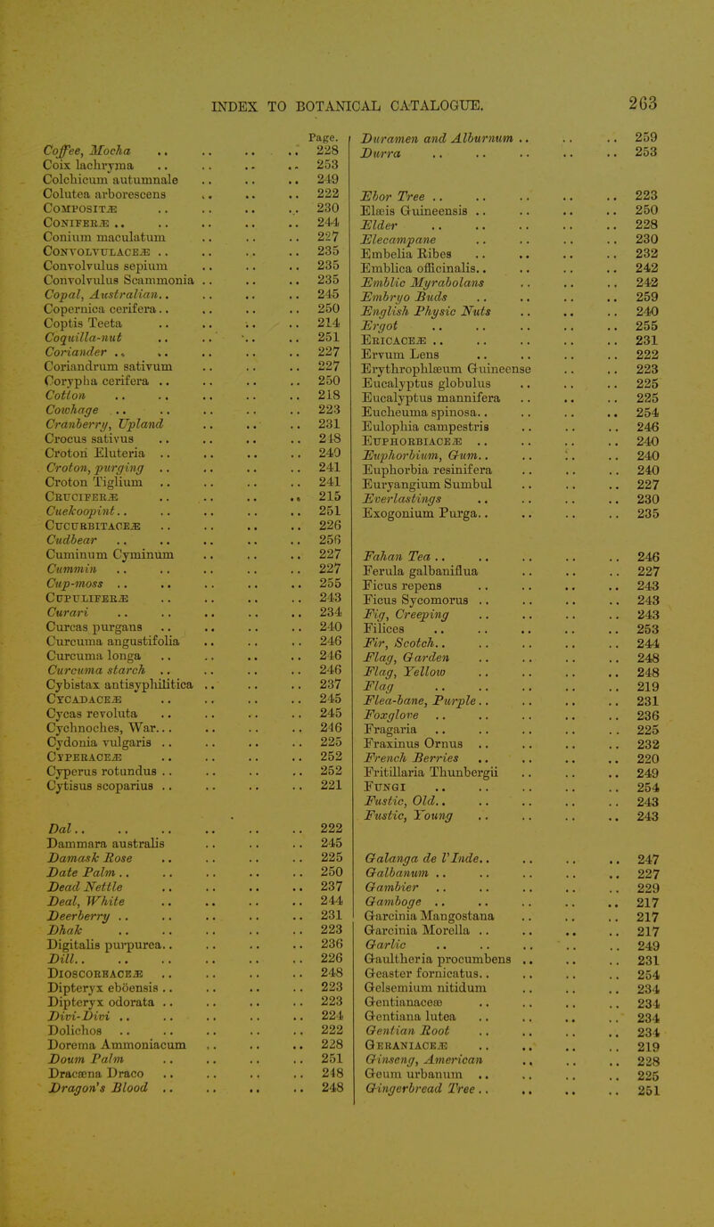 Page. Coffee, Mocha . ..' 228 Coix lachryma .. .. .. . - 253 Colchieum autumnale .. .. .. 249 Colutea arborescens ,. .. .. 222 Composite .. .. .. ... 230 CONIFER.33 .. . . . . .. .. 244 Conium maculatuin .. .. .. 227 CONVOLYTTLACEiE . . . . . . . . 235 Convolvulus sepium .. .. .. 235 Convolvulus Scamrnonia .. .. .. 235 Copal, Australian.. .. .. .. 245 Copernica cerifera.. .. .. .. 250 Coptis Teeta .. .. •.. • .. 214 Coquilla-nut .. .. .. .. 251 Coriander ... .. .. .. .. 227 Coriandrum sativum .. .. .. 227 Oorypha cerifera .. .. .. .. 250 Cotton 218 Cowhage 223 Cranberry, Upland .. .. .. 231 Crocus sativus .. .. .. 218 Crotori Eluteria .. .. .. .. 240 Croton, purging .. .. .. .. 241 Croton Tiglium .. .. .. .. 241 CRTTCIFERJ2 .. .. .. .. 215 Cuekoopint.. .. .. .. .. 251 Cuctjebitaoe^: . . . . . . . . 226 Cudbear .. 256 Cuminum Cyrninum .. 227 Cummin .. 227 Cup-moss .. .. 255 ClTPULIFERiE .. 243 Curari .. 234 Curcas purgans .. 210 Curcuma angustifolia .. 246 Curcuma longa .. 246 Curcuma starch .. 246 Cybistax antisyphilitica .. .. 237 CYCAKACE.E .. 245 Cycas revoluta .. 245 Cychnocb.es, War. .. 246 Cydonia vulgaris .. .. 225 CyPERACEjE .. 252 Cyperus rotundus .. 252 Cytisus scoparius .. 221 Dal.. .. 222 Dammara australis .. 245 Damask Rose .. 225 Date Palm .. 250 Dead Nettle .. 237 Deal, White .. 244 Deerberry .. 231 Dhak .. 223 Digitalis purpurea.. .. 236 Dill .. 226 DIOSCORBACE.E .. 248 Dipteryx eboensis .. 223 Dipteryx odorata .. .. 223 Divi-Divi .. 224 Dolicbos .. .. .. . .. 222 Dorema Ammoniacum .. 228 Doum Palm .. 251 Dracama Draco .. 248 Dragon's Blood .. .. , .. 248 Duramen and Alburnum .. .. .. 259 Durra .. .. .. .. .. 253 Ebor Tree 223 Elseis Guineensis .. .. .. .. 250 Elder 228 Elecampane .. .. .. .. 230 Embelia Eibes 232 Emblica officinalis.. .. .. .. 242 Emblic Myrabolans .. .. .. 242 Embryo Buds .. .. .. .. 259 English Physic Nuts .. .. .. 240 Ergot 255 Ericace.33 .. .. .. .. .. 231 Ervum Lens .. .. .. .. 222 Erythrophlseum Guineense .. .. 223 Eucalyptus globulus .. .. .. 225 Eucalyptus mannifera .. .. .. 225 Eucbeuma spinosa.. .. .. .. 254 Eulopliia campestris .. .. .. 246 EtTPHORBIACEiE .. .. .. .. 240 Euphorbium, Gum.. .. '.. .. 240 Euphorbia resinif era .. .. .. 240 Euryangium Sumbul .. .. .. 227 Everlastings .. .. .. .. 230 Exogonium Purga.. .. .. .. 235 Fahan Tea 246 Ferula galbaniflua .. .. .. 227 Ficus repens .. .. .. .. 243 Ficus Sycomorus .. .. .. .. 243 Fig, Creeping .. .. .. .. 243 Filices 253 Fir, Scotch 244 Flag, Garden .. .. .. .. 248 Flag, Yellow 248 Flag 219 Flea-bane, Purple.. .. .. .. 231 Foxglove .. .. .. .. .. 236 Fragaria .. .. .. .. . . 225 Fraxinus Ornus .. .. .. .. 232 French Berries .. .. .. .. 220 Fritillaria Thunbergii .. .. .. 249 Ftjnqi .. .. .. .. .. 254 Fustic, Old.. .. .. .. .. 243 Fustic, Young .. .. .. .. 243 Galanga de Vlnde.. .. .. .. 247 Galbanum .. .. .. .. .. 227 Gambier .. .. .. .. .. 229 Gamboge .. .. . . .. .. 217 G-arcinia Mangostana .. .. .. 217 Garcinia Morolla .. .. .. .. 217 Garlic .. .. ..  .. .. 249 Gaultheria procumbens .. .. .. 231 Geaster fornicatus.. .. .. .. 254 Gelsemium nitidum .. .. .. 234 Gentianacese .. .. .. .. 234 Gentiana lutea .. .. .. .. 234 Gentian Boot .. .. .. ., 234 Geraniaceje .. .. .. .. 219 Ginseng, American ., .. .. 228 Geum urbanum .. .. .. .. 225 Gingerbread Tree.. .. .. .. 251