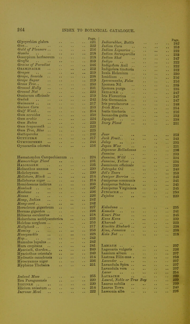 Glycyrrbiza glabra Goa Gold of Pleasure .. Gombo Gossyphun herbaceum Grafts Gra ins of Paradise G-RAMINACE.E Grapes Grape, Seaside Grape Sugar Grass Tree.. Ground Holly Ground Nut Guaiacum officinale Gudak Guimauve Guinea Corn Gulf Weed.. Gum acroides Gum arabic Gum Butea Gt<»i tragacantJi .. Gum Tree, Blue .. Guttapercha GlTTTIFERiE Gymnosperms Gynocardia odorata Hsematoxylon Campecbianuni Haemorrhage Plant Halorage^: Helianthus annuus Helicbrysum Hellebore, Black .. Helleborus riiger .. Hemidesinus indicus Hemlock Henbane Henna Hemp, Indian Hemp-seed Heracleum giganteum Hernias gigantea .. Hibiscus esculentus Holarrhena antidysenterica Holcbus sorgbum Hollyhock .. Homing Honeysuckle Hop.. Humulus lupulus Hnra crepitans Huacinth, Garden.. Hyacintbus onentale Hydrastis canadensis Hyoscyamus niger Hypbsene Tbebaica Iceland Moss Ilex Paraguaensis iLICINEiE .. Illicium anisatum Increase Meal Page. 221 222 216 218 218 259 246 252 219 238 219 250 231 222 219 242 217 253 254 250 224 223 223 225 232 217 244 216 224 231 225 230 230 214 214 233 227 236 226 242 242 227 226 218 233 253 217 253 228 242 242 241 249 249 214 236 251 255 220 220 214 222 Indiarubber, Bottle Indian Corn Indian Liquorice Indian Sarsaparilla Indian Shot Indigo Indigofera Anil Indigofera tinctoria Inula Helenium . Ionidium .. Ipecacuanha, False Ipomrea Nil Ipoma;a purga IRIDACE.E .. Iris Florentina Iris Germanica Iris pseudacorus . Irish Moss.. Isatis tinctoria Isonandra gutta Ispagul Ivory Plant Jaar .. .. Jack Fruit.. Jalap .. Japan Wax Japanese Belladonna Jasmine Jasmine, Wild . .. Jasmine, Yellow .. Jasmin um officinale Jatropha Oil Job's Tears Juniper Berries .. Juniperus communis Juniperus Sabina .. Juniperus Virginiana JlJNCACEiE Jujubes Kaladana .. Kamala Kauri Pine Kava Kava Kharoub Kiachta Rhubarb Kino, Jamaica Kola Nut .. Labiate Lagenaria vulgaris Lamiuni album Lastraea Filix-mas . Lavender Lavandula Spica .. Lavandula vera Laver LAT7RACE.33 Laurel, Noble or True Bay Laurus nobilis Laurus Towa Lawsonia alba