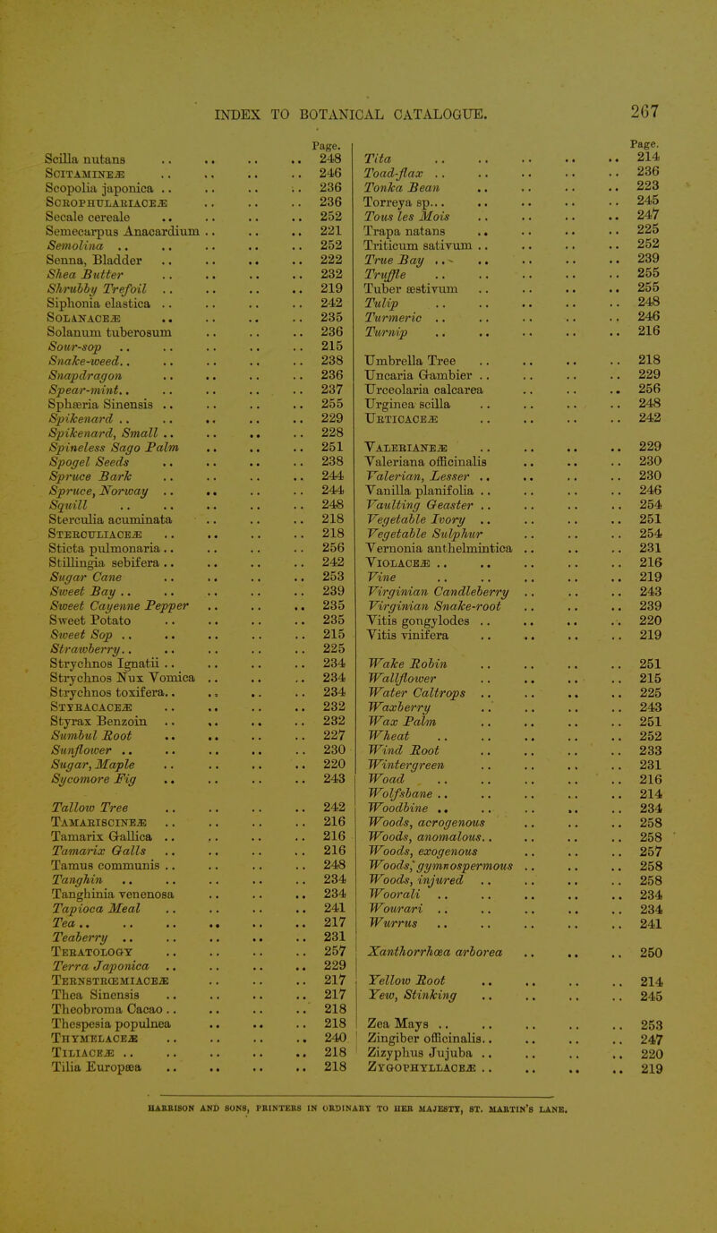 2(37 Page. Page. Scilla nutans • « • • .. 248 Tita a a .. 214 Scitamine.2e .. 246 Toad-flax .. 236 Seopolia japonica .. .. 236 Tonka Bean .. 223 SCEOPHULAEIACE.aE .. 236 Torreya sp... .. 245 Secale cereale » » .. 252 Tons les Mois .. 247 Semecarpus Anacardium a , .. 221 Trapa natans .. 225 Semolina . < • • .. 252 Triticum satiyum .. 252 Senna, Bladder • « .. 222 True Bay .. 239 Shea Sutter .. 232 Truffle .. 255 Shrubby Trefoil .. , a .. 219 Tuber sestivum a a .. 255 Siphonia elastica .. . . .. 242 Tulip .. .. 248 So-LANACEiE a . .. 235 Turmeric 'a a .. 246 Solanum tuberosum , « .. 236 Turnip a a .. 216 Sour-sop , a .. 215 Snake-weed.. .. 238 Umbrella Tree a a .. 218 Snapdragon • « .. 236 Uncaria Gambier .. 229 Spear-mint.. • « .. 237 Urceolaria calcarea , , .. 256 Sphaeria Sinensis .. • • a • .. 255 Urginea scilla a a .. 248 Spikenard a a .. 229 Uetioaoe^; .. 242 Sp ikenard, Small .. • • .. 228 Spineless Sago Palm • • a • .. 251 Vaeeeiane.ze • • .. 229 Spogel Seeds • • • a .. 238 Valeriana officinalis • a .. 230 Spruce Bark • • a a .. 244 Valerian, Lesser .. t ■ .. 230 Spruce, Norway .. • • .. 244 Vanilla planifolia .. 246 Squill • • .. 248 Vaulting Geaster .. 254 Sterculia acuminata • • .. 218 Vegetable Ivory .. .. 251 Steecttliace^: * « a « .. 218 Vegetable Sulphur .. 254 Sticta pulmonaria.. • • a • .. 256 Vernonia antbebnintica .. .. 231 Stillingia sebifera .. ■ • a a .. 242 VlOLACE-JE .. 216 Sugar Cane ■ • • a .. 253 Vine .. .. .. 219 Sweet Bay • • .. 239 Virginian Candleberry .. .. 243 Sweet Cayenne Pepper • • a • .. 235 Virginian Snake-root .. 239 Sweet Potato • • a • .. 235 Vitis gongylodes * • .. 220 Sweet Sop .. • • .. 215 Vitis vinifera a a .. 219 Stratvberry.. .. 225 Strycbnos Ignatii .. • • .. 234 Wake Robin , , .. 251 Strycbnos Nux Vomica • • a , .. 234 Wallflower a a .. 215 Strycbnos toxifera.. • • .. 234 Water Caltrops a * .. 225 Stibacace.ze * • .. 232 Waxberry .. 243 Styrax Benzoin « • a • .. 232 Wax Palm .. 251 Sumbul Root • • a • .. 227 Wheat .. .. .. .. 252 Sunflotver ■ • ■ a .. 230 Wind Root .. 233 Sugar, Maple a a .. 220 Wintergreen .. 231 Sycomore Pig , , .. 243 Woad # t .. 216 Wolfsbane .. 214 Tallow Tree a a .. 242 Woodbine .. » a .. 234 TAMAEISCINE.2E .. 216 Woods, acrogenous .. 258 Tamarix GaLLica .. .. 216 Woods, anomalous.. .. 258 Tamarix Galls • • .. 216 Woods, exogenous .. 257 Tamus communis .. • « a . .. 248 Woodsgymnospermous .. .. 258 Tanghin , a a • .. 234 Woods, injured .. 258 Tanghinia venenosa .. 234 Woorali a a .. 234 Tapioca Meal a ♦ .. 241 Wourari .. 234 Tea • • t a .. 217 Wurrus .. 241 Teaberry .. a • .. 231 Teeatologt .. 257 Xanthorrhoea arborea • • .. 250 Terra Japonica .. 229 Teenbtbcem:iace.ze .. 217 Yellovo Root .. 214 Tbea Sinensis • • .. 217 Yew, Stinking .. 245 Theobroma Cacao.. • • .. 218 Thespesia populnea • a • • .. 218 Zea Mays .. 253 ThYMELACEjE .. 240 Zingiber officinalis.. .. 247 TlLIACEJS .. 218 1 Zizypbus Jujuba .. .. 220 Tilia Europsea • • a a .. 218 ZYGOPHTLLAOE.ZE . . • • .. 219 HARBISON AND SONS, PRINTERS IN ORDINARY TO IIER MAJESTY, ST. MARTIN'S LANE.