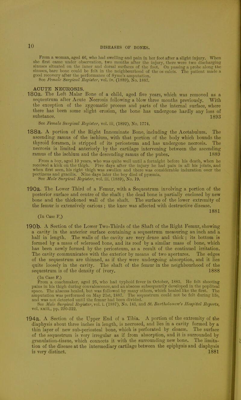 From a woman, aged 46, who had swelling and pain in her foot after a slight injury. When she first came under observation, two months after the injury, there were two discharging sinuses situated on the inner and dorsal surfaces of t he foot. On passing a probe along the sinuses, bare bone could be felt in the neighbourhood of the os calcis. The patient made a gooil recovery after the performance of Symu's amputation. See Fevuile Surgical llegister, vol. iv. (1889), No. 1887. ACUTE NECROSIS. 180a. The Left Malar Bone of a child, aged five years, which was removed as a sequestrum after Acute Necrosis following a blow three months previously. With the exception of the zygomatic process and parts of the internal surface, where there has been some slight erosion, the bone has undergone hardly any loss of substance, 1893 See Female Surgical llegister, vol. iii. (1892), No. 1774. 188a. A portion of the Right Innominate Bone, including the Acetabulum. The ascending ramus of the ischium, with that portion of the body which bounds the thyroid foramen, is stripped of its periosteum and has undergone necrosis. The necrosis is limited anteriorly by the cartilage intervening between the ascending ramus of the ischium and the descending ramus of the pubes, 1889 From a boy, aged 10 years, who was quite well until a fortnight before his death, when he received a kick on the thigh. Five days after the injury he had pain in all his joints, and when first seen, his right thigh was swollen and there was considerable induration over the pectineus and gracilis. Nine days later the boy died of pyEemia. See Male Siirgical llegister, vol. iii. (1889), No. 19. 190a- The Lower Third of a Femur, with a Sequestrum involving a portion of the posterior surface and centre of the shaft; the dead bone is partially enclosed by new bone and the thickened wall of the shaft. The surface of the lower extremity of the femur is extensively carious ; the knee was affected with destructive disease. 1881 (In Case F.) 190b. A Section of the Lower Two-Thirds of the Shaft of the Right Femur, showing a cavity in the anterior surface containing a sequestrum measuring an inch and a half in length. The walls of the cavity are very dense and thick ; its bottom is formed by a mass of sclerosed bone, and its roof by a similar mass of bone, which has been newly formed by the periosteum, as a result of the continued irritation. The cavity communicates with the exterior by means of two apertures. The edges of the sequestrum are thinned, as if they were undergoing absorption, and it lies quite loosely in the cavity. The shaft of the femur in the neighbourhood of the sequestrum is of the density of ivoiy. 1888 (In Case F.) From a coachmaker, aged 25, who had typhoid fever in October, 1885. He felt shooting pains in his thigh during convalescence, and an abscess subsequently developed in the popliteal space. The abscess healed, but was followed by many others, which healed like the first. The amputation was performed on May 21st, 1887. The sequestrum could not be felt during life, and was not detected until the femur had been divided. See Jfale Surgical Register, vol. i. (1887), No. 141, and St. Bartliolomcw's Ilosjyital Reports, vol. xxiii., pp. 220-222. 194a. A Section of the Upper End of a Tibia. A portion of the extremity of the diaphysis about three inches in length, is necrosed, and lies in a cavity formed by a thin layer of new sub-periosteal bone, which is perforated by cloaca?. The surface of the sequestrum is very irregular as if from absorption, and it is surrounded by granulation-tissue, which connects it with the surrounding new bone. Tlie limita- tion of the disease at the intermediary cartilage between the epiphysis and diapliysis is very distinct. 1881