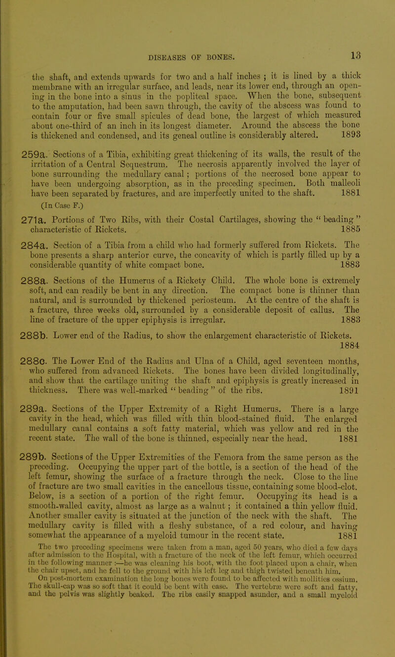 the shaft, and extends upwards for two and a half inches ; it is lined by a thick membrane with an irregular surface, and leads, near its lower end, through an open- ing in the bone into a sinus in the popliteal space. When the bone, subsequent to the amputation, had been sawn through, the cavity of the abscess was found to contain four or five small spicules of dead bone, the largest of which measured about one-third of an inch in its longest diameter. Around the abscess the bone is thickened and condensed, and its geneal outline is considerably altered. 1893 259a. Sections of a Tibia, exhibiting great thickening of its walls, the result of the irritation of a Central Sequestrum. The necrosis apparently involved the layer of bone surrounding the medullary canal; portions of the necrosed bone appear to have been undergoing absorption, as in the preceding specimen. Both malleoli have been separated by fractures, and are imperfectly united to the shaft. 1881 (In Case F.) 271a. Portions of Two Ribs, with their Costal Cartilages, showing the beading characteristic of Rickets. 1885 284a. Section of a Tibia from a child who had formerly suffered from Rickets. The bone presents a sharp anterior curve, the concavity of which is partly filled up by a considerable quantity of white compact bone. 1883 288a. Sections of the Humerus of a Rickety Child. The whole bone is extremely soft, and can readily be bent in any direction. The compact bone is thinner than natural, and is surrounded by thickened periosteum. At the centre of the shaft is a fracture, three weeks old, surrounded by a considerable deposit of callus. The line of fracture of the upper epiphysis is irregular. 1883 288b. Lower end of the Radius, to show the enlargement characteristic of Rickets. 1884 288c. The Lower End of the Radius and Ulna of a Child, aged seventeen months, who suffered from advanced Rickets. The bones have been divided longitudinally, and show that the cartilage uniting the shaft and epiphysis is greatly increased in thickness. There was well-marked  beading  of the ribs. 1891 289a. Sections of the Upper Extremity of a Right Humerus. There is a large cavity in the head, which was filled with thin blood-stained fluid. The enlarged medullary canal contains a soft fatty material, which was yellow and red in the recent state. The wall of the bone is thinned, especially near the head. 1881 289b. Sections of the Upper Extremities of the Femora from the same person as the preceding. Occupying the upper part of the bottle, is a section of the head of the left femur, showing the surface of a fracture through the neck. Close to the line of fracture are two small cavities in the cancellous tissue, containing some blood-clot. Below, is a section of a portion of the right femur. Occupying its head is a smooth-walled cavity, almost as large as a walnut; it contained a thin yellow fluid. Another smaller cavity is situated at the junction of the neck with the shaft. The medullary cavity is filled with a fleshy substance, of a red colour, and having somewhat the appearance of a myeloid tumour in the recent state. 1881 The two preceding specimens were taken from a man, aged 50 years, who died a few days after admission to the Hospital, with a fracture of the neck of the left femur, which occurred in the following manner :—he was cleaning his boot, with the foot placed upon a chair, when the chair upset, and he fell to the ground with his left leg and thigh twisted beneath him. On post-mortem examination the long bones were found to be afFected with mollities ossium. The skull-cap was so soft that it could be bent with ease. The vertebrae were soft and fatty, and the pelvis was slightly beaked. The ribs easily snapped asunder, and a small myeloid