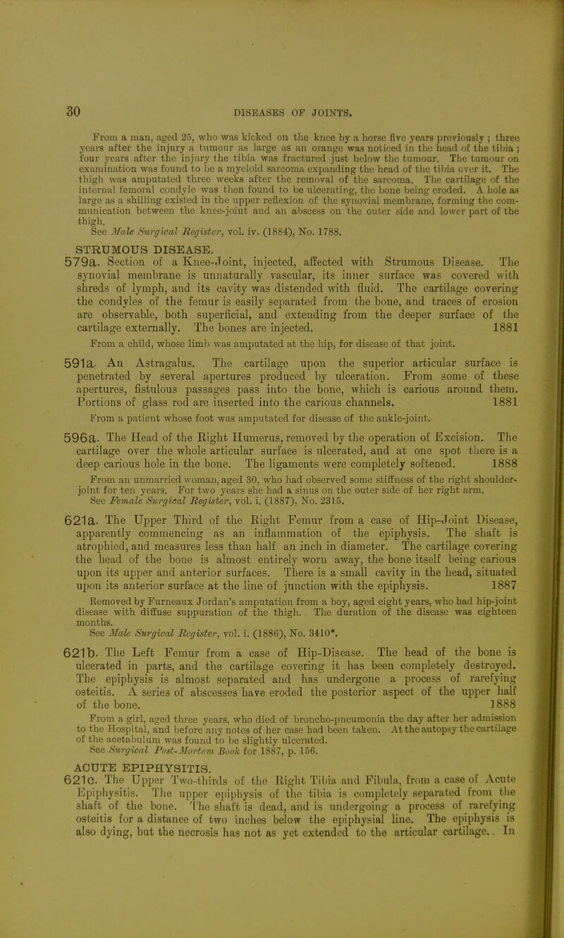 From a man, aged 25, who was kicked on the knee by a horse five years previously ; three years after the injury a tumour as large as an orange was noticed in the head of the tihia ; four years after the injury the tibia was fractured just below the tumour. The tumour on examination was found to be a myeloid sarcoma expanding the head of the tibia over it. The thigh was amputated three weeks after the removal of the sarcoma. The cartilage of the internal femoral condyle was then found to be ulcerating, the bone being eroded. A hole as large as a shilling existed in the upper reflexion of the synovial membrane, forming the com- munication between the knee-joint and an abscess on the outer side and lower part of the thigh. See Mule Surgical Register, vol. iv. (1884), No. 1788. STRUMOUS DISEASE. 579a. Section of a Knee-Joint, injected, affected with Strumous Disea.<5e. The synovial membrane is unnaturally vascular, its inner surface was covered witli shreds of lymph, and its cavity was distended with fluid. The cartilage covering the condyles of the femur is easily separated from the bone, and traces of erosion are observable, both superficial, and extending from the deeper surface of the cartilage externally. The bones are injected. 1881 From a child, whose limb was amputated at the hip, for disease of that joint. 591a. An Astragalus. The cartilage upon the superior articular surface is penetrated by several apertures produced by ulceration. From some of these apertures, fistulous passages pass into the bone, which is carious around them. Portions of glass rod are inserted into the carious channels. 1881 From a patient whose foot was amputated for disease of the ankle-joint. 596a. The Head of the Eight Humerus, removed by the operation of Excision. The cartilage over the whole articular surface is ulcerated, and at one spot there is a deep carious hole in the bone. The ligaments were completely softened. 1888 From an unmarried woman, aged 30, who had observed some stiifness of the right shoulder- joint for ten years. For two years she had a sinus on the outer side of her right arm. See Female Surgical Register, vol. i. (1887). No. 2315. 621a. The Upper Third of the Right Femur from a case of Hip-Joint Disease, apparently commencing as an inflammation of the epiphysis. The shaft is atrophied, and measures less than half an inch in diameter. The cartilage covering the head of the bone is almost entirely worn away, the bone itself being carious upon its upper and anterior surfaces. There is a small cavity in the head, situated upon its anterior surface at the line of junction with the epiphysis. 1887 Kemoved by Furneaux Jordan's amputation from a boy, aged eight years, who had hip-joint disease with diffuse suppuration of the thigh. The duration of the disease was eighteen months. See 3Iale Surgical Register, vol. i. (1886), No. 3il0*. 621 b. The Left Femur from a case of Hip-Disease. The head of the bone is ulcerated in parts, and the cartilage covering it has been completely destroyed. The epiphysis is almost separated and has undergone a process of rarefying osteitis. A series of abscesses have eroded the posterior aspect of the upper half of the bone. ] 888 From a girl, aged three years, who died of broncho-pneumonia the day after her admission to the Hospital, and before any notes of her case had been taken. At the autopsy the cartilage of the acetabulum was found to be slightly ulcerated. See Surgical Post-Mortem Booh for 1887, p. 156. ACUTE EPIPHYSITIS. 621c. The Upper Two-tliirds of the Right Tibia and Fibula, from a case of Acute Epiphysitis. The upper epipliysis of the tibia is completely separated from tlie shaft of the bone. 1'he shaft is dead, and is undergoing a process of rarefying osteitis for a distance of two inches below the epiphysial line. The epiphysis is also dying, but the necrosis has not as yet extended to the articular cartilage. In