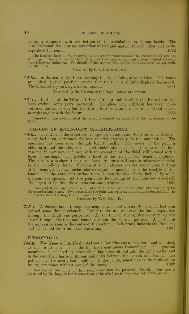 is firmly connected with tlic bottom of the acetabulum by fibrous bands. The muscles round tlie joint are somewhat wasted and matted to each other and to the capsule of the joint. 1892 The head of the bone was removed by the anterior incision and the wound closed without drainage : primary union resulted. She died two years subsequently from general tubercu- losis following influenza. For details of the case see Clinical Society's TransactioHn, vol. xxiii. (1890), p. 98. Presented by C. B. Lockwood, Esq. 732a. A Section of the Bones forming the Knee-Joint, after excision. The bones are united in good position, except that the tibia is slightly displaced backwards. The intermediary cartilages are uninjm-ed. 1881 Presented by the Museum of the Royal College of Surgeons. 734a. Portions of the Tibia and Femur from a limb in which the Knee-Joint had been excised some years previously. Complete bony ankylosis has taken place between the two bones, but the tibia is bent backwards so as to be placed almost at right angles with the femur. 1882 Amputation was performed at the patient's request on account of the uselessness of the limb. ERASION or KNEE-JOINT (ARTHREGTOMY.) 736a. One Half of the structures composing a Left Knee-Joint on which Arthrec- tomy had been performed eighteen months previously to the amputation. The specimen has been sawn through longitudinally. The cavity of the joint is obliterated, and the tibia is displaced backwards. The epijjhyses have not been resected in any way, and are, with the exception of the tibial, still covered with a layer of cartilage. The patella is fixed to the front of the femoral epiphysis. The section also shows that all the bony structures still contain tubercular material in the cancellous tissue. Portions of small abscess cavities remain, one in front of the femur, about two inches above the patella, another below the condyle of the femur. On the cutaneous surface there is seen the scar of the incision by which the joint was opened. At two points are the openings of small sinuses, which still discharged at the time tlie amputation was performed. 1893 From a little girl, aged eight, who had suffered from pain, in the knee after an injury for three and a half years. Two years later the joint was opened, but as sinuses formed, and the child's health was faiUng, the limb was removed. Presented by H. G. Cook, Esq. 739a. A Section taken through the neighbourhood of a Knee-Joint which had been excised some time previously. Owing to the uselessness of the limb, amputation through the thigh was performed. At the time of the excision an ivory peg was driven through the tibia and femur to retain the bones in position. A portion of the peg can be seen in the centre of the section. It is firmly imbedded in the bone, and has caused no irritation or thickening. 1891 HEMOPHILIA. 740a. The Knee and Ankle Joints from a Boy who was a  bleeder, and who died, as the result of a cut in the lip, from continuous hajmorrhage. The synovial membrane is coloured by blood which has been effused into the joint cavity, and in the knee there has been fibrous ankylosis between the patella and femur. The patient had frequently had swellings of the joints, sometimes as the result of an injury, sometimes without any definite cause. 1882 Drawings of the joints in their recent condition arc preserved, No. 82. The case is described by Dr. Legg in the 'Iransactions of tlie- Pathological Society, vol. xxxiii., p. 412.