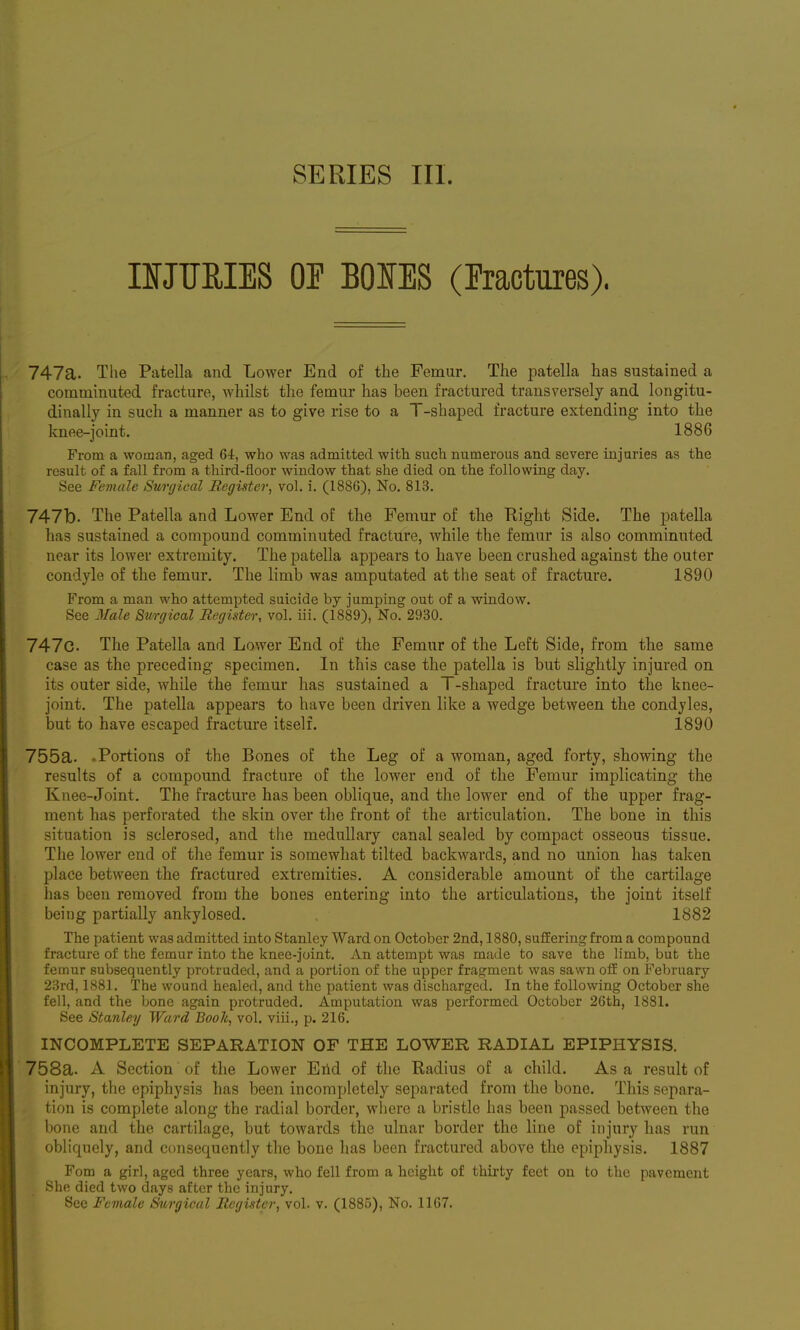 SERIES III. nJTJUIES OE BOIES (Fractures). 747a. The Patella and Lower End of the Femur. The patella has sustained a comminuted fracture, whilst the femur has been fractured transversely and longitu- dinally in such a manner as to give rise to a T-shaped fracture extending into the knee-joint. 1886 From a wotaan, aged 61, who was admitted with such numerous and severe injuries as the result of a fall from a third-floor window that she died on the following day. See Female Swgieal Register, vol. i. (1886), No. 813. 747b. The Patella and Lower End of the Femur of the Right Side. The patella has sustained a compound comminuted fracture, while the femur is also comminuted near its lower extremity. The patella appears to have been crushed against the outer condyle of the femur. The limb was amputated at the seat of fracture. 1890 From a man who attempted suicide by jumping out of a window. See Male Surgical Register, vol. iii. (1889), No. 2930. 747c. The Patella and Lower End of the Femur of the Left Side, from the same case as the preceding specimen. In this case the patella is but slightly injured on its outer side, while the femur has sustained a T-shaped fracture into the knee- joint. The patella appears to have been driven like a wedge between the condyles, but to have escaped fracture itself. 1890 755a. .Portions of the Bones of the Leg of a woman, aged forty, showing the results of a compound fracture of the lower end of the Femur implicating the Knee-Joint. The fracture has been oblique, and the lower end of the upper frag- ment has perforated the skin over the front of the articulation. The bone in this situation is sclerosed, and the medullary canal sealed by compact osseous tissue. The lower end of the femur is somewhat tilted backwards, and no union has taken place between the fractured extremities. A considerable amount of the cartilage has been removed from the bones entering into the articulations, the joint itself being partially ankylosed. 1882 The patient was admitted into Stanley Ward on October 2nd, 1880, suffering from a compound fracture of the femur into the knee-joint. An attempt was made to save the limb, but the femur subsequently protruded, and a portion of the upper fragment was sawn off on February 23rd, 1881. The wound healed, and the patient was discharged. In the following October she fell, and the bone again protruded. Amputation was performed October 26th, 1881. See Stanley Ward Book, vol. viii., p. 216. INCOMPLETE SEPARATION OF THE LOWER RADIAL EPIPHYSIS. 758a. A Section of the Lower Erid of the Radius of a child. As a result of injury, the epiphysis has been incompletely separated from the bone. This separa- tion is complete along the radial border, where a bristle has been passed between the bone and the cartilage, but towards the ulnar border the line of injury has run obliquely, and consequently the bone has been fractured above the epiphysis. 1887 Fom a girl, aged three years, who fell from a height of thirty feet on to the pavement She died two days after the injury. Sec Female Surgical Register, vol. v. (1885), No. 1167.