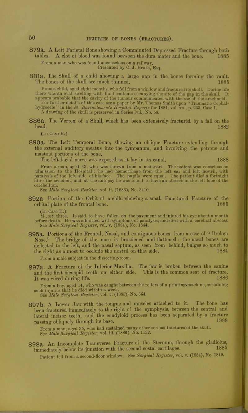 879a. A Left Parietal Bone showing a Comminuted Depressed Fracture through both tables. A clot of blood was found between the dura mater and the bone. 1885 From a man who was found unconscious on a railway. Presented by C. J. Heath, Esq. 881a. The Skull of a child showing a large gap in the bones forming the vault. The bones of the skull are much thinned. 1885 From a child, aged eight months, who f el I from a window and fractured its skull. During life there was an oval swelling with fluid contents occupying the site of the gap in the skull. It appears probable that the cavity of the tumour communicated with the sac of the arachnoid. For further details of this case see a paper by Mr. Thomas Smith upon  Traumatic Cephal- hydrocele  in the St. Bartholomeid's Ilusjntal Reports for 1884, vol. xx., p, 233, Case I. A drawing of the skull is preserved in Series Ivii., No. 58. 886a. The Vertex of a Skull, which has been extensively fractui-ed by a fall on the head. 1882 (In Case H.) 890a. The Left Temporal Bone, showing an oblique Fracture extending through the external auditory meatus into the tympanum, and involving the petrous and mastoid portions of the bone. Tlie left facial nerve was exposed as it lay in its canal. 1888 From a man, aged 48, who was thi'own from a mail-cart. The patient was conscious on admission to the Hospital ; he had hsemorrhage from the left ear and left nostril, with paralysis of the left side of his face. The pupils were equal. The patient died a fortnight after the accident, and at the autopsy he was found to have an abscess in the left lobe of the cerebellum. See Male Surgical Register, vol. ii. (1886), No. 3410. 892a- Portion of the Orbit of a child showing a small Punctured Fracture of the orbital plate of the frontal bone. 1885 (In Case H.) M., £et. three. Is said to have fallen on the pavement and injured his eye about a month before death. He was admitted with symptoms of paralysis, and died with a cerebral abscess. See Male Surgical Register, vol. v. (1884), No. 1844. 895a. Portions of the Frontal, Nasal, and contiguous bones from a case of  Broken Nose. The bridge of the nose is broadened and flattened ; the nasal bones are deflected to the left, and the nasal septum, as seen from behind, bulges so much to the right_as almost to occlude the nostril on that side. 1884 From a male subject in the dissecting-room. 897a. A Fracture of the Inferior Maxilla. The jaw is broken between the canine and the first bicuspid teeth on either side. This is the common seat of fracture. It was wired during life. 1886 From a boy, aged 14, who was caught between the rollers of a printing-machine, sustaining such injuries that he died within a week. See Male Surgical Register, vol. v. (1885), No. 664. 897b. A Lower Jaw with the tongue and muscles attached to it. The bone has been fractured immediately to the right of the symphysis, between the central and lateral incisor teeth, and the condyloid process has been separated by a fracture passing obliquely through its base. 1888 From a man, aged 35, who had sustained many other serious fractures of the skull. See Male Surgical Register, vol. iii. (1886), No. 1132. 898a. An Incomplete Transverse Fracture of the Sternum, through the gladiolus, immediately below its junction with the second costal cartilages. 1885 Patient fell from a second-floor window, See Surgical Register, vol. v. (1884), No. 1849.