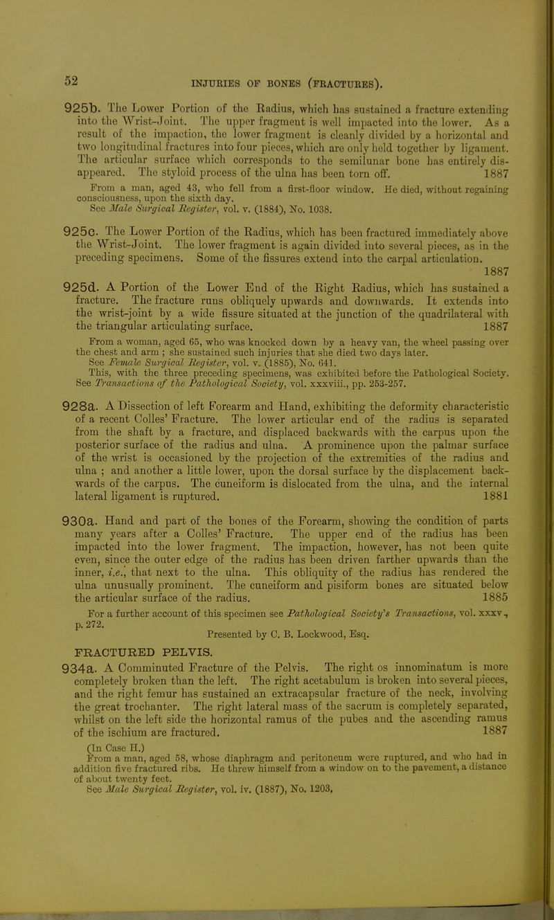 925b. The Lower Portion of tlio Kadius, which has sustained a fracture extending into the Wrist-Joint. The upper fragment is well impacted into the lower. As a result of the impaction, the lower fragment is cleanly divided by a horizontal and two longitudinal fractures into four pieces, which are only held together by ligament. The articular surface which corresponds to the semilunar bone has entirely dis- appeared. The styloid process of the ulna has been torn off. 1887 From a man, aged 43, who fell from a first-floor window. He died, without regaining consciousness, upon the sixth day. See Male Surgical Register, vol. v. (1884), No. 1038. 925c. The Lower Portion of the Radius, which has been fractured immediately above the Wrist-Joint. The lower fragment is again divided into several pieces, as in the preceding specimens. Some of the fissures extend into the carpal articulation. 1887 925d. A Portion of the Lower End of the Right Radius, which has sustained a fracture. The fracture runs obliquely upwards and downwards. It extends into the wrist-joint by a wide fissure situated at the junction of the quadrilateral with the triangular articulating surface. 1887 From a woman, aged 65, who was knocked down by a heavy van, the wheel passing over the chest and arm ; she sustained such injuries that she died two days later. See Female Surgical Register, vol. v. (1885), No. 641. This, with the three preceding specimens, was exhibited before the Pathological Society. See Transactions of the Pathological Society, vol. xxxviil., pp. 253-257. 928a. A Dissection of left Forearm and Hand, exhibiting the deformity characteristic of a recent Colles' Fracture. The lower articular end of the radius is separated from the shaft by a fracture, and displaced backwards with the carpus upon the posterior surface of the radius and ulna. A prominence upon the palmar surface of the wrist is occasioned by the projection of the extremities of the radius and ulna ; and another a little lower, upon the dorsal surface by the displacement back- wards of the carpus. The cuneiform is dislocated from the ulna, and the internal lateral ligament is ruptured. 1881 930a. Hand and part of the bones of the Forearm, showing the condition of parts many years after a Colles' Fracture. The upper end of the radius has been impacted into the lower fragment. The impaction, however, has not been quite even, since the outer edge of the radius has been driven farther upwards than the inner, i.e., that next to the ulna. This obliquity of the radius has rendered the ulna unusiially prominent. The cuneiform and pisiform bones are situated below the articular surface of the radius. 1885 For a further account of this specimen see Pathological Society's Transactions, vol. xxxv, p. 272. Presented by C. B. Lockwood, Esq. FRACTURED PELVIS, 934a. A Comminuted Fracture of the Pelvis, The right os innominatum is more completely broken than the left. The right acetabidum is broken into several pieces, and the right femur has sustained an extracapsular fracture of the neck, involving the great trochanter. The right lateral mass of the sacrum is completely separated, whilst on the left side the horizontal ramus of the pubes and the ascending ramus of the ischium are fractured. 1887 (In Case H.) From a man, aged 58, whose diaphragm and peritoneum were ruptured, and who had in addition five fractured ribs. He threw himself from a window on to the pavement, a distance of about twenty feet. See Male Surgical Register, vol. iv. (1887), No. 1203,