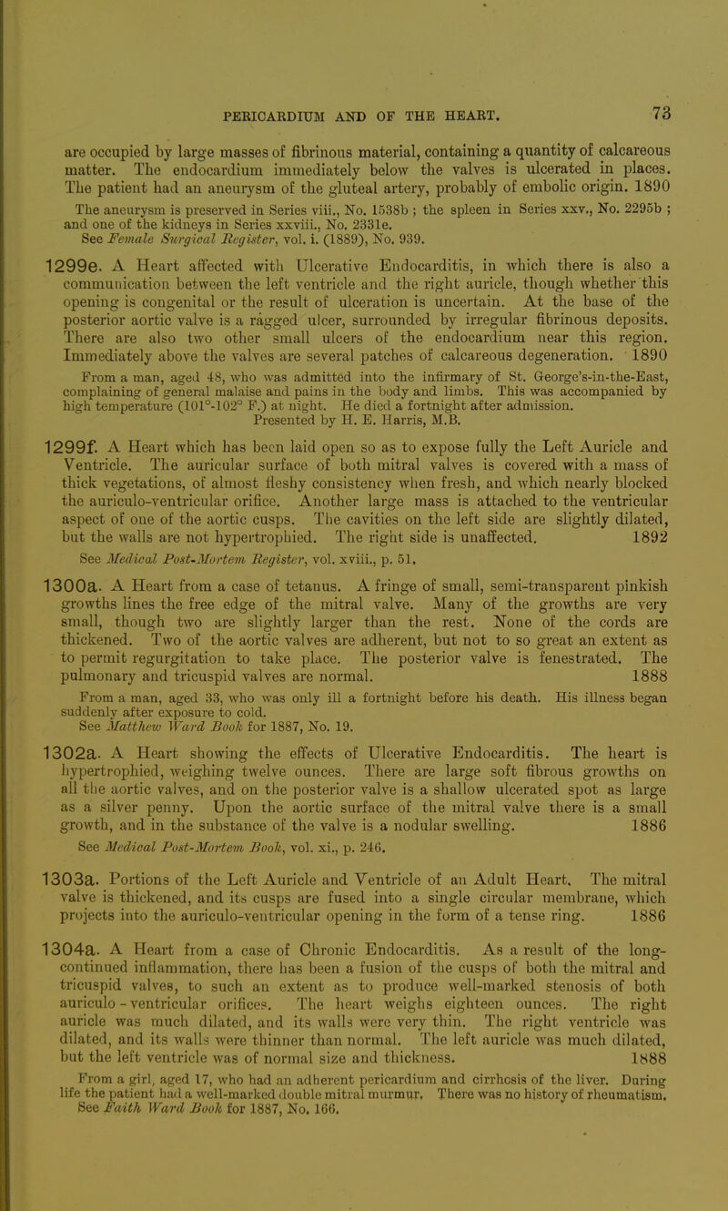 are occupied by large masses of fibrinous material, containing a quantity of calcareous matter. The endocardium immediately below the valves is ulcerated in places. The patient had an aneurysm of the gluteal artery, probably of embolic origin. 1890 The aneurysm is preserved in Series viii., No. 1538b ; the spleen in Series xxv., No. 2295b ; and one of the kidneys in Series xxviii., No. 2331e. See Female Surgical Register, vol. i. (1889), No. 939. 1299e. A Heart affected with Ulcerative Endocarditis, in which there is also a communication between the left ventricle and the right auricle, though whether this opening is congenital or the result of ulceration is uncertain. At the base of the posterior aortic valve is a ragged ulcer, surrounded by irregular fibrinous deposits. There are also two other small ulcers of the endocardium near this region. Immediately above the valves are several patches of calcareous degeneration. 1890 From a man, aged 48, who was admitted into the infirmary of St. George's-iu-the-East, complaining of general malaise and pains in the body and limbs. This was accompanied by high temperature (101°-102° F.) at night. He died a fortnight after admission. Presented by H. E. Harris, M.B. 1299f. A Heart which has been laid open so as to expose fully the Left Auricle and Ventricle. The auricular surface of both mitral valves is covered with a mass of thick vegetations, of almost fleshy consistency when fresh, and which nearly blocked the auriculo-ventricular orifice. Another large mass is attached to the ventricular aspect of one of the aortic cusps. The cavities on the left side are slightly dilated, but the walls are not hypertrophied. The right side is unaffected, 1892 See Medical PosUMortem Register, vol. xviii., p. 51, 1300a. A Heart from a case of tetanus. A fringe of small, semi-transparent pinkish growths lines the free edge of the mitral valve. Many of the growths are very small, though two are slightly larger than the rest. None of the cords are thickened. Two of the aortic valves are adherent, but not to so great an extent as to permit regurgitation to take place. The posterior valve is fenestrated. The pulmonary and tricuspid valves are normal. 1888 From a man, aged 33, who was only ill a fortnight before his death. His illness began suddenly after exposure to cold. See Matthew Ward Bool for 1887, No. 19. 1302a. A Heart showing the effects of Ulcerative Endocarditis. The heart is hypertrophied, weighing twelve ounces. There are large soft fibrous growths on all the aortic valves, and on the posterior valve is a shallow ulcerated spot as large as a silver penny. Upon the aortic surface of the mitral valve there is a small growth, and in the substance of the valve is a nodular swelling. 1886 See Medical Post-Mortem Booh, vol. xi., p. 246. 1303a. Portions of the Left Auricle and Ventricle of an Adult Heart, The mitral valve is thickened, and its cusps are fused into a single circular membrane, which projects into the auriculo-ventricular opening in the form of a tense ring. 1886 1304a. A Heart from a case of Chronic Endocarditis. As a result of the long- continued inflammation, there has been a fusion of the cusps of both the mitral and tricuspid valves, to such an extent as to produce well-marked stenosis of both auriculo-ventricular orifices. The heart weighs eighteen ounces. The right auricle was much dilated, and its walls were very thin. The right ventricle was dilated, and its walls were thinner than normal. The left auricle was much dilated, but the left ventricle was of normal size and thickness. 1888 From a girl, aged 17, who had an adherent pericardium and cirrhosis of the liver. During life the patient had a well-marked double mitral murmur, There was no history of rheumatism. See Faith Ward Booh for 1887, No. 166.
