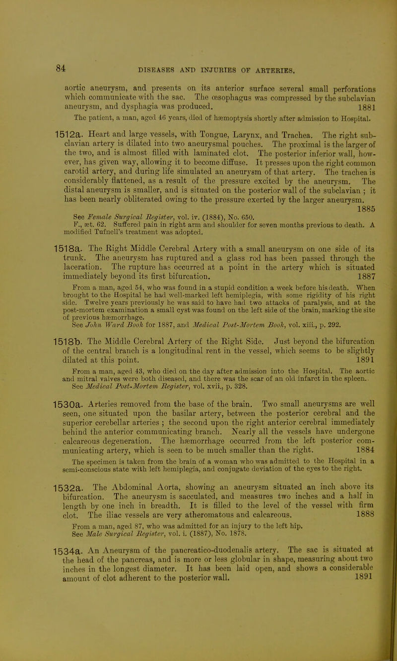 aortic aneurysm, and presents on its anterior surface several small perforations which communicate with the sac. TJie oesophagus was compressed by the subclavian aneurysm, and dysphagia was produced. 1881 The patient, a man, aged 46 years, died of hfemoptysis shortly after admission to Hospital. 1512a. Heart and large vessels, with Tongue, Larynx, and Trachea. The right sub- clavian artery is dilated into two aneurysmal pouches. The proximal is the larger of the two, and is almost filled with laminated clot. The posterior inferior wall, how- ever, has given way, allowing it to become diffuse. It presses upon the right common carotid artery, and during life simulated an aneurysm of that artery. The trachea is considerably flattened, as a result of the pressure excited by the aneurysm. The distal aneurysm is smaller, and is situated on the posterior wall of the subclavian ; it has been nearly obliterated owing to the pressure exerted by the larger aneurysm. 1885 See Female Surgical Register, vol. iv. (1884), No. 650. F., set. 62. Suffered palu in right arm and shoulder for seven months previous to death. A modified Tufnell's treatment was adopted. 1518a. The Eight Middle Cerebral Artery with a small aneurysm on one side of its trunk. The aneurysm has ruptured and a glass rod has been passed through the laceration. The rupture has occurred at a point in the artery which is situated immediately beyond its first bifurcation. 1887 From a man, aged 54, who was found in a stupid condition a week before his death. When brought to the Hospital he had well-marked left hemiplegia, with some rigidity of his right side. Twelve years previously he was said to have had two attacks of paralysis, and at the post-mortem examination a small cyst was found on the left side of the brain, marking the site of previous hemorrhage. See John Ward Booh for 1887, and Medical Post-Mortem Booh, vol. xiii,, p. 292. 1518b. The Middle Cerebral Artery of the Eight Side. Just beyond the bifurcation of the central branch is a longitudinal rent in the vessel, which seems to be slightly dilated at this point. 1891 From a man, aged 43, who died on the day after admission into the Hospital. The aortic and mitral valves were both diseased, and there was the scar of an old infarct in the spleen. See Medical Fost-3Iortem Register, vol. xvii., p. 328. 1530a. Arteries removed from the base of the brain. Two small aneurysms are well seen, one situated iipon the basilar artery, between the posterior cerebral and the superior cerebellar arteries ; the second upon the right anterior cerebral immediately behind the anterior communicating branch. Nearly all the vessels have undergone . calcareous degeneration. The hasmorrhage occurred from the left posterior com- municating artery, which is seen to be much smaller than the right. 1884 The specimen is taken from the brain of a woman who was admitted to the Hospital in a semi-conscious state with left hemiplegia, and conjugate deviation of the eyes to the right. 1532a. The Abdominal Aorta, showing an aneurysm situated an inch above its bifurcation. The aneurysm is sacculated, and measures two inches and a half in length by one inch in breadth. It is filled to the level of the vessel with firm clot. The iliac vessels are very atheromatous and calcareous. 1888 From a man, aged 87, who was admitted for an injury to the left hip. See Male Surgical Register, vol. i. (1887), No. 1878. 1534a. An Aneurysm of the pancreatico-duodenalis artery. The sac is situated at the head of the pancreas, and is more or less globular in shape, measuring about two inches in the longest diameter. It has been laid open, and shows a considerable amount of clot adherent to the posterior wall. 1891 1