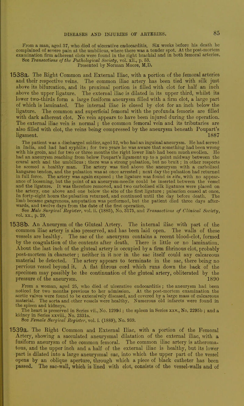 From a man, aged 37, who died of ulcerative endocarditis. Six weeks before his death he complained of severe pain at the umbilicus, where there was a tender spot. At the post-mortem examination firm adherent clots were found in the right brachial and in both femoral arteries. See Transactions of the Pathological Society, vol. xli., p. 53. Presented by Norman Moore, M.D, 1538a. The Right Common and External Iliac, with a portion of the femoral arteries and their respective veins. The common iliac artery has been tied with silk just above its bifurcation, and its proximal portion is filled with clot for half an inch above the upper ligature. The external iliac is dilated in its upper third, whilst its lower two-thirds form a large fusiform aneurysm filled with a firm clot, a large part of which is laminated. The internal iliac is closed by clot for an inch below the ligature. The common and superficial femoral with the profunda femoris are filled with dark adherent clot. No vein appears to have been injured during the operation. The external iliac vein is normal ; the common femoral vein and its tributaries are also filled with clot, the veins being compressed by the aneurysm beneath Poupart's ligament. 1887 The patient was a discharged soldier, aged 52, who had an inguinal aneurysm. He had served in India, and had had syphilis ; for two years he was aware that something had been wrong with his groin, and for two or three months the right lower limb had been much swollen. He had an aneurysm reaching from below Poupart's ligament up to a point midway between the crural arch and the umbilicus ; there was a strong pulsation, but no bruit; in other respects he seemed a healthy man. The artery was tied above the aneurysm with a carbolised kangaroo tendon, and the pulsation was at once arrested ; next day the pulsation had returned in full force. The artery was again exposed ; the ligature was found in situ, with no appear- ance of loosening, but the point of an aneurysm-needle could be inserted between the vessel and the ligature. It was therefore removed, and two carbolised silk ligatures were placed on the artery, one above and one below the site of the first ligature ; pulsation ceased at once. In forty-eight hours the pulsation returned, and continued until the day before death. The limb became gangrenous, amputation was performed, but the patient died three days after- wards, and twelve days from the date of the first operation. See Male Surgical Register, vol. ii. (1885), No. 3175, and Transactions of Clinical Society, vol. XX., p. 29. 1538b. An Aneurysm of the Gluteal Artery. The internal iliac with part of the common iliac artery is also preserved, and has been laid open. The walls of these vessels are healthy. The sac of the aneurysm contains a recent blood-clot, formed by the coagulation of the contents after death. There is little or no lamination. About the last inch of the gluteal artery is occupied by a firm fibrinous clot, probably post-mortem in character ; neither in it nor in the sac itself could any calcareous material be detected. The artery appears to terminate in the sac, there being no pervious vessel beyond it. A flat fibrous cord which runs down the back of the specimen may possibly be the continuation of the gluteal artery, obliterated by the pressure of the aneurysm. 1890 From a woman, aged 25, who died of ulcerative endocarditis ; the aneurysm had been noticed for two months previous to her admission. At the post-mortem examination the aortic valves were found to be extensively diseased, and covered by a large mass of calcareous material. The aorta and other vessels were healthy. Numerous old infarcts were found in the spleen and kidneys. The heart is preserved in Series vii., No. 1299d ; the spleen in Series XXV., No, 2295b ; and a kidney in Series xxviii.. No. 2331a. See Female Surgical Register, vol. i. (1889), No. 939. 1539a. The Right Common and External Iliac, with a portion of the Femoral Artery, showing a sacculated aneurysmal dilatation of the external iliac, with a fusiform aneurysm of the common femoral. The common iliac artery is atheroma- tous, and the upper inch and a half of the external iliac is healthy, but its lower part is dilated into a large aneurysmal sac, into which the upper part of the vessel opens by an oblique aperture, through which a piece of black catheter has been passed. The sac-wall, which is lined with clot, consists of the vessel-walls and of