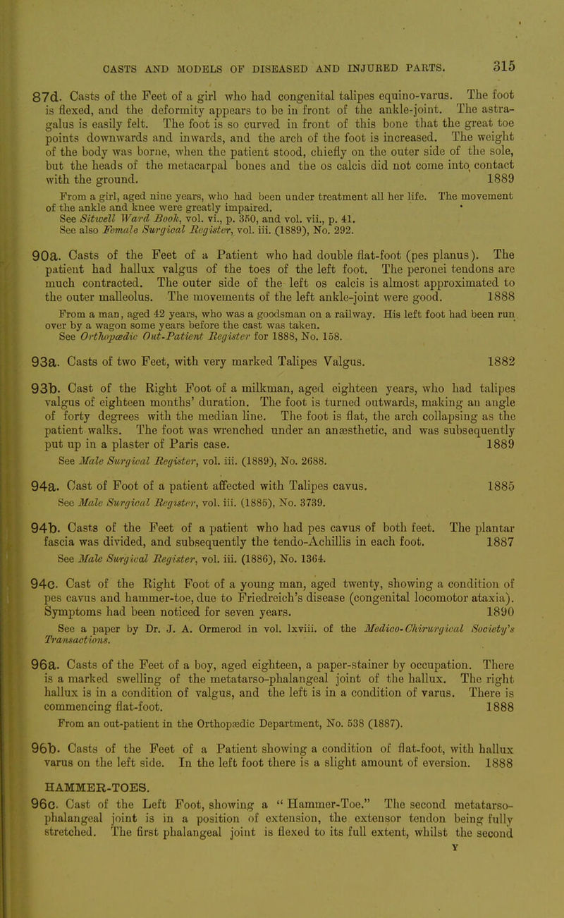 87d. Casts of the Feet of a girl who had congenital talipes equino-varus. The foot is flexed, and the deformity appears to be in front of the ankle-joint. The astra- galus is easily felt. The foot is so curved in front of this bone that the great toe points downwards and inwards, and the arch of the foot is increased. The weight of the body was borne, when the patient stood, chiefly on the outer side of the sole, but the heads of the metacarpal bones and the os calcis did not come into contact with the ground. 1889 From a girl, aged nine years, who had been under treatment all her life. The movement of the ankle and knee were greatly impaired. See Sitioell Ward BooTt, vol. vi., p. 350, and vol. vii., p. 41. See also Female Surgical Register, vol. iii. (1889), No. 292. 90a. Casts of the Feet of a Patient who had double flat-foot (pes planus). The patient had hallux valgus of the toes of the left foot. The peronei tendons are much contracted. The outer side of the left os calcis is almost approximated to the outer malleolus. The movements of the left ankle-joint were good. 1888 From a man, aged 42 years, who was a goodsman on a railway. His left foot had been run over by a wagon some years before the cast was taken. See OrtliopcBdic Out-Patient Register for 1888, No. 158. 93a. Casts of two Feet, with very marked Talipes Valgus. 1882 93b. Cast of the Right Foot of a milkman, aged eighteen years, who had talipes valgus of eighteen months' duration. The foot is turned outwards, making an angle of forty degrees with the median line. The foot is flat, the arch collapsing as the patient walks. The foot was wrenched under an antesthetic, and was subsequently put up in a plaster of Paris case. 1889 See Male Storgical Register, vol. iii. (1889), No. 2688. 94a. Cast of Foot of a patient affected with Talipes cavus. 1885 See Male Surgical Reguter, vol. iii. (1885), No. 3739. 94b. Casts of the Feet of a patient who had pes cavus of both feet. The plantar fascia was divided, and subsequently the tendo-Achillis in each foot. 1887 See Male Surgical Register, vol. iii. (1886), No. 1364. 94c. Cast of the Eight Foot of a young man, aged twenty, showing a condition of pes cavus and hammer-toe, due to Friedreich's disease (congenital locomotor ataxia). Symptoms had been noticed for seven years. 1890 See a paper by Dr. J. A. Ormerod in vol. Ixviii. of the Medico-Chirurgical Society's Transactions. 96a. Casts of the Feet of a boy, aged eighteen, a paper-stainer by occupation. There is a marked swelling of the metatarso-phalangeal joint of the hallux. The right hallux is in a condition of valgus, and the left is in a condition of varus. There is commencing flat-foot. 1888 From an out-patient in the Orthopaedic Department, No. 538 (1887). 96b. Casts of the Feet of a Patient showing a condition of flat-foot, with hallux varus on the left side. In the left foot there is a slight amount of eversion. 1888 HAMMER-TOES. 96g. Cast of the Left Foot, showing a  Hammer-Toe. The second metatarso- phalangeal joint is in a position of extension, the extensor tendon being fully stretched. The first phalangeal joint is flexed to its full extent, whilst the second