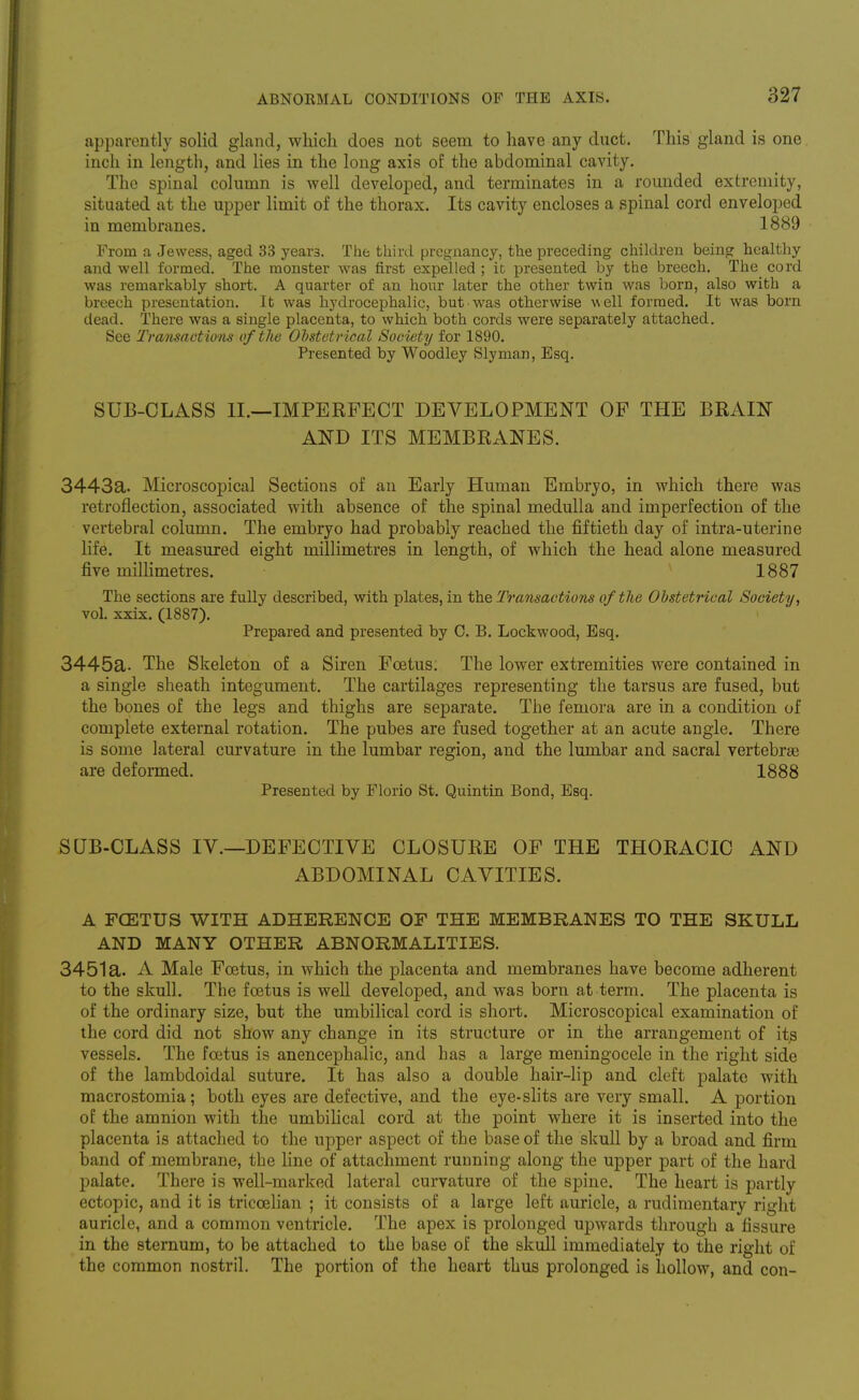 apparently solid gland, wliicli does not seem to have any duct. This gland is one inch in length, and lies in the long axis of the abdominal cavity. The spinal column is well developed, and terminates in a rounded extremity, situated at the upper limit of the thorax. Its cavity encloses a spinal cord enveloped in membranes. 1889 From a Jewess, aged 33 years. The third pregnancy, the preceding children being healthy and well formed. The monster was first expelled ; it presented by the breech. The cord was remarkably short. A quarter of an hour later the other twin was born, also with a breech presentation. It was hydrocephalic, but was otherwise well formed. It was born dead. There was a single placenta, to which both cords were separately attached. See Transactions of the Obstetrical Society for 1890. Presented by Woodley Sly man, Esq. SUB-CLASS II.—IMPERFECT DEVELOPMENT OF THE BRAIN AND ITS MEMBRANES. 3443a. Microscopical Sections of an Early Human Embryo, in which there was retroflection, associated with absence of the spinal medulla and imperfection of the vertebral column. The embryo had probably reached the fiftieth day of intra-uterine life. It measured eight millimetres in length, of which the head alone measured five millimetres. 1887 The sections are fully described, with plates, in the Transactions of the Obstetrical Society., vol. xxix. (1887). Prepared and presented by 0. B. Lockwood, Esq. 3445a. The Skeleton of a Siren Foetus. The lower extremities were contained in a single sheath integument. The cartilages representing the tarsus are fused, but the bones of the legs and thighs are separate. The femora are in a condition of complete external rotation. The pubes are fused together at an acute angle. There is some lateral curvature in the lumbar region, and the lumbar and sacral vertebrse are deformed. 1888 Presented by Florio St. Quintin Bond, Esq. SUB-CLASS IV.—DEFECTIVE CLOSURE OF THE THORACIC AND ABDOMINAL CAVITIES. A FOETUS WITH ADHERENCE OF THE MEMBRANES TO THE SKULL AND MANY OTHER ABNORMALITIES. 3451a. A Male Foetus, in which the placenta and membranes have become adherent to the skull. The foetus is well developed, and was born at term. The placenta is of the ordinary size, but the umbilical cord is short. Microscopical examination of the cord did not show any change in its structure or in the arrangement of its vessels. The foetus is anencephalic, and has a large meningocele in the right side of the lambdoidal suture. It has also a double hair-lip and cleft palate with macrostomia; both eyes are defective, and the eye-slits are very small. A portion of the amnion with the umbilical cord at the point where it is inserted into the placenta is attached to the upper aspect of the base of the skull by a broad and firm band of membrane, the hne of attachment running along the upper part of the hard palate. There is well-marked lateral curvature of the spine. The heart is partly ectopic, and it is triccelian ; it consists of a large left auricle, a rudimentary right auricle, and a common ventricle. The apex is prolonged upwards through a fissure in the sternum, to be attached to the base of the skull immediately to the right of the common nostril. The portion of the heart thus prolonged is hollow, and con-