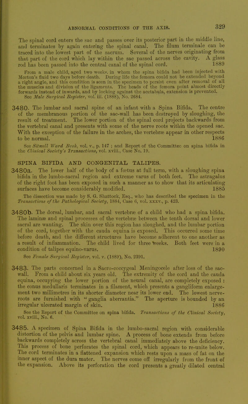 The spinal cord enters the sac and passes over its posterior part in the middle line, and terminates hy again entering the spinal canal. The filum terminale can be traced into the lowest part of the sacrum. Several of the nerves originating from that part of the cord which lay within the sac passed across the cavity. A glass rod has been passed into the central canal of the spinal cord. 1889 From a male child, aged two weekp. in whom the spina bifida had been injected with Morton's fluid two days before death. During life the femora could not be extended beyond a right angle, and this condition is seen in the specimen to persist even after removal of all the muscles and division of the ligaments. The heads of the femora point almost directly forwards instead of inwards, and by locking against the acetabula, extension is prevented. See Male Surgical Register, vol. iii. (1888), No. 2684. 3480. The lumbar and sacral spine of an infant with a Spina Bifida. The centre of the membranous portion of the sac-wall has been destroyed by sloughing, the result of treatment. The lower portion of the spinal cord projects backwards from the vertebral canal and presents with some of the nerve roots within the opened sac. With the exception of the failure in the arches, the vertebrte appear in other respects to be normal. 1886 See Sitwell Ward Book, vol. v., p. 147 ; and Keport of the Committee on spina bifida in the Clinical Society's Iransactioiis, vol. xviii., Case No. 19. SPINA BIFIDA AND CONGENITAL TALIPES. 3480a. The lower half of the body of a foetus at full term, with a sloughing spina bifida in the lumbo-sacral region and extreme varus of both feet. The astragalus of the right foot has been exposed in such a manner as to show that its articulating surfaces have become considerably modified. 1885 The dissection was made by S. G. Shattock, Esq., who has described the specimen in the Transactions of the Pathological Society, 1884, Case 6, vol. xxxv., p. 423. 3480b. The dorsal, lumbar, and sacral vertebrjE of a child who had a spina bifida. The laminse and spinal processes of the vertebrte between the tenth dorsal and lower sacral are wanting. The skin over this region has sloughed, and the lumbar portion of the cord, together with the cauda equina is exposed. This occurred some time before death, and the different structures have become adherent to one another as a result of inflammation. The child lived for three Veeks. Both feet were in a condition of talipes equino-varus. 1890 See Female Surgical Reg'ister, vol. v. (1889), No. 2391. 3483. The parts concerned in a Sacro-coccygeal Meningocele after loss of the sac- wall. From a child about six years old. The extremity of the cord and the cauda equina, occupying the lower portion of the neural canal, are completely exposed : the conus medullaris terminates in a filament, which presents a gangliform enlarge- ment two millimetres in its shorter diameter near its lower end. The lowest nerve- roots are furnished with  ganglia aberrantia, The aperture is bounded by an irregular ulcerated margin of skin. 1886 See the Keport of the Committee on spina bifida. Transactions of the Clinical Society, vol. xviii,. No. 6. 3485. A specimen of Spina Bifida in the lumbo-sacral region with considerable distortion of the pelvis and lumbar spine. A process of bone extends from before backwards completely across the vertebral canal immediately above the deficiency. This process of bone perforates the spinal cord, which appears to re-unite below. Tlie cord terminates in a flattened expansion which rests upon a mass of fat on the inner aspect of the dura mater. The nerves come off irregularly from the front of the expansion. Above its perforation the cord presents a greatly dilated central