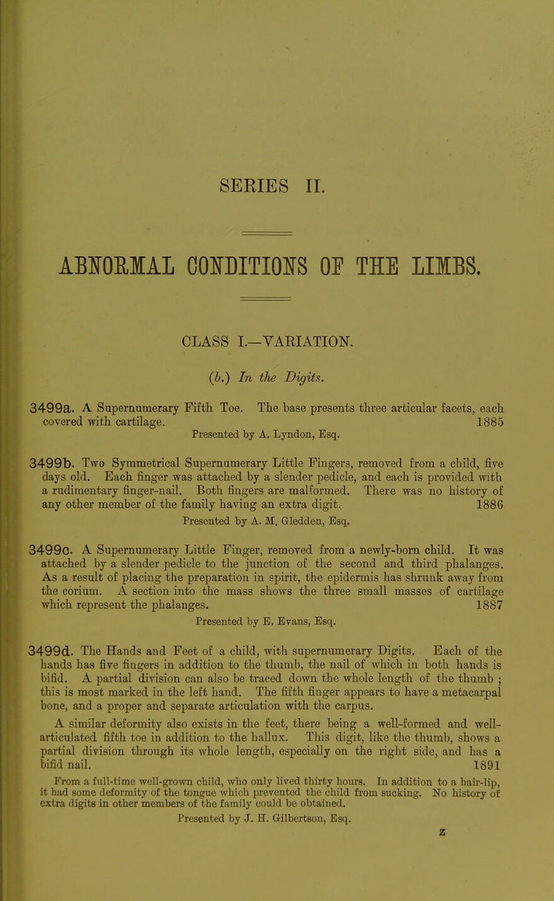 ABIOUIAL COOITIOIS OF THE LIIBS. CLASS I.—VARIATION. (b.) In the Digits. 3499a. A Superaumerary Fifth Toe. The base presents three articular facets, each covered with cartilage. 1885 Presented by A. Lyndon, Esq. 3499b. Two Symmetrical Supernumerary Little Fingers, removed from a child, five days old. Each finger was attached by a slender pedicle, and each is provided with a rudimentary finger-nail. Both fingers are malformed. There was no history of any other member of the family having an extra digit. 1886 Presented by A. M. Gledden, Esq. 3499c. A Supernumerary Little Finger, removed from a newly-born child. It was attached by a slender pedicle to the junction of the second and third phalanges. As a result of placing the preparation in spirit, the epidermis has shrunk away from the corium. A section into the mass shows the three small masses of cartilage which represent the phalanges. 1887 Presented by B. Evans, Esq. 3499d. The Hands and Feet of a child, with supernumerary Digits. Each of the hands has five fingers in addition to the thumb, the nail of which in both hands is bifid. A partial division can also be traced down the whole length of the thumb ; this is most marked in the left hand. The fifth finger appears to have a metacarpal bone, and a proper and separate articulation with the carpus. A similar deformity also exists in the feet, there being a well-formed and well- articulated fifth toe in addition to the hallux. This digit, like the thumb, shows a partial division through its whole length, especially on the right side, and has a bifid nail. 1891 From a full-time well-grown child, who only lived thirty hours. In addition to a hair-lip, it had some deformity of the tongue which prevented the child from sucking. No history of extra digits in other members of the family could be obtained. Presented by J. H. Gilbertson, Esq.