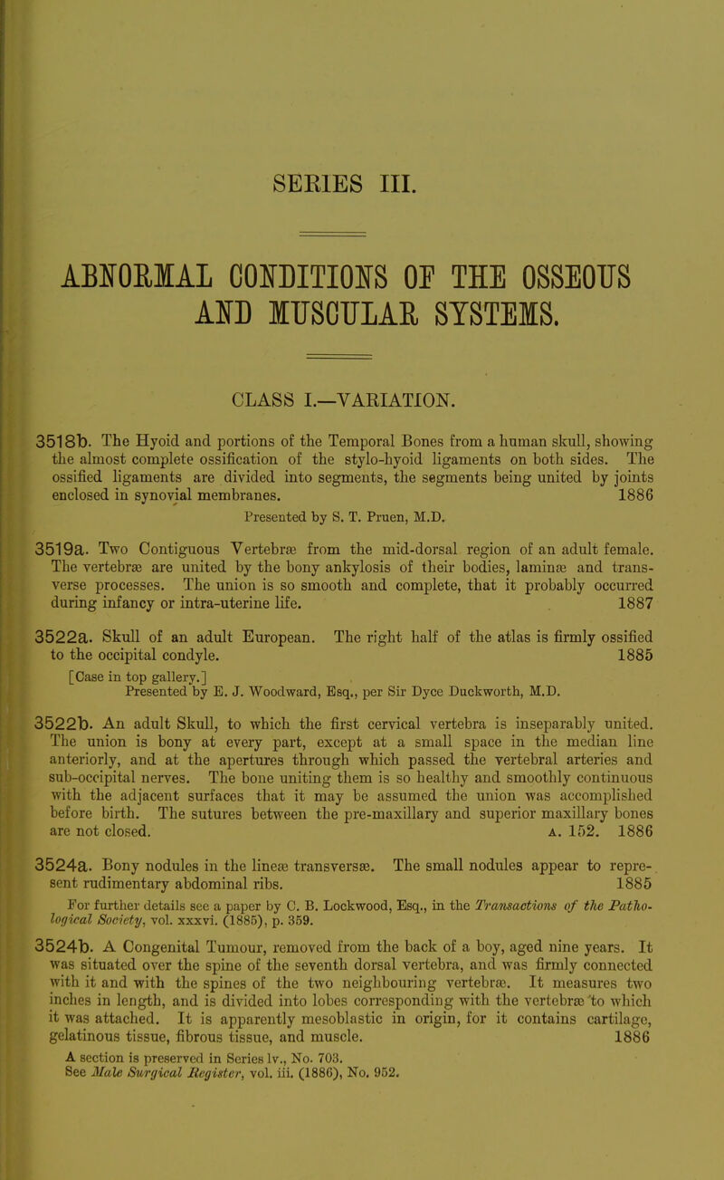 ABIOEIAL COOITIOJfS OP THE OSSEOUS Am ITISOULAE SYSTEMS. CLASS I.—VARIATION. 3518b. The Hyoid and portions of the Temporal Bones from a human skull, showing the almost complete ossification of the stylo-hyoid ligaments on both sides. The ossified ligaments are divided into segments, the segments being united by joints enclosed in synovial membranes. 1886 Presented by S. T. Pruen, M.D. 3519a. Two Contiguous Vertebrfe from the mid-dorsal region of an adult female. The vertebrae are united by the bony ankylosis of their bodies, laminas and trans- verse processes. The union is so smooth and complete, that it probably occurred during infancy or intra-uterine life. 1887 3522a. Skull of an adult European. The right half of the atlas is firmly ossified to the occipital condyle. 1885 [Case in top gallery.] Presented by E. J. Woodward, Esq., per Sir Dyce Duckworth, M.D. 3522b. An adult Skull, to which the first cervical vertebra is inseparably united. The union is bony at every part, except at a small space in the median line anteriorly, and at the apertures through which passed the vertebral arteries and sub-occipital nerves. The bone uniting them is so healthy and smoothly continuous with the adjacent surfaces that it may be assumed the union was accomplished before birth. The sutures between the pre-maxillary and superior maxillary bones are not closed. a. 152. 1886 3524a. Bony nodules in the linese transversse. The small nodules appear to repre-. sent rudimentary abdominal ribs. 1885 For further details see a paper by C. B. Lockwood, Esq., in the Transactions of the Patho- logical Society, vol. xxxvi. (1885), p. 359. 3524b. A Congenital Tumour, removed from the back of a boy, aged nine years. It was situated over the spine of the seventh dorsal vertebra, and was firmly connected with it and with the spines of the two neighbouring vertebra}. It measures two inches in length, and is divided into lobes corresponding with the vertebrae'to wliich it was attached. It is apparently mesoblastic in origin, for it contains cartilage, gelatinous tissue, fibrous tissue, and muscle. 1886 A section is preserved in Series Iv., No. 703.