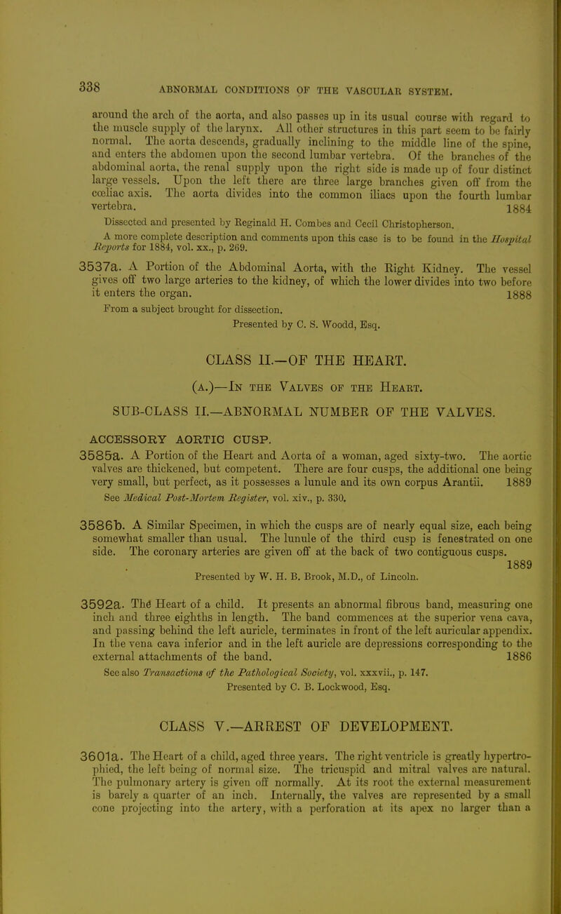 around the arcli of the aorta, and also passes up in its usual course with regard to the muscle supply of the larynx. All other structures in this jjart seem to be fairly normal. The aorta descends, gradually inclining to the middle line of the spine, and enters the abdomen upon the second lumbar vertebra. Of the branches of the abdominal aorta, the renal supply upon the right side is made up of four distinct large vessels. Upon the left there are three large branches given oflf from the cceHac axis. The aorta divides into the common iliacs upon the fourth lumbar vertebra. 1S84: Dissected and presented by Keginald H. Combes and Cecil Christopherson, A more complete description and comments upon this case is to be found in the Hosvital Reports for 1884, vol. xx., p. 269. 3537a. A Portion of the Abdominal Aorta, with the Eight Kidney. The vessel gives olf two large arteries to the kidney, of which the lower divides into two before it enters the organ. 1888 From a subject brought for dissection. Presented by C. S. Woodd, Esq. CLASS II.-OF THE HEART. (a.)—In the Valves of the Heart. SUB-CLASS IL—ABNORMAL NUMBER OF THE VALVES. ACCESSORY AORTIC CUSP. 3585a. A Portion of the Heart and Aorta of a woman, aged sixty-two. The aortic valves are thickened, but competent. There are four cusps, the additional one being very small, but perfect, as it possesses a lunule and its own corpus Arantii. 1889 See Medical Post-Mortem Register, vol. xiv., p. 330, 3586b. A Similar Specimen, in which the cusps are of nearly equal size, each being somewhat smaller than usual. The lunule of the third cusp is fenestrated on one side. The coronary arteries are given off at the back of two contiguous cusps. 1889 Presented by W. H. B. Brook, M.D., of Lincoln. 3592a. Thd Heart of a child. It presents an abnormal fibrous band, measuring one inch and three eighths in length. The band commences at the superior vena cava, and passing behind the left auricle, terminates in front of the left amicular appendix. In tbe vena cava inferior and in the left auricle are depressions corresponding to the external attachments of the band. 1886 See also Transactions of the Pathological Society, vol, xxxvii., p. 147. Presented by C. B. Lockwood, Esq. CLASS v.—ARREST OF DEVELOPMENT. 3601a. The Heart of a child, aged three years. The right ventricle is greatly hypertro- phied, the left being of normal size. The tricuspid and mitral valves are natural. The pulmonary artery is given off normally. At its root the external measurement is barely a quarter of an inch. Internally, the valves are represented by a small cone projecting into the artery, with a perforation at its apex no larger than a
