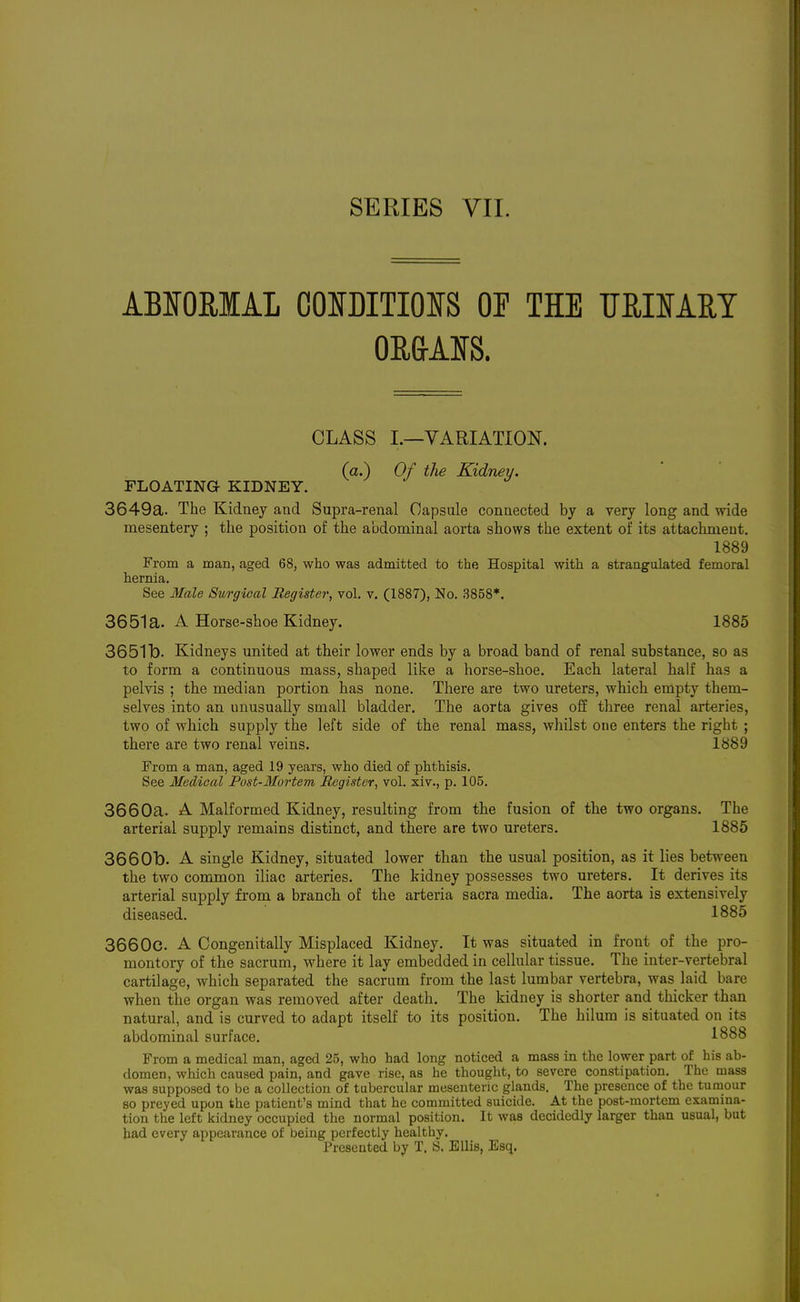 ABIOEIAL COIDITIOIS OP THE TIRISAET CLASS I.—VARIATION, (a.) Of the Kidney. FLOATING KIDNEY. 3649a. The Kidney and Supra-renal Capsule connected by a very long and wide mesentery ; the position of the abdominal aorta shows the extent of its attachment. 1889 From a man, aged 68, who was admitted to the Hospital with a strangulated femoral hernia. See Male Surgical Register, vol. v. (1887), No. 3858*. 3651a. A Horse-shoe Kidney. 1885 3651b. Kidneys united at their lower ends by a broad band of renal substance, so as to form a continuous mass, shaped like a horse-shoe. Each lateral half has a pelvis ; the median portion has none. There are two ureters, which empty them- selves into an unusually small bladder. The aorta gives off three renal arteries, two of which supply the left side of the renal mass, whilst one enters the right ; there are two renal veins. 1889 From a man, aged 19 years, who died of phthisis. See Medical Post-Mortem Register, vol. xiv., p. 105. 3660a. A Malformed Kidney, resulting from the fusion of the two organs. The arterial supply remains distinct, and there are two ureters. 1885 3660b. A single Kidney, situated lower than the usual position, as it lies between the two common iliac arteries. The kidney possesses two ureters. It derives its arterial supply from a branch of the arteria sacra media. The aorta is extensively diseased. 1885 3660c. A Congenitally Misplaced Kidney. It was situated in front of the pro- montoiy of the sacrum, where it lay embedded in cellular tissue. The inter-vertebral cartilage, which separated the sacrum from the last lumbar vertebra, was laid bare when the organ was removed after death. The kidney is shorter and thicker than natural, and is curved to adapt itself to its position. The hilum is situated on its abdominal surface, 1888 From a medical man, aged 25, who had long noticed a mass in the lower part of his ab- domen, which caused pain, and gave rise, as he thought, to severe constipation. The mass was supposed to be a collection of tubercular mesenteric glands. The presence of the tumour so preyed upon the patient's mind that he committed suicide. At the post-mortem examina- tion the left kidney occupied the normal position. It was decidedly larger than usual, but bad every appearance of being perfectly healthy. Presented by T. S. Ellis, Esq.