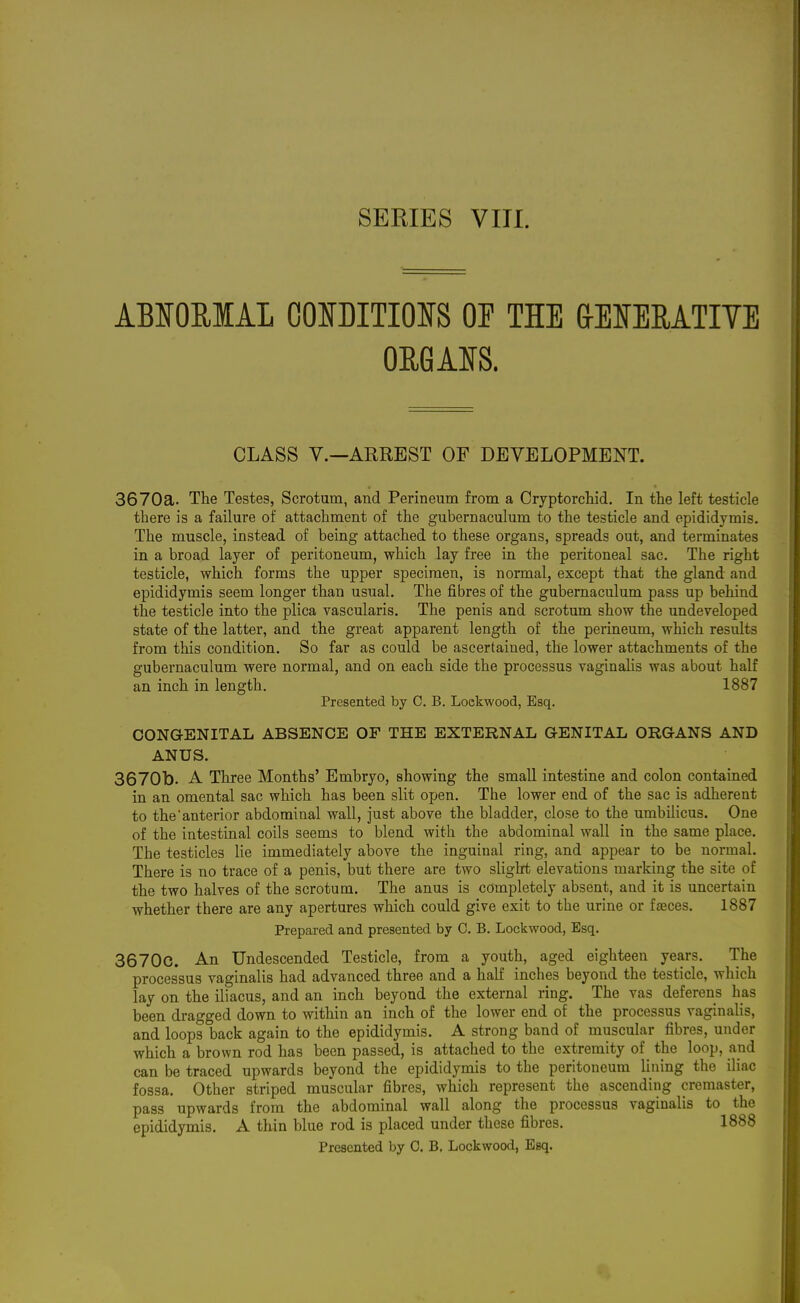 ABSOUIAL OONDITIOIS OF THE &EMMTITE ORGAIS. CLASS v.—ARREST OF DEVELOPMENT. 3670a. The Testes, Scrotum, and Perineum from a Cryptorcliid. In the left testicle there is a failure of attachment of the gubernaculum to the testicle and epididymis. The muscle, instead of being attached to these organs, spreads out, and terminates in a broad layer of peritoneum, which lay free in the peritoneal sac. The right testicle, which forms the upper specimen, is normal, except that the gland and epididymis seem longer than usual. The fibres of the gubernaculum pass up behind the testicle into the plica vascularis. The penis and scrotum show the undeveloped state of the latter, and the great apparent length of the perineum, which results from this condition. So far as could be ascertained, the lower attachments of the gubernaculum were normal, and on each side the processus vaginahs was about half an inch in length, 1887 Presented by C. B. Lockwood, Esq. CONGENITAL ABSENCE OF THE EXTERNAL GENITAL ORGANS AND ANUS. 3670b. A Three Months' Embryo, showing the small intestine and colon contained in an omental sac which has been slit open. The lower end of the sac is adherent to the'anterior abdominal wall, just above the bladder, close to the umbilicus. One of the intestinal coils seems to blend with the abdominal wall in the same place. The testicles lie immediately above the inguinal ring, and appear to be normal. There is no trace of a penis, but there are two slight elevations marking the site of the two halves of the scrotum. The anus is completely absent, and it is uncertain whether there are any apertures which could give exit to the urine or fasces. 1887 Prepared and presented by C. B. Lockwood, Esq. 36700. An Undescended Testicle, from a youth, aged eighteen years. The processus vaginalis had advanced three and a half inches beyond the testicle, which lay on the iliacus, and an inch beyond the external ring. The vas deferens has been dragged down to within an inch of the lower end of the processus vaginahs, and loops back again to the epididymis. A strong band of muscular fibres, under which a brown rod has been passed, is attached to the extremity of the loop, and can be traced upwards beyond the epididymis to the peritoneum lining the iliac fossa. Other striped muscular fibres, which represent the ascending cremaster, pass upwards from the abdominal wall along the processus vaginalis to the epididymis. A thin blue rod is placed under these fibres. 1888 Presented by 0. B. Lockwood, Esq.