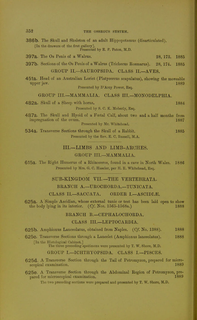 386b. The Skull and Skeleton of an adult Hippopotamus (disarticulated). [In the drawers of the first gallery]. Presented by E. P. Paton, M.D. 397a. The Os Penis of a Walrus. 28, 173. 1885 397b. Sections of the Os Penis of a Walrus (Trichecus Rosmarus). 28, 174. 1885 GROUP II.—SAUROPSIDA. CLASS II.—AVES. 451a. Head of an Australian Loriet (Platycercus scapulatus), showing the moveable upper jaw. 1889 Presented by D'Arcy Power, Esq. GROUP III.—MAMMALIA. CLASS HI.—MONODELPHIA. 482a. Skull of a Sheep with horns. 1884 Presented by S. C. K. Moberly, Esq. 487a. The Skull and Hyoid of a Foetal Calf, about two and a half months from impregnation of the ovum. 1887 Presented by Mr. Whitehead. 534a. Transverse Sections through the Skull of a Rabbit. 1885 Presented by the Rev. E. C. Russell, M.A. m.—LIMBS AND LIMB-ARCHES. GROUP III.—MAMMALIA. 615a. The Right Humerus of a Rhinoceros, found in a cave in North Wales. 1886 Presented by Mrs. G. 0. Haseler, per H. E. Whitehead, Esq. SUB-KINGDOM VII.—THE YERTEBRATA. BRANCH A.—UROCHORDA.—TUNICATA. CLASS II.—SACCATA. ORDER I.—ASCIDIiE. 625a. A Simple Ascidian, whose external tunic or test has been laid open to show the body lying in its interior. {Cf. Nos. 1565-1568a.) 1888 BRANCH B.—CEPHALOCHORDA. CLASS III.—LEPTOCARDIA. 625b. Amphioxus Lanceolatus, obtained from Naples. {Cf. No. 1388). 1888 625c. Transverse Sections through a Lancelot (Amphioxus lanceolatus). 1888 [In the Histological Cabinet.] The three preceding specimens were presented by T. W. Shore, M.D. GROUP I.—ICHTHYOPSIDA. CLASS I.—PISCES. 625d. A Transverse Section through the Tail of Petromyzon, prepared for micro- scopical examination. 1889 625e. A Transverse Section through the Abdominal Region of Petromyzon, pre- pared for microscopical examination. 1889 The two preceding sections were prepared and presented by T. W. Shore, M.D.