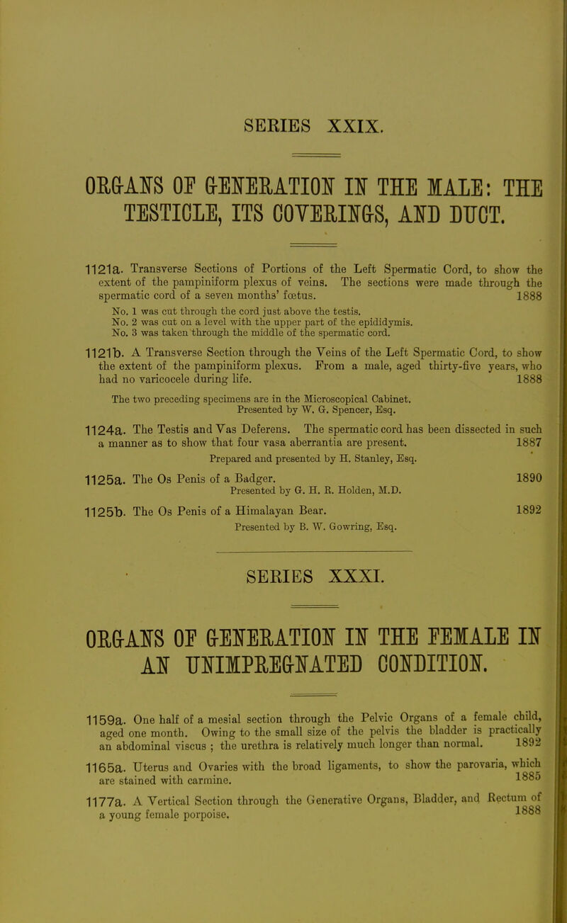 ORMS OP frElfEMTIOIf IDi THE lAIE: THE TESTIOIE, ITS COVERIiaS, AID DTJOT. 1121a. Transverse Sections of Portions of the Left Spermatic Cord, to show the extent of the pampiniform plexus of veins. The sections were made through the spermatic cord of a seven months' foetus. 1888 No. 1 was cut through the cord just above the testis. No. 2 was cut on a level with the upper part of the epididymis. No. 3 was taken through the middle of the spermatic cord. 1121b. A Transverse Section through the Veins of the Left Spermatic Cord, to show the extent of the pampiniform plexus. From a male, aged thirty-five years, who had no varicocele during life. 1888 The two preceding specimens are in the Microscopical Cabinet. Presented by W. G. Spencer, Esq. 1124a. The Testis and Vas Deferens. The spermatic cord has been dissected in such a manner as to show that four vasa aberrantia are present. 1887 Prepared and presented by H. Stanley, Esq. 1125a. The Os Penis of a Badger. 1890 Presented by G. H. E. Holden, M.D. 1125b. The Os Penis of a Himalayan Bear. 1892 Presented by B. W. Gowring, Esq. SEEIES XXXI. OUaAIS OE aEIEEATIOI II THE FEMALE II AI UIIlPREfrlATED OOIDITIOI. 1159a. One half of a mesial section through the Pelvic Organs of a female child, aged one month. Owing to the small size of the pelvis the bladder is practically an abdominal viscus ; the urethra is relatively much longer than normal. 1892 1165a. Uterus and Ovaries with the broad ligaments, to show the parovaria, which are stained with carmine. 1885 1177a. A Vertical Section through the Generative Organs, Bladder, and Rectum of a young female porpoise. 1888