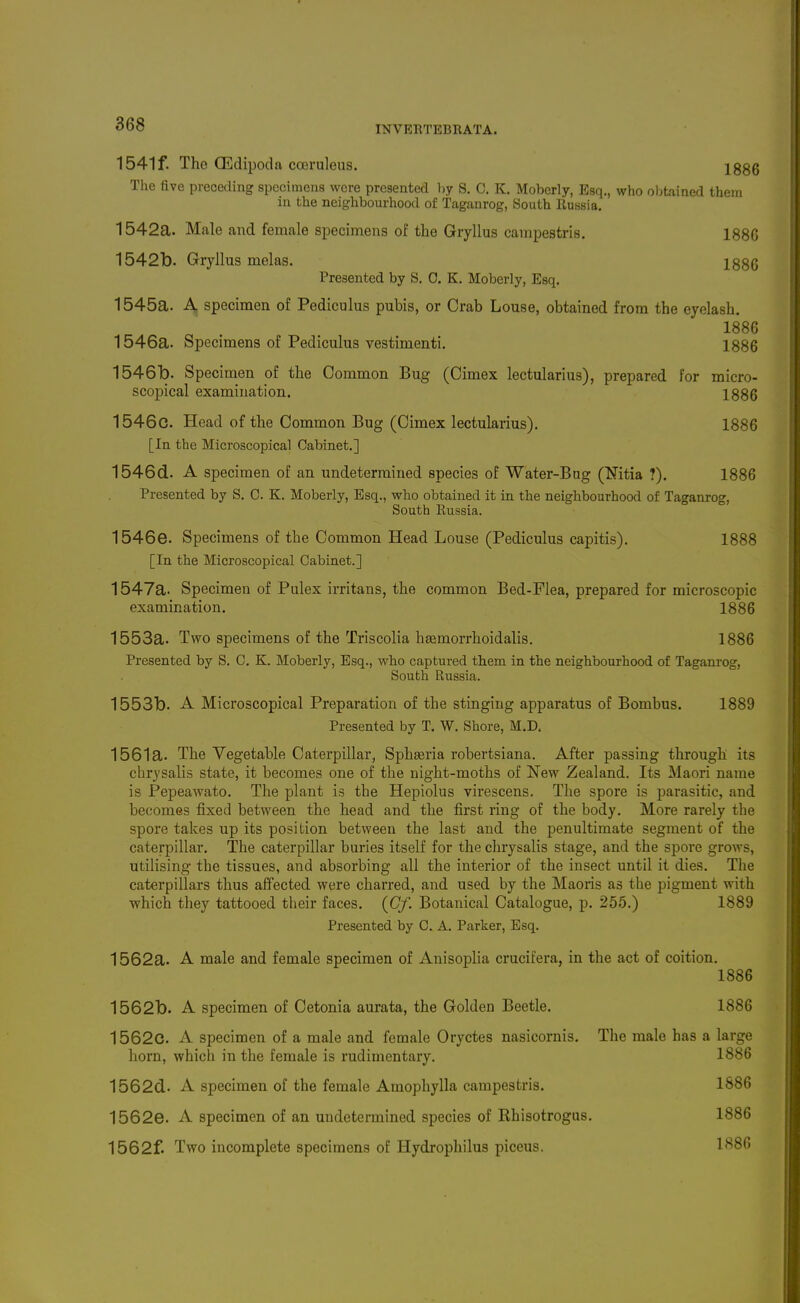 1541f. The CEdipoda coeruleus. 1886 The five preceding specimens were presented by S. C. K. Moberly, Esq., who obtained them in the neighbourhood of Taganrog, South Russia. 1542a. Male and female specimens of the Gryllus campestris. 188G 1542b. Gryllus melas. 1886 Presented by S. 0. K. Moberly, Esq. 1545a. A specimen of Pediculus pubis, or Crab Louse, obtained from the eyelash, 1886 1546a. Specimens of Pediculus vestimenti. 1886 1546b. Specimen of the Common Bug (Cimex lectularius), prepared for micro- scopical examination. 1886 1546c. Head of the Common Bug (Cimex lectularius). 1886 [In the Microscopical Cabinet.] 1546d. A specimen of an undetermined species of Water-Bug (Nitia ?). 1886 Presented by S. C. K. Moberly, Esq., who obtained it in the neighbourhood of Taganrog, South Russia. 1546e. Specimens of the Common Head Louse (Pediculus capitis). 1888 [In the Microscopical Cabinet.] 1547a. Specimen of Pulex irritans, the common Bed-Flea, prepared for microscopic examination. 1886 1553a. Two specimens of the Triscolia hsemorrhoidalis. 1886 Presented by S. C. K. Moberly, Esq., who captured them in the neighbourhood of Taganrog, South Russia. 1553b. A Microscopical Preparation of the stinging apparatus of Bombus. 1889 Presented by T. W. Shore, M.D. 1561a. The Vegetable Caterpillar, Spheeria robertsiana. After passing through its chrysalis state, it becomes one of the night-moths of New Zealand. Its Maori name is Pepeawato. The plant is the Hepiolus virescens. The spore is parasitic, and becomes fixed between the head and the first ring of the body. More rarely the spore takes up its position between the last and the penultimate segment of the caterpillar. The caterpillar buries itself for the chrysalis stage, and the spore grows, utilising the tissues, and absorbing all the interior of the insect until it dies. Tlie caterpillars thus affected were charred, and used by the Maoris as the pigment with which they tattooed their faces. {Cf. Botanical Catalogue, p. 255.) 1889 Presented by C. A. Parker, Esq. 1562a. A male and female specimen of Anisoplia crucifera, in the act of coition. 1886 1562b. A specimen of Cetonia aurata, the Golden Beetle. 1886 1562c. A specimen of a male and female Oryctes nasicornis. The male has a large horn, which in the female is rudimentary. 1886 1562d. A specimen of the female Amophylla campestris. 1886 1562e. A specimen of an undetermined species of Khisotrogus. 1886 1562f. Two incomplete specimens of Hydrophilus piceus. 1*^86