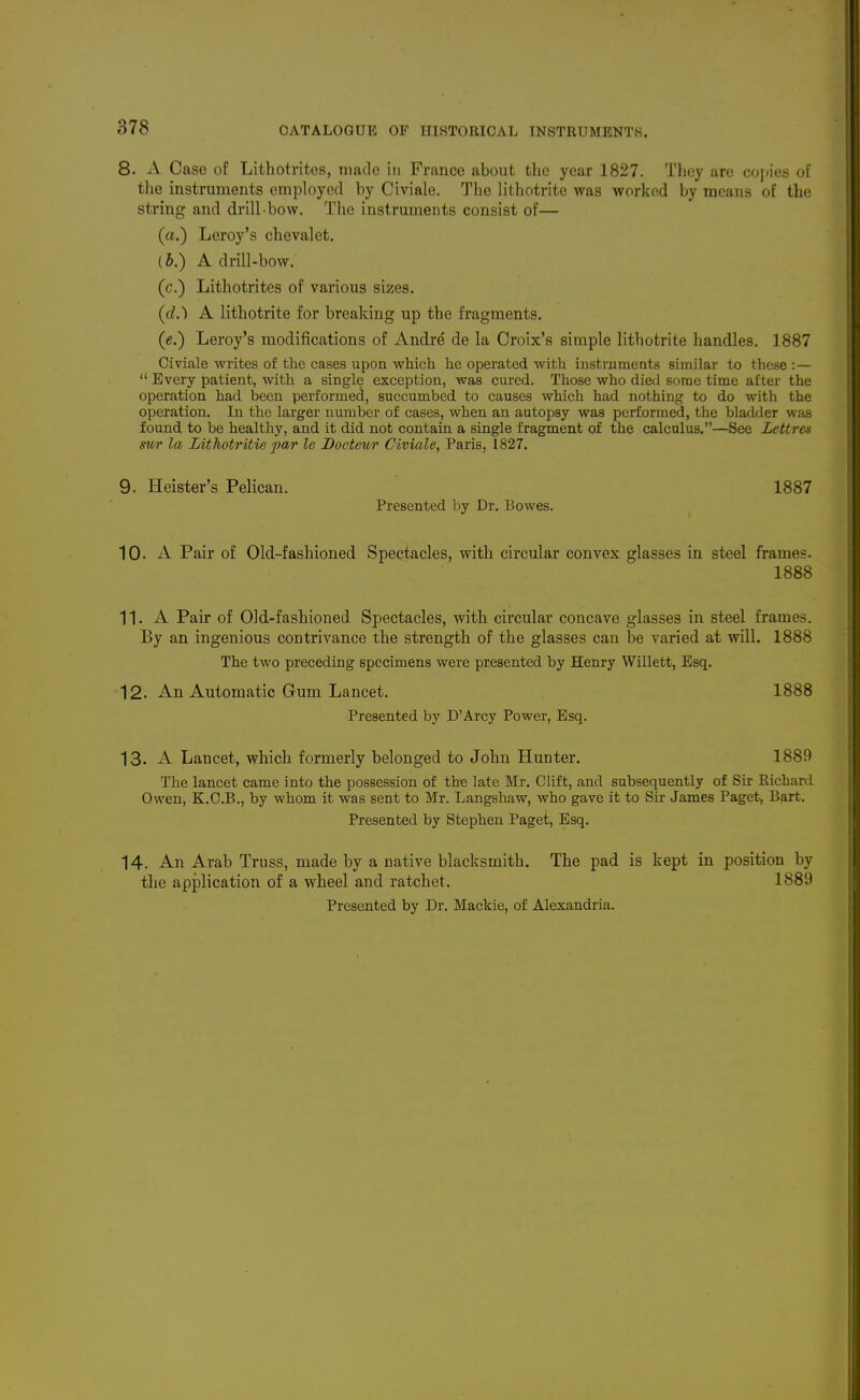 CATALOGUE OF HISTORICAL INSTRUMENTS. 8. x\ Case of Lithotvites, made in France about the year 1827. Tlioy are copies of the instruments employed by Civiale. The lithotrite was worked by means of the string and drill bow. The instruments consist of— (a.) Leroy's chevalet. (b.) A drill-bow. (c.) Lithotrites of various sizes. ((/.) A lithotrite for breaking up the fragments. (e.) Leroy's modifications of Andre de la Croix's simple lithotrite handles. 1887 Civiale writes of the cases upon which he operated with instruments similar to these :—  Every patient, with a single exception, was cured. Those who died some time after the operation had been performed, succumbed to causes which had nothing to do with the operation. In the larger number of cases, when an autopsy was performed, the bladder was found to be healthy, and it did not contain a single fragment of the calculus.—See Lettren sur la Lithotritie par le Docteur Civiale, Paris, 1827. 9. Heister's Pelican. ' 1887 Presented by Dr. Bowes. 10- A Pair of Old-fashioned Spectacles, with circular convex glasses in steel frames. 1888 11. A Pair of Old-fashioned Spectacles, with circular concave glasses in steel frames. By an ingenious contrivance the strength of the glasses can be varied at will. 1888 The two preceding specimens were presented by Henry Willett, Esq. 12. An Automatic Gum Lancet. 1888 Presented by D'Arcy Power, Esq. 13. A Lancet, which formerly belonged to John Hunter. 1889 The lancet came into the possession of the late Mr. Clift, and subsequently of Sir Richard Owen, K.C.B., by whom it was sent to Mr. Langshaw, who gave it to Sir James Paget, Bart. Presented by Stephen Paget, Esq. 14. An Arab Truss, made by a native blacksmith. The pad is kept in position by the application of a wheel and ratchet. 1889 Presented by Dr. Mackie, of Alexandria.