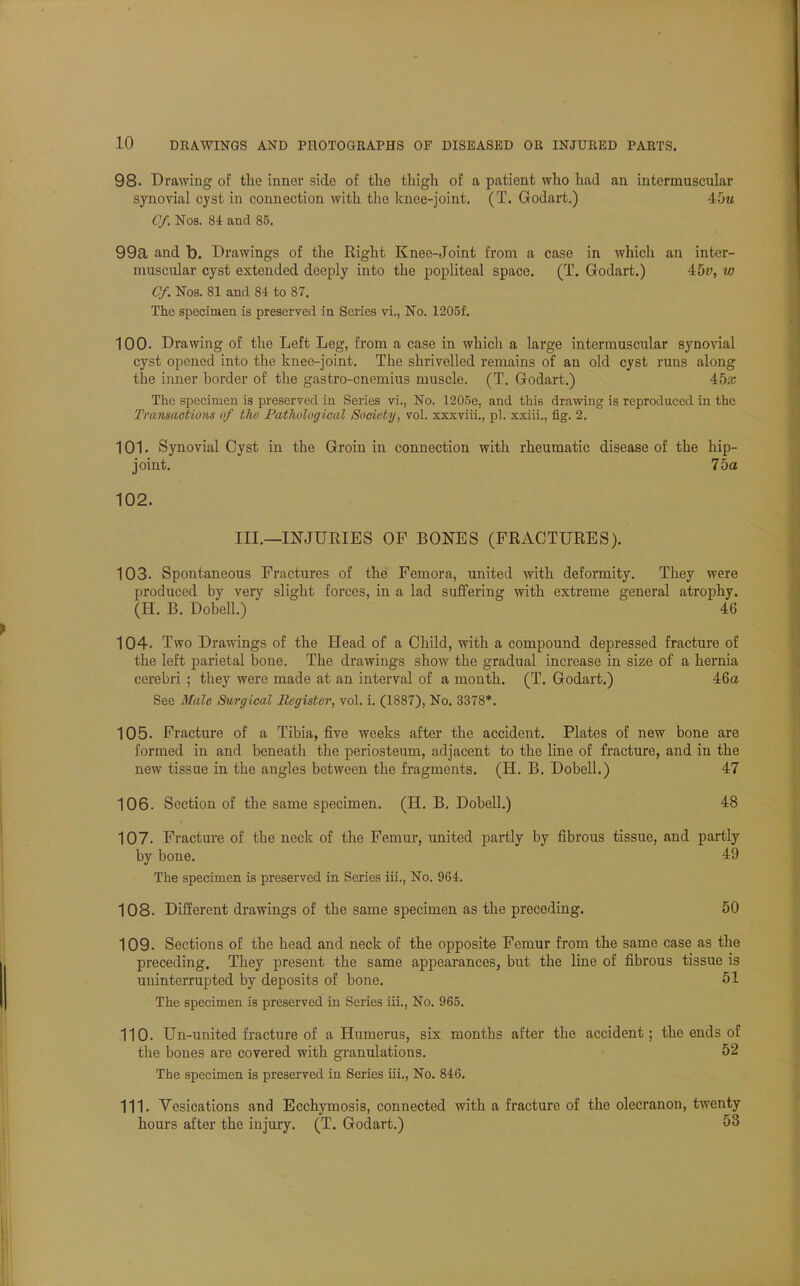 98. Drawing of the inner side of the thigh of a patient who had an intermuscular synovial cyst in connection with the knee-joint. (T. Godart.) 45m Cf Nos. 84 and 85. 99a and b. Drawings of the Right Knee-Joint from a case in which an inter- muscular cyst extended deeply into the popliteal space. (T. Godart.) 45v, to Cf Nos. 81 and 84 to 87. The specimen is preserved in Series vi., No. 1205f. 100. Drawing of the Left Leg, from a case in whicli a large intermuscular synovial cyst opened into the knee-joint. The shrivelled remains of an old cyst runs along the inner border of the gastro-cnemius muscle. (T. Godart.) 45a; The specimen is preserved in Series vi., No. 1205e, and this drawing is reproduced in the Transactions of the Pathological Society, vol. xxxviii., pi. xxiii., fig. 2. 101. Synovial Cyst in the Groin in connection with rheumatic disease of the hip- joint. 75a 102. III.—INJURIES OF BONES (FRACTURES). 103. Spontaneous Fractures of the Femora, united with deformity. They were produced by very slight forces, in a lad suffering with extreme general atrophy. (H. B. Dobell.) 46 104. Two Drawings of the Head of a Child, with a compound depressed fracture of the left parietal bone. The drawings show the gradual increase in size of a hernia cerebri ; they were made at an interval of a month. (T. Godart.) 46a See Male Surgical Register, vol. i. (1887), No. 3378*. 105. Fracture of a Tibia, five weeks after the accident. Plates of new bone are formed in and beneath the periosteum, adjacent to the line of fracture, and in the new tissue in the angles between the fragments. (H. B. Dobell.) 47 106. Section of the same specimen. (H. B. Dobell.) 48 107. Fracture of the neck of the Femur, united partly by fibrous tissue, and partly by bone. 49 The specimen is preserved in Series iii., No. 964. 108. Different drawings of the same specimen as the preceding. 50 109. Sections of the head and neck of the opposite Femur from the same case as the preceding. They present the same appearances, but the line of fibrous tissue is uninterrupted by deposits of bone. 51 The specimen is preserved in Series iii., No. 965. 110. Un-united fracture of a Humerus, six months after the accident; the ends of the bones are covered with granulations. 52 The specimen is preserved in Series hi., No. 846. 111. Vesications and Ecchymosis, connected with a fracture of the olecranon, twenty hours after the injury. (T. Godart.) 53