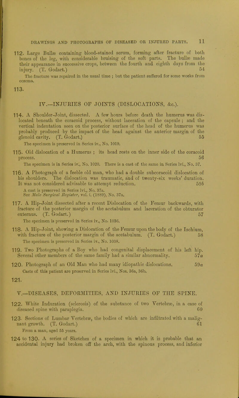 112. Largo Bulla} containing blood-stainod scrum, forming after fracture of both bones of the leg, with considerable bruising of the soft parts. The bulla; made their appearance iu successive crops, between the fourth and eighth days from the injury. (T. Godart.) 54 The fracture was repaired in the usual time ; but the patient suffered for some weeks from eczema. 113. IV.—INJURIES OF JOINTS (DISLOCATIONS, &c). 114. A Shoulder-Joint, dissected. A few hours before death the humerus was dis- located beneath the coracoid process, without laceration of the capsule ; and the vertical indentation seen on the posterior surface of the head of the humerus was probably produced by the impact of the head against the anterior margin of the glenoid cavity. (T. Godart.) 55 The specimen is preserved in Series iv., No. 1019. 115. Old dislocation of a Humerus ; its head rests on the inner side of the coracoid process. 56 The specimen is in Series iv., No. 1020. There is a cast of the same in Series lvi., No. 37. 116. A Photograph of a feeble old man, who had a double subcoracoid dislocation of his shoulders. The dislocation was traumatic, and of twenty-six weeks' duration. It was not considered advisable to attempt reduction. 595 A cast is preserved in Series lvi., No. 37a. See Male Surgical Register, vol. i. (1889), No. 37a. 117. A Hip-Joint dissected after a recent Dislocation of the Femur backwards, with fracture of the posterior margin of the acetabulum and laceration of the obturator externus. (T. Godart.) 57 The specimen is preserved in Series iv., No. 1036. 118. A Hip-Joint, showing a Dislocation of the Femur upon the body of the Ischium, with fracture of the posterior margin of the acetabulum. (T. Godart.) 58 The specimen is preserved in Series iv., No. 1038. 119. Two Photographs of a Boy who had congenital displacement of his left hip. Several other members of the same family had a similar abnormality. 57a 120. Photograph of an Old Man who had many idiopathic dislocations. 59a Casts of this patient are preserved in Series lvi.. Nos. 36a, 36b. 121. V.—DISEASES, DEFORMITIES, AND INJURIES OF THE SPINE. 122. White Induration (sclerosis) of the substance of two Vertebra, in a case of diseased spine with paraplegia. 60 123- Sections of Lumbar Vertebrae, the bodies of which are infiltrated with a malig- nant growth. (T. Godart.) 61 From a man, aged 55 years. 124 to 130. A series of Sketches of a specimen in which it is probable that an accidental injury had broken off the arch, with the spinous process, and inferior