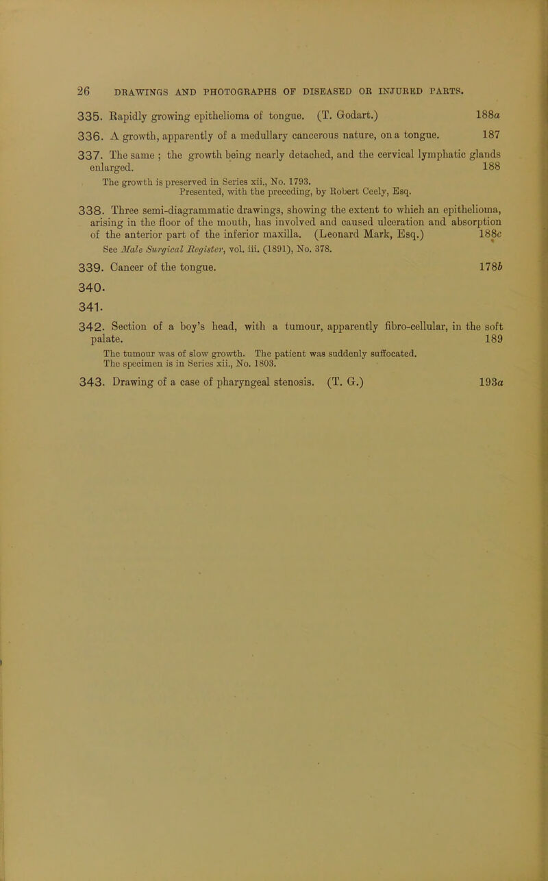 335. Rapidly growing epithelioma of tongue. (T. Godart.) 188a 336. A growth, apparently of a medullary cancerous nature, on a tongue. 187 337. The same ; the growth being nearly detached, and the cervical lymphatic glands enlarged. 188 The growth is preserved in Series xii., No. 1793. Presented, with the preceding, by Robert Ceely, Esq. 338. Three semi-diagrammatic drawings, showing the extent to which an epithelioma, arising in the floor of the mouth, has involved and caused ulceration and absorption of the anterior part of the inferior maxilla. (Leonard Mark, Esq.) 188c See Male Surgical Register, vol. iii. (1891), No. 378. 339. Cancer of the tongue. 1786 340. 341. 342. Section of a boy's head, with a tumour, apparently fibro-cellular, in the soft palate. 189 The tumour was of slow growth. The patient was suddenly suffocated. The specimen is in Series xii., No. 1803. 343. Drawing of a case of pharyngeal stenosis. (T. G.) 193a