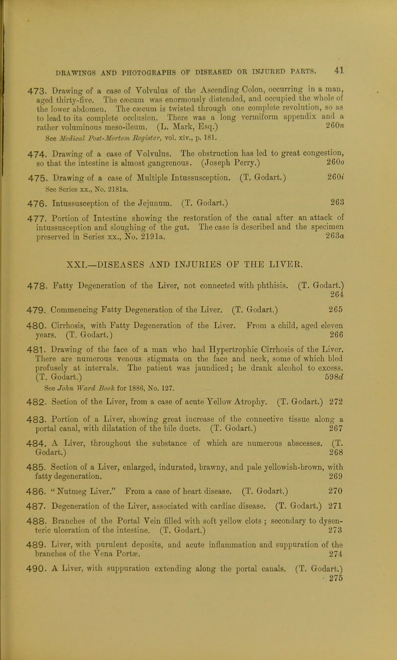 473. Drawing of a case of Volvulus of tho Ascending Colon, occurring in a man, aged thirty-live. The csaoum was enormously distended, and occupied the whole of the lower abdomen. The ca'cuni is twisted through one complete revolution, so as to lead to its complete occlusion. There was a long vermiform appendix and a rather voluminous meso-ileum. (L. Mark, Esq.) 260n See Medical Post-Morteni Register, vol, xiv., p. 181. 474. Drawing of a case of Volvulus. The obstruction has led to great congestion, so that the intestine is almost gangrenous. (Joseph Perry.) 260o 475. Drawing of a case of Multiple Intussusception. (T. Godart.) 260? See Series xx., No. 2181a. 476. Intussusception of the Jejunum. (T. Godart.) 263 477. Portion of Intestine showing the restoration of the canal after an attack of intussusception and sloughing of the gut. The case is described and the specimen preserved in Series xx., No. 2191a. 263a XXI.—DISEASES AND INJURIES OP THE LIVER. 478. Fatty Degeneration of the Liver, not connected with phthisis. (T. Godart.) 264 479. Commencing Fatty Degeneration of the Liver. (T. Godart.) 265 480. Cirrhosis, with Fatty Degeneration of the Liver. From a child, aged eleven years. (T. Godart.) 266 481. Drawing of the face of a man who had Hypertrophic Cirrhosis of the Liver. There are numerous venous stigmata on the face and neck, some of which bled profusely at intervals. The patient was jaundiced; he drank alcohol to excess. (T. Godart.) 598d See John Ward Booh for 1886, No. 127. 482. Section of the Liver, from a case of acute Yellow Atrophy. (T. Godart.) 272 483. Portion of a Liver, showing great increase of the connective tissue along a portal canal, with dilatation of the bile ducts. (T. Godart.) 267 484. A Liver, throughout the substance of which are numerous abscesses. (T. Godart.) 268 485. Section of a Liver, enlarged, indurated, brawny, and pale yellowish-brown, with fatty degeneration. 269 486.  Nutmeg Liver. From a case of heart disease. (T. Godart.) 270 487. Degeneration of the Liver, associated with cardiac disease. (T. Godart.) 271 488. Branches of the Portal Vein filled with soft yellow clots ; secondary to dysen- teric ulceration of the intestine. (T. Godart.) 273 489. Liver, with purulent deposits, and acute inflammation and suppuration of the branches of the Vena Portas. 274 490. A Liver, with suppuration extending along the portal canals. (T. Godart.) • 275